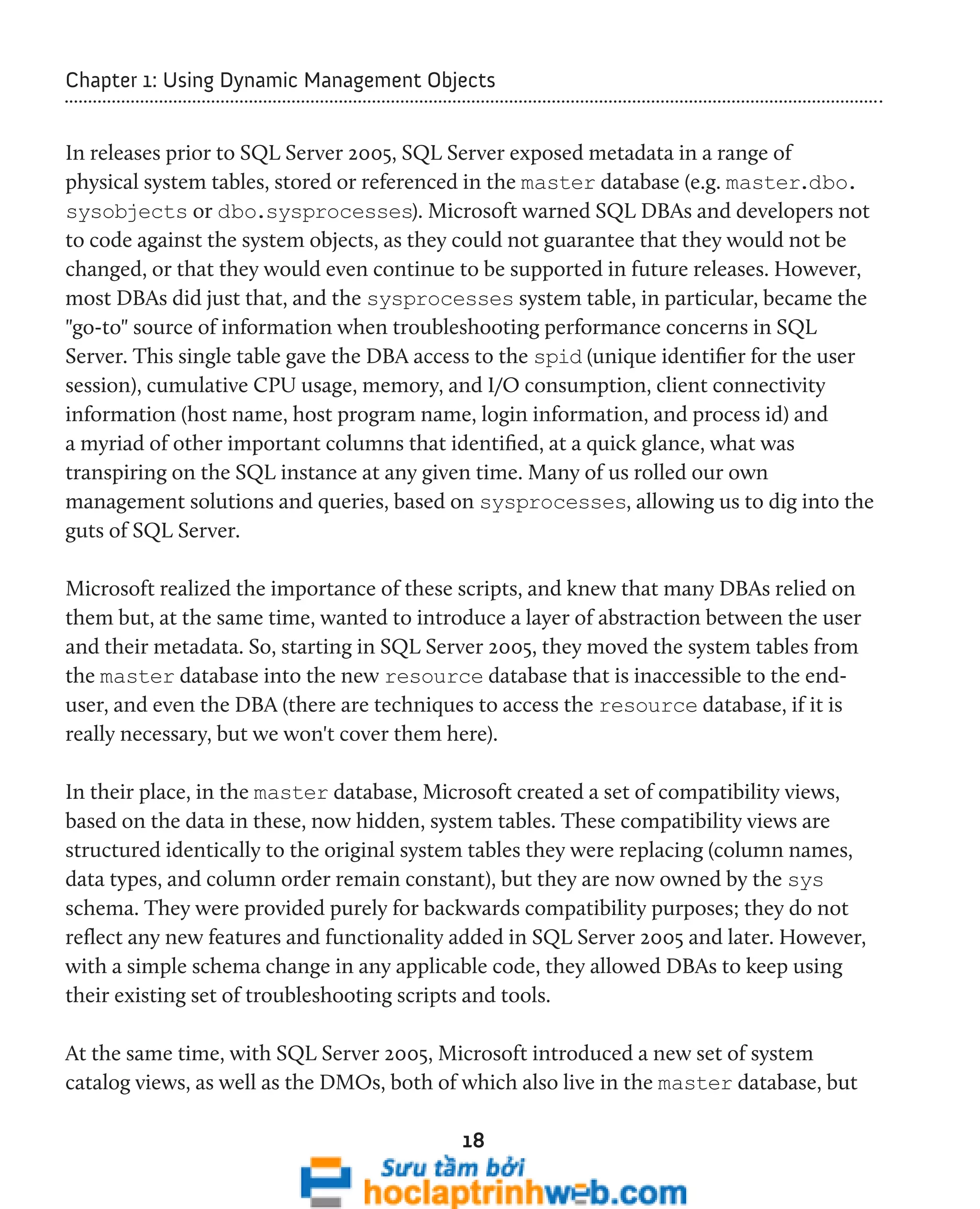 Chapter 1: Using Dynamic Management Objects 
In releases prior to SQL Server 2005, SQL Server exposed metadata in a range of 
physical system tables, stored or referenced in the master database (e.g. master.dbo. 
sysobjects or dbo.sysprocesses). Microsoft warned SQL DBAs and developers not 
to code against the system objects, as they could not guarantee that they would not be 
changed, or that they would even continue to be supported in future releases. However, 
most DBAs did just that, and the sysprocesses system table, in particular, became the 
"go-to" source of information when troubleshooting performance concerns in SQL 
Server. This single table gave the DBA access to the spid (unique identifier for the user 
session), cumulative CPU usage, memory, and I/O consumption, client connectivity 
information (host name, host program name, login information, and process id) and 
a myriad of other important columns that identified, at a quick glance, what was 
transpiring on the SQL instance at any given time. Many of us rolled our own 
management solutions and queries, based on sysprocesses, allowing us to dig into the 
guts of SQL Server. 
Microsoft realized the importance of these scripts, and knew that many DBAs relied on 
them but, at the same time, wanted to introduce a layer of abstraction between the user 
and their metadata. So, starting in SQL Server 2005, they moved the system tables from 
the master database into the new resource database that is inaccessible to the end-user, 
and even the DBA (there are techniques to access the resource database, if it is 
really necessary, but we won't cover them here). 
In their place, in the master database, Microsoft created a set of compatibility views, 
based on the data in these, now hidden, system tables. These compatibility views are 
structured identically to the original system tables they were replacing (column names, 
data types, and column order remain constant), but they are now owned by the sys 
schema. They were provided purely for backwards compatibility purposes; they do not 
reflect any new features and functionality added in SQL Server 2005 and later. However, 
with a simple schema change in any applicable code, they allowed DBAs to keep using 
their existing set of troubleshooting scripts and tools. 
At the same time, with SQL Server 2005, Microsoft introduced a new set of system 
catalog views, as well as the DMOs, both of which also live in the master database, but 
18 
 
