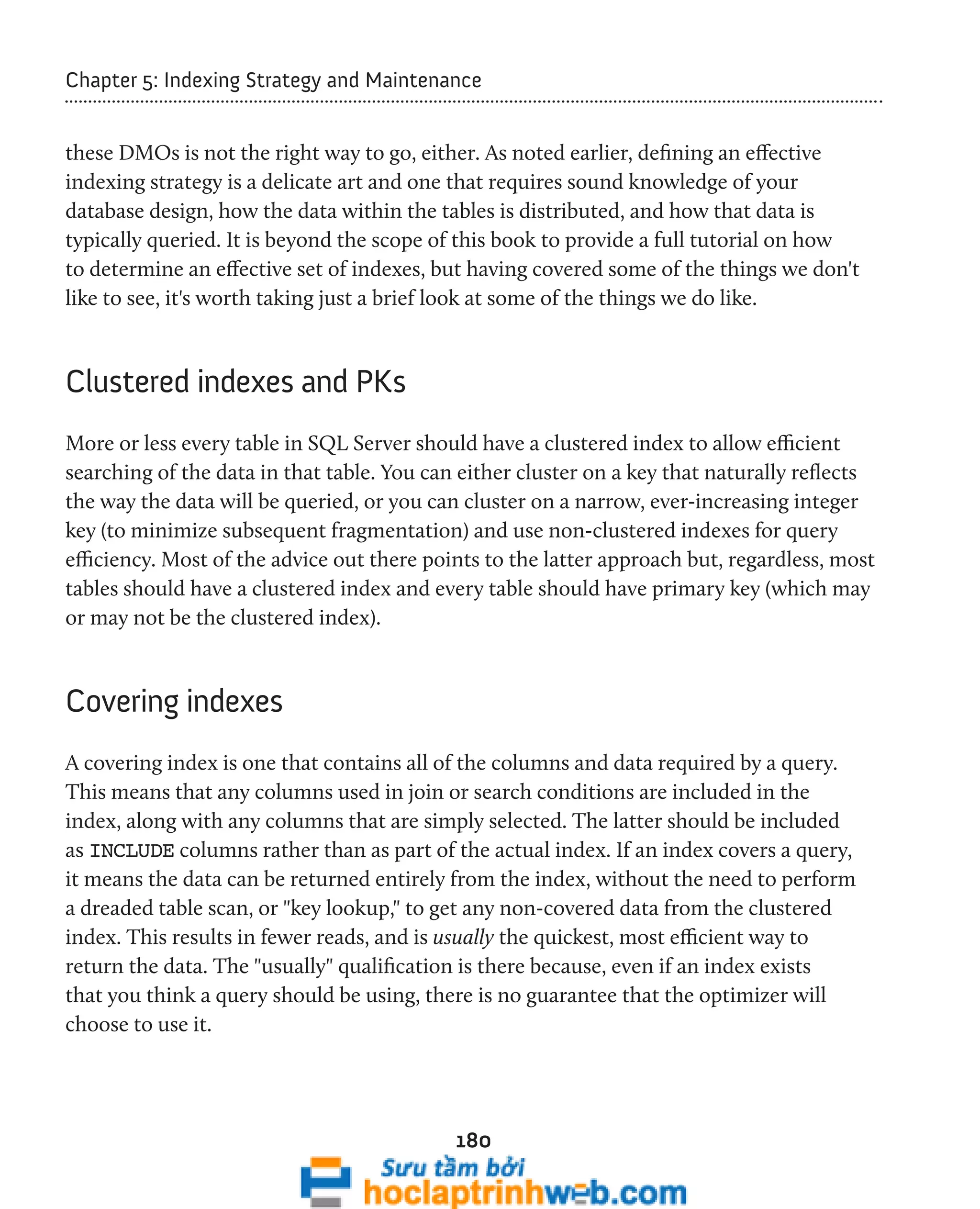 Chapter 5: Indexing Strategy and Maintenance 
these DMOs is not the right way to go, either. As noted earlier, defining an effective 
indexing strategy is a delicate art and one that requires sound knowledge of your 
database design, how the data within the tables is distributed, and how that data is 
typically queried. It is beyond the scope of this book to provide a full tutorial on how 
to determine an effective set of indexes, but having covered some of the things we don't 
like to see, it's worth taking just a brief look at some of the things we do like. 
180 
Clustered indexes and PKs 
More or less every table in SQL Server should have a clustered index to allow efficient 
searching of the data in that table. You can either cluster on a key that naturally reflects 
the way the data will be queried, or you can cluster on a narrow, ever-increasing integer 
key (to minimize subsequent fragmentation) and use non-clustered indexes for query 
efficiency. Most of the advice out there points to the latter approach but, regardless, most 
tables should have a clustered index and every table should have primary key (which may 
or may not be the clustered index). 
Covering indexes 
A covering index is one that contains all of the columns and data required by a query. 
This means that any columns used in join or search conditions are included in the 
index, along with any columns that are simply selected. The latter should be included 
as INCLUDE columns rather than as part of the actual index. If an index covers a query, 
it means the data can be returned entirely from the index, without the need to perform 
a dreaded table scan, or "key lookup," to get any non-covered data from the clustered 
index. This results in fewer reads, and is usually the quickest, most efficient way to 
return the data. The "usually" qualification is there because, even if an index exists 
that you think a query should be using, there is no guarantee that the optimizer will 
choose to use it. 
 
