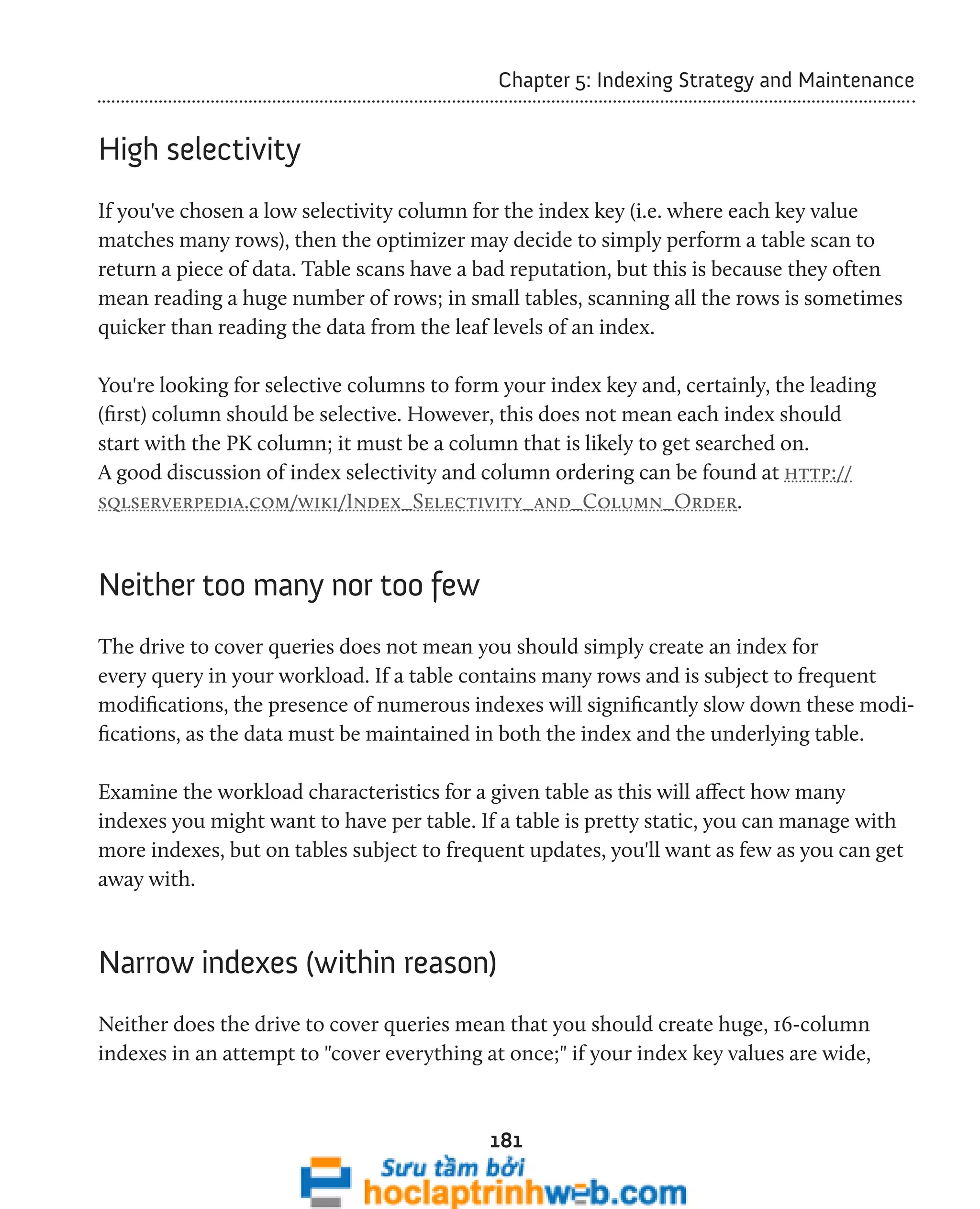 Chapter 5: Indexing Strategy and Maintenance 
181 
High selectivity 
If you've chosen a low selectivity column for the index key (i.e. where each key value 
matches many rows), then the optimizer may decide to simply perform a table scan to 
return a piece of data. Table scans have a bad reputation, but this is because they often 
mean reading a huge number of rows; in small tables, scanning all the rows is sometimes 
quicker than reading the data from the leaf levels of an index. 
You're looking for selective columns to form your index key and, certainly, the leading 
(first) column should be selective. However, this does not mean each index should 
start with the PK column; it must be a column that is likely to get searched on. 
A good discussion of index selectivity and column ordering can be found at http:// 
sqlserverpedia.com/wiki/Index_Selectivity_and_Column_Order. 
Neither too many nor too few 
The drive to cover queries does not mean you should simply create an index for 
every query in your workload. If a table contains many rows and is subject to frequent 
modifications, the presence of numerous indexes will significantly slow down these modi-fications, 
as the data must be maintained in both the index and the underlying table. 
Examine the workload characteristics for a given table as this will affect how many 
indexes you might want to have per table. If a table is pretty static, you can manage with 
more indexes, but on tables subject to frequent updates, you'll want as few as you can get 
away with. 
Narrow indexes (within reason) 
Neither does the drive to cover queries mean that you should create huge, 16-column 
indexes in an attempt to "cover everything at once;" if your index key values are wide, 
 