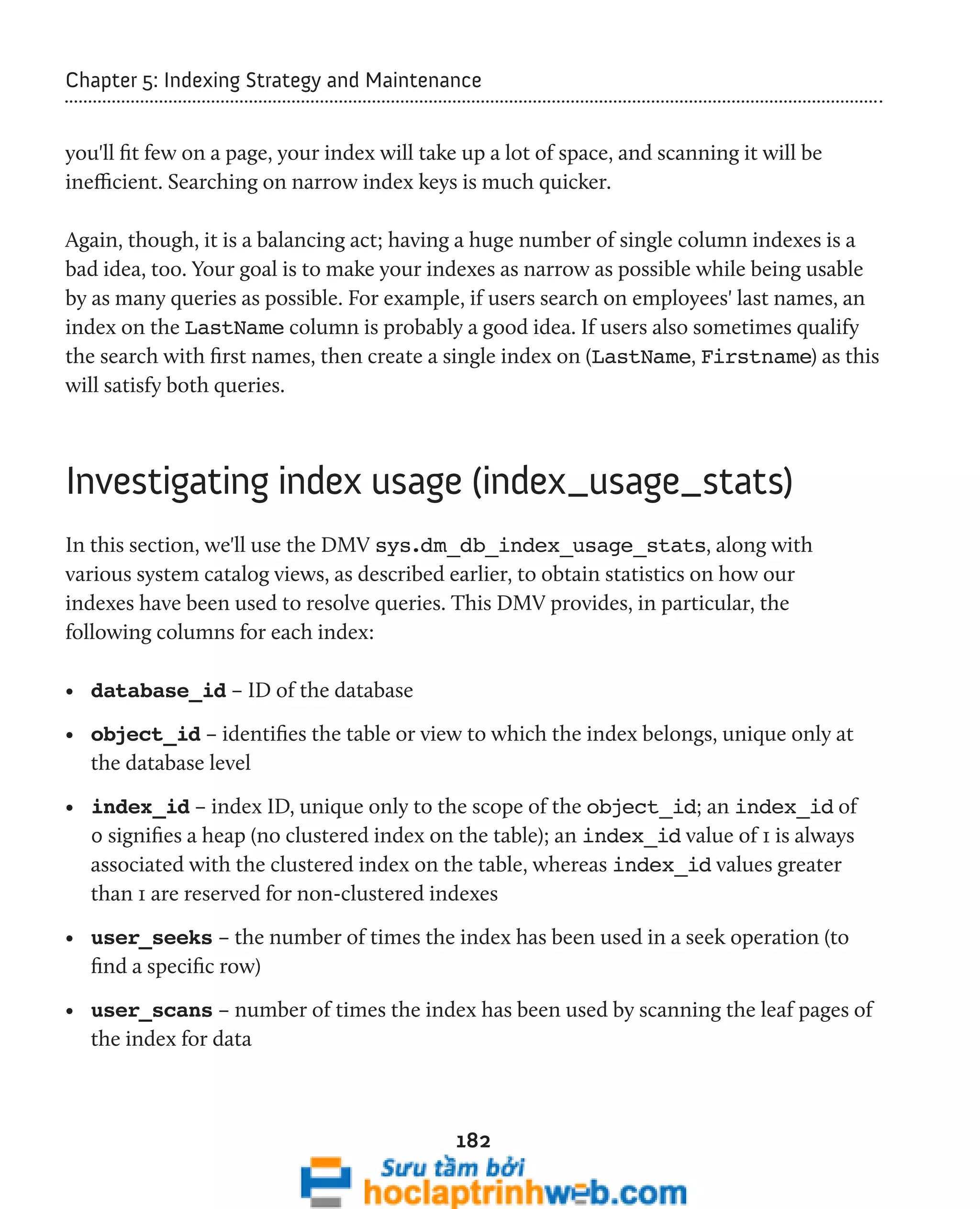 Chapter 5: Indexing Strategy and Maintenance 
you'll fit few on a page, your index will take up a lot of space, and scanning it will be 
inefficient. Searching on narrow index keys is much quicker. 
Again, though, it is a balancing act; having a huge number of single column indexes is a 
bad idea, too. Your goal is to make your indexes as narrow as possible while being usable 
by as many queries as possible. For example, if users search on employees' last names, an 
index on the LastName column is probably a good idea. If users also sometimes qualify 
the search with first names, then create a single index on (LastName, Firstname) as this 
will satisfy both queries. 
Investigating index usage (index_usage_stats) 
In this section, we'll use the DMV sys.dm_db_index_usage_stats, along with 
various system catalog views, as described earlier, to obtain statistics on how our 
indexes have been used to resolve queries. This DMV provides, in particular, the 
following columns for each index: 
• database_id – ID of the database 
• object_id – identifies the table or view to which the index belongs, unique only at 
the database level 
• index_id – index ID, unique only to the scope of the object_id; an index_id of 
0 signifies a heap (no clustered index on the table); an index_id value of 1 is always 
associated with the clustered index on the table, whereas index_id values greater 
than 1 are reserved for non-clustered indexes 
• user_seeks – the number of times the index has been used in a seek operation (to 
find a specific row) 
• user_scans – number of times the index has been used by scanning the leaf pages of 
the index for data 
182 
 