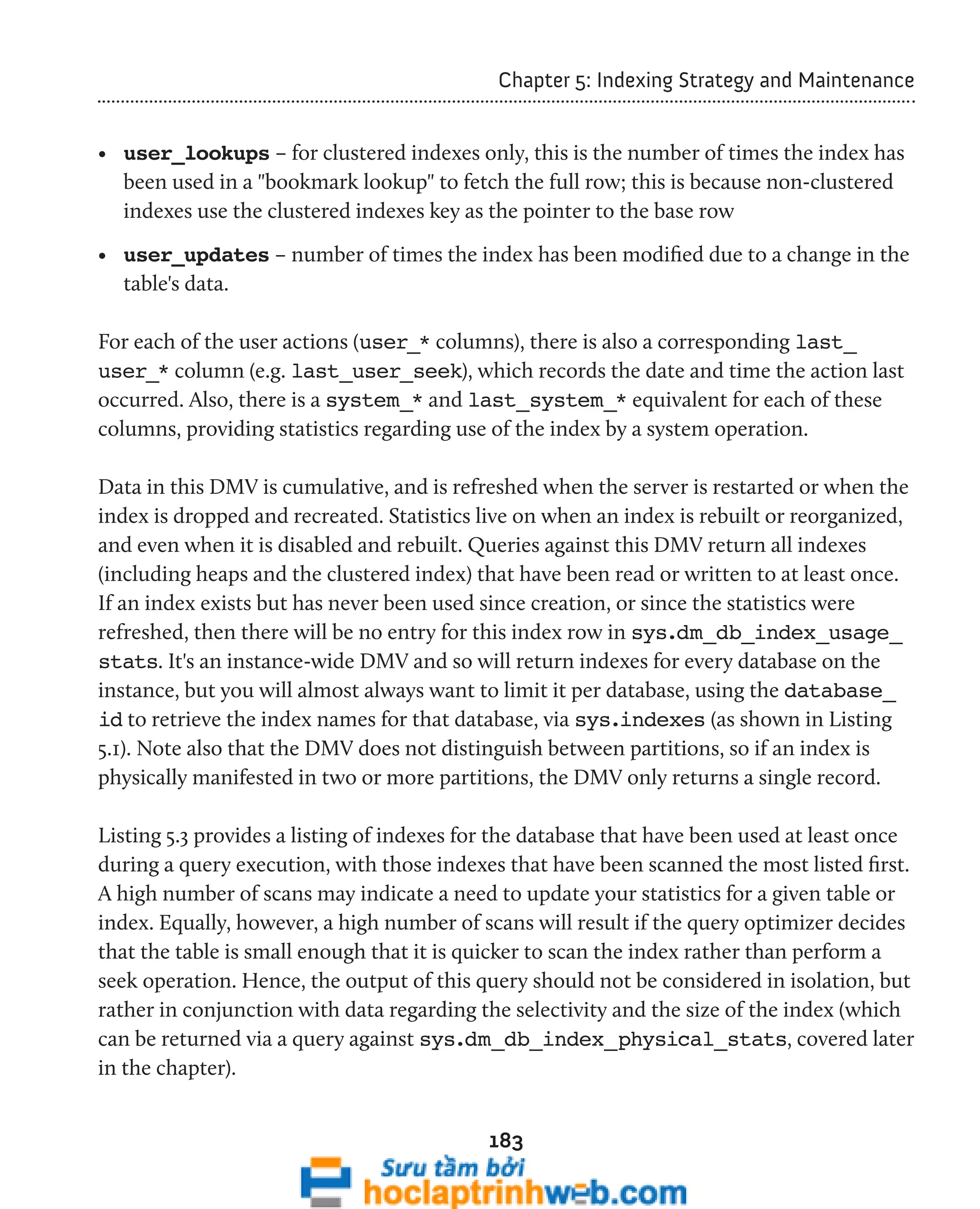 Chapter 5: Indexing Strategy and Maintenance 
• user_lookups – for clustered indexes only, this is the number of times the index has 
been used in a "bookmark lookup" to fetch the full row; this is because non-clustered 
indexes use the clustered indexes key as the pointer to the base row 
• user_updates – number of times the index has been modified due to a change in the 
table's data. 
For each of the user actions (user_* columns), there is also a corresponding last_ 
user_* column (e.g. last_user_seek), which records the date and time the action last 
occurred. Also, there is a system_* and last_system_* equivalent for each of these 
columns, providing statistics regarding use of the index by a system operation. 
Data in this DMV is cumulative, and is refreshed when the server is restarted or when the 
index is dropped and recreated. Statistics live on when an index is rebuilt or reorganized, 
and even when it is disabled and rebuilt. Queries against this DMV return all indexes 
(including heaps and the clustered index) that have been read or written to at least once. 
If an index exists but has never been used since creation, or since the statistics were 
refreshed, then there will be no entry for this index row in sys.dm_db_index_usage_ 
stats. It's an instance-wide DMV and so will return indexes for every database on the 
instance, but you will almost always want to limit it per database, using the database_ 
id to retrieve the index names for that database, via sys.indexes (as shown in Listing 
5.1). Note also that the DMV does not distinguish between partitions, so if an index is 
physically manifested in two or more partitions, the DMV only returns a single record. 
Listing 5.3 provides a listing of indexes for the database that have been used at least once 
during a query execution, with those indexes that have been scanned the most listed first. 
A high number of scans may indicate a need to update your statistics for a given table or 
index. Equally, however, a high number of scans will result if the query optimizer decides 
that the table is small enough that it is quicker to scan the index rather than perform a 
seek operation. Hence, the output of this query should not be considered in isolation, but 
rather in conjunction with data regarding the selectivity and the size of the index (which 
can be returned via a query against sys.dm_db_index_physical_stats, covered later 
in the chapter). 
183 
 