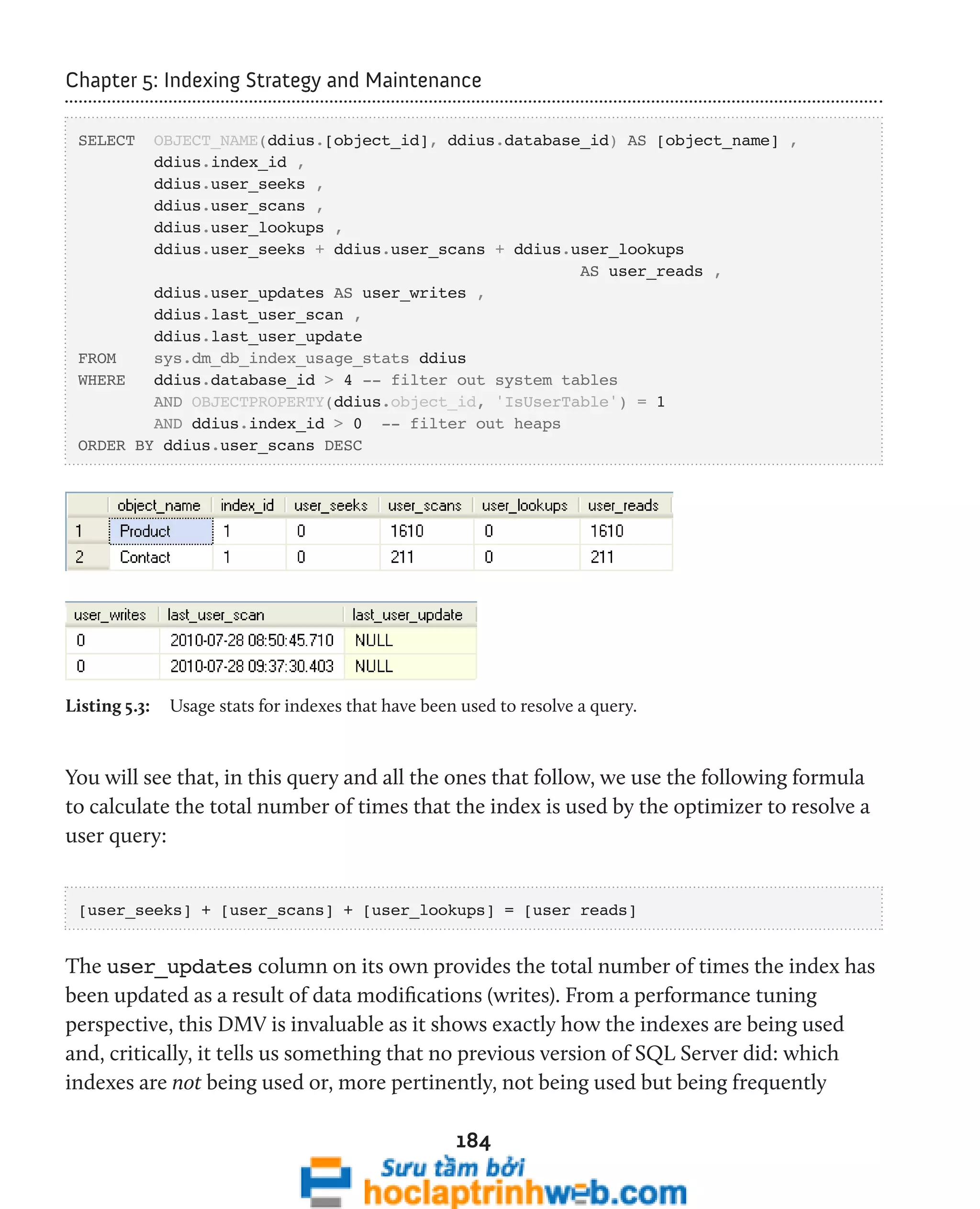 Chapter 5: Indexing Strategy and Maintenance 
SELECT OBJECT_NAME(ddius.[object_id], ddius.database_id) AS [object_name] , 
ddius.index_id , 
ddius.user_seeks , 
ddius.user_scans , 
ddius.user_lookups , 
ddius.user_seeks + ddius.user_scans + ddius.user_lookups 
184 
AS user_reads , 
ddius.user_updates AS user_writes , 
ddius.last_user_scan , 
ddius.last_user_update 
FROM sys.dm_db_index_usage_stats ddius 
WHERE ddius.database_id > 4 -- filter out system tables 
AND OBJECTPROPERTY(ddius.object_id, 'IsUserTable') = 1 
AND ddius.index_id > 0 -- filter out heaps 
ORDER BY ddius.user_scans DESC 
Listing 5.3: Usage stats for indexes that have been used to resolve a query. 
You will see that, in this query and all the ones that follow, we use the following formula 
to calculate the total number of times that the index is used by the optimizer to resolve a 
user query: 
[user_seeks] + [user_scans] + [user_lookups] = [user reads] 
The user_updates column on its own provides the total number of times the index has 
been updated as a result of data modifications (writes). From a performance tuning 
perspective, this DMV is invaluable as it shows exactly how the indexes are being used 
and, critically, it tells us something that no previous version of SQL Server did: which 
indexes are not being used or, more pertinently, not being used but being frequently 
 