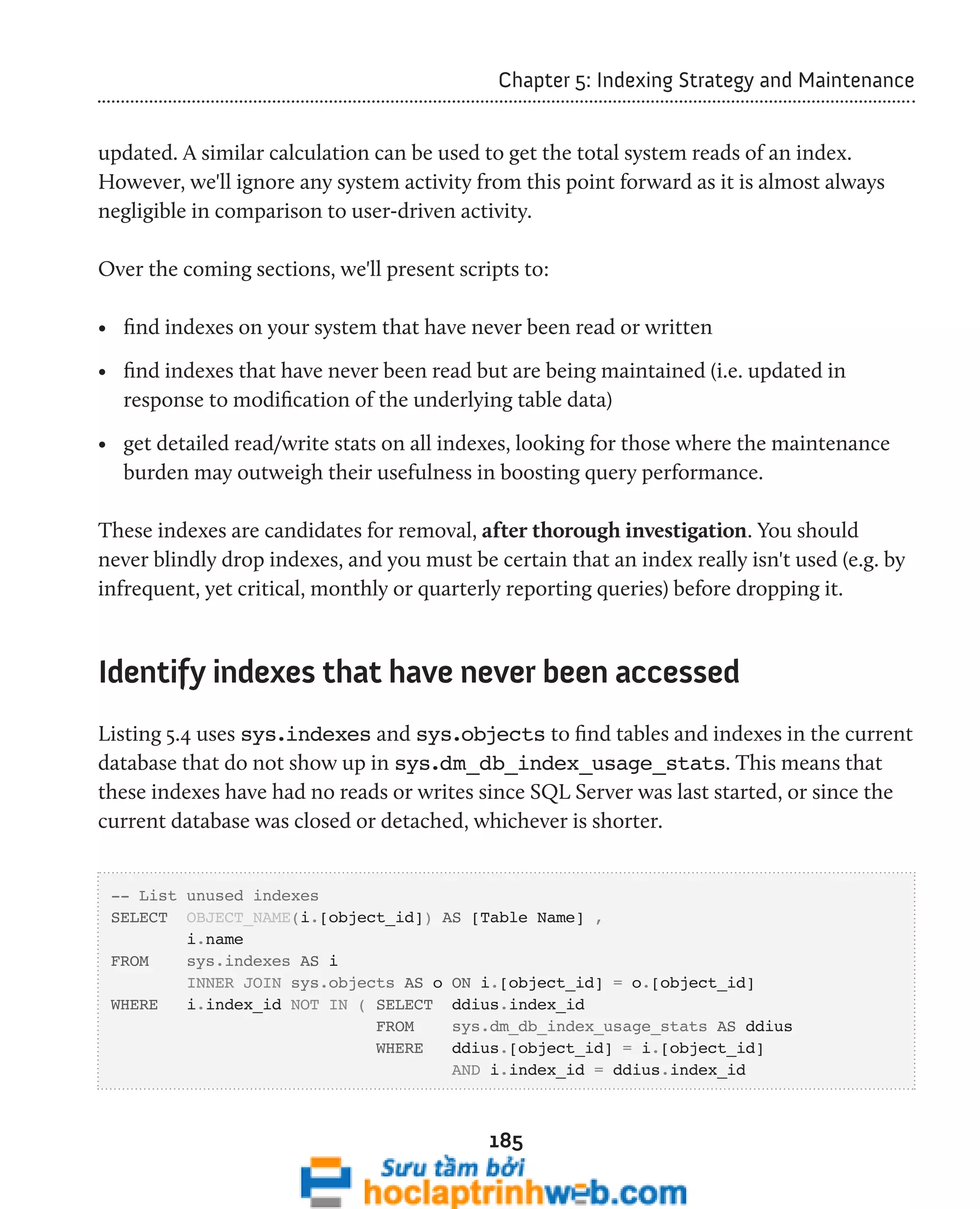 Chapter 5: Indexing Strategy and Maintenance 
updated. A similar calculation can be used to get the total system reads of an index. 
However, we'll ignore any system activity from this point forward as it is almost always 
negligible in comparison to user-driven activity. 
Over the coming sections, we'll present scripts to: 
• find indexes on your system that have never been read or written 
• find indexes that have never been read but are being maintained (i.e. updated in 
response to modification of the underlying table data) 
• get detailed read/write stats on all indexes, looking for those where the maintenance 
burden may outweigh their usefulness in boosting query performance. 
These indexes are candidates for removal, after thorough investigation. You should 
never blindly drop indexes, and you must be certain that an index really isn't used (e.g. by 
infrequent, yet critical, monthly or quarterly reporting queries) before dropping it. 
Identify indexes that have never been accessed 
Listing 5.4 uses sys.indexes and sys.objects to find tables and indexes in the current 
database that do not show up in sys.dm_db_index_usage_stats. This means that 
these indexes have had no reads or writes since SQL Server was last started, or since the 
current database was closed or detached, whichever is shorter. 
-- List unused indexes 
SELECT OBJECT_NAME(i.[object_id]) AS [Table Name] , 
185 
i.name 
FROM sys.indexes AS i 
INNER JOIN sys.objects AS o ON i.[object_id] = o.[object_id] 
WHERE i.index_id NOT IN ( SELECT ddius.index_id 
FROM sys.dm_db_index_usage_stats AS ddius 
WHERE ddius.[object_id] = i.[object_id] 
AND i.index_id = ddius.index_id 
 