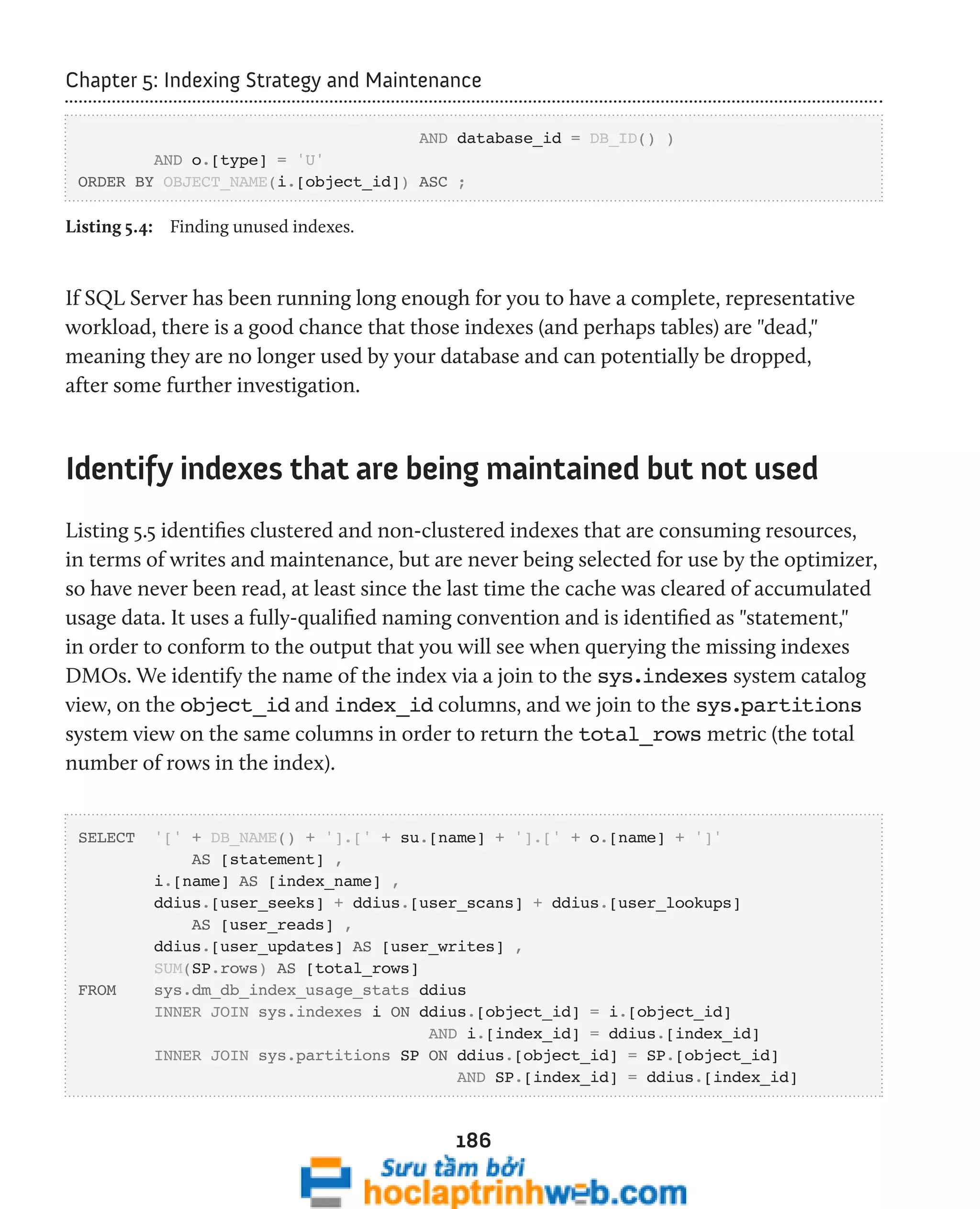 Chapter 5: Indexing Strategy and Maintenance 
AND database_id = DB_ID() ) 
186 
AND o.[type] = 'U' 
ORDER BY OBJECT_NAME(i.[object_id]) ASC ; 
Listing 5.4: Finding unused indexes. 
If SQL Server has been running long enough for you to have a complete, representative 
workload, there is a good chance that those indexes (and perhaps tables) are "dead," 
meaning they are no longer used by your database and can potentially be dropped, 
after some further investigation. 
Identify indexes that are being maintained but not used 
Listing 5.5 identifies clustered and non-clustered indexes that are consuming resources, 
in terms of writes and maintenance, but are never being selected for use by the optimizer, 
so have never been read, at least since the last time the cache was cleared of accumulated 
usage data. It uses a fully-qualified naming convention and is identified as "statement," 
in order to conform to the output that you will see when querying the missing indexes 
DMOs. We identify the name of the index via a join to the sys.indexes system catalog 
view, on the object_id and index_id columns, and we join to the sys.partitions 
system view on the same columns in order to return the total_rows metric (the total 
number of rows in the index). 
SELECT '[' + DB_NAME() + '].[' + su.[name] + '].[' + o.[name] + ']' 
AS [statement] , 
i.[name] AS [index_name] , 
ddius.[user_seeks] + ddius.[user_scans] + ddius.[user_lookups] 
AS [user_reads] , 
ddius.[user_updates] AS [user_writes] , 
SUM(SP.rows) AS [total_rows] 
FROM sys.dm_db_index_usage_stats ddius 
INNER JOIN sys.indexes i ON ddius.[object_id] = i.[object_id] 
AND i.[index_id] = ddius.[index_id] 
INNER JOIN sys.partitions SP ON ddius.[object_id] = SP.[object_id] 
AND SP.[index_id] = ddius.[index_id] 
 