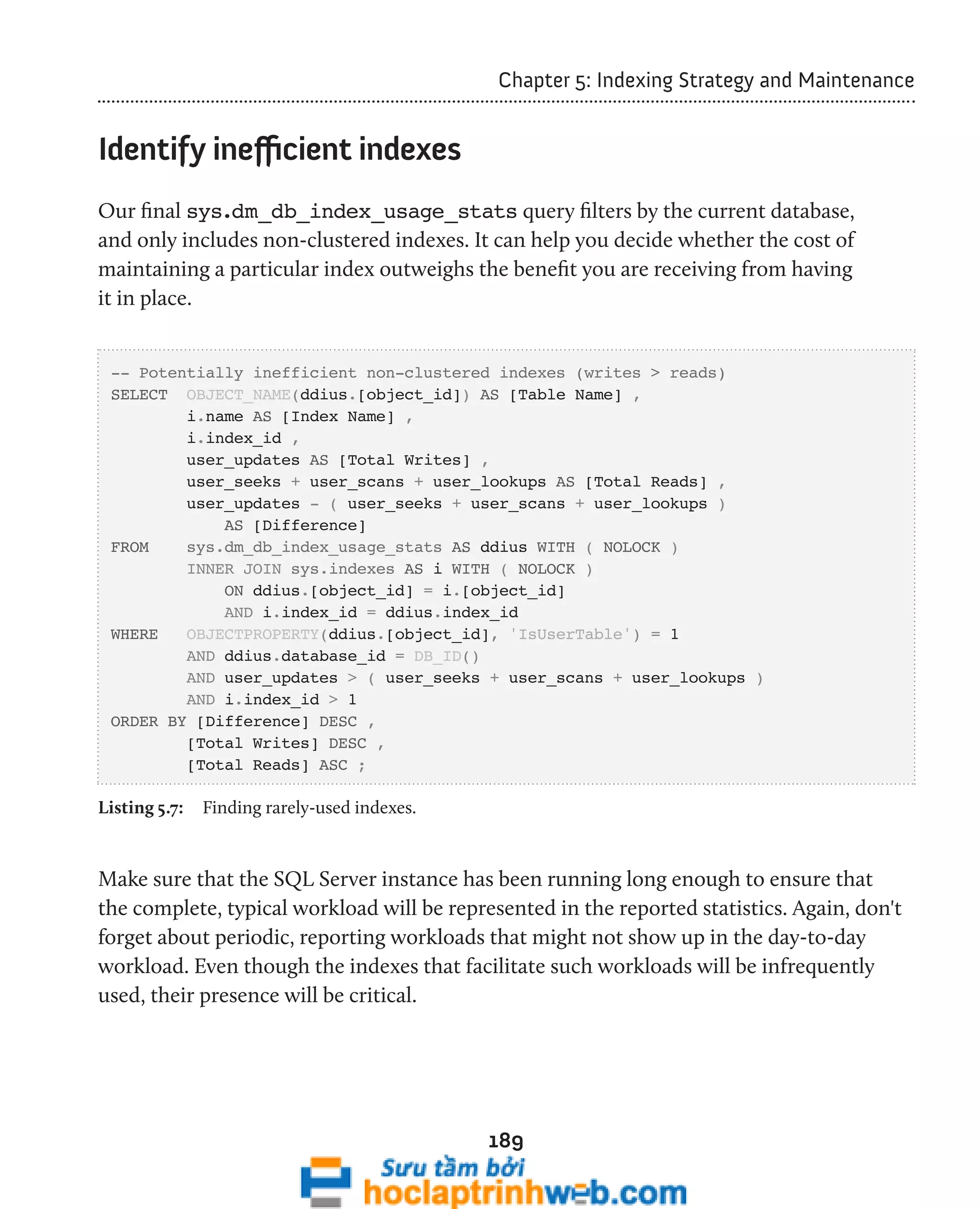 Chapter 5: Indexing Strategy and Maintenance 
189 
Identify inefficient indexes 
Our final sys.dm_db_index_usage_stats query filters by the current database, 
and only includes non-clustered indexes. It can help you decide whether the cost of 
maintaining a particular index outweighs the benefit you are receiving from having 
it in place. 
-- Potentially inefficient non-clustered indexes (writes > reads) 
SELECT OBJECT_NAME(ddius.[object_id]) AS [Table Name] , 
i.name AS [Index Name] , 
i.index_id , 
user_updates AS [Total Writes] , 
user_seeks + user_scans + user_lookups AS [Total Reads] , 
user_updates - ( user_seeks + user_scans + user_lookups ) 
AS [Difference] 
FROM sys.dm_db_index_usage_stats AS ddius WITH ( NOLOCK ) 
INNER JOIN sys.indexes AS i WITH ( NOLOCK ) 
ON ddius.[object_id] = i.[object_id] 
AND i.index_id = ddius.index_id 
WHERE OBJECTPROPERTY(ddius.[object_id], 'IsUserTable') = 1 
AND ddius.database_id = DB_ID() 
AND user_updates > ( user_seeks + user_scans + user_lookups ) 
AND i.index_id > 1 
ORDER BY [Difference] DESC , 
[Total Writes] DESC , 
[Total Reads] ASC ; 
Listing 5.7: Finding rarely-used indexes. 
Make sure that the SQL Server instance has been running long enough to ensure that 
the complete, typical workload will be represented in the reported statistics. Again, don't 
forget about periodic, reporting workloads that might not show up in the day-to-day 
workload. Even though the indexes that facilitate such workloads will be infrequently 
used, their presence will be critical. 
 