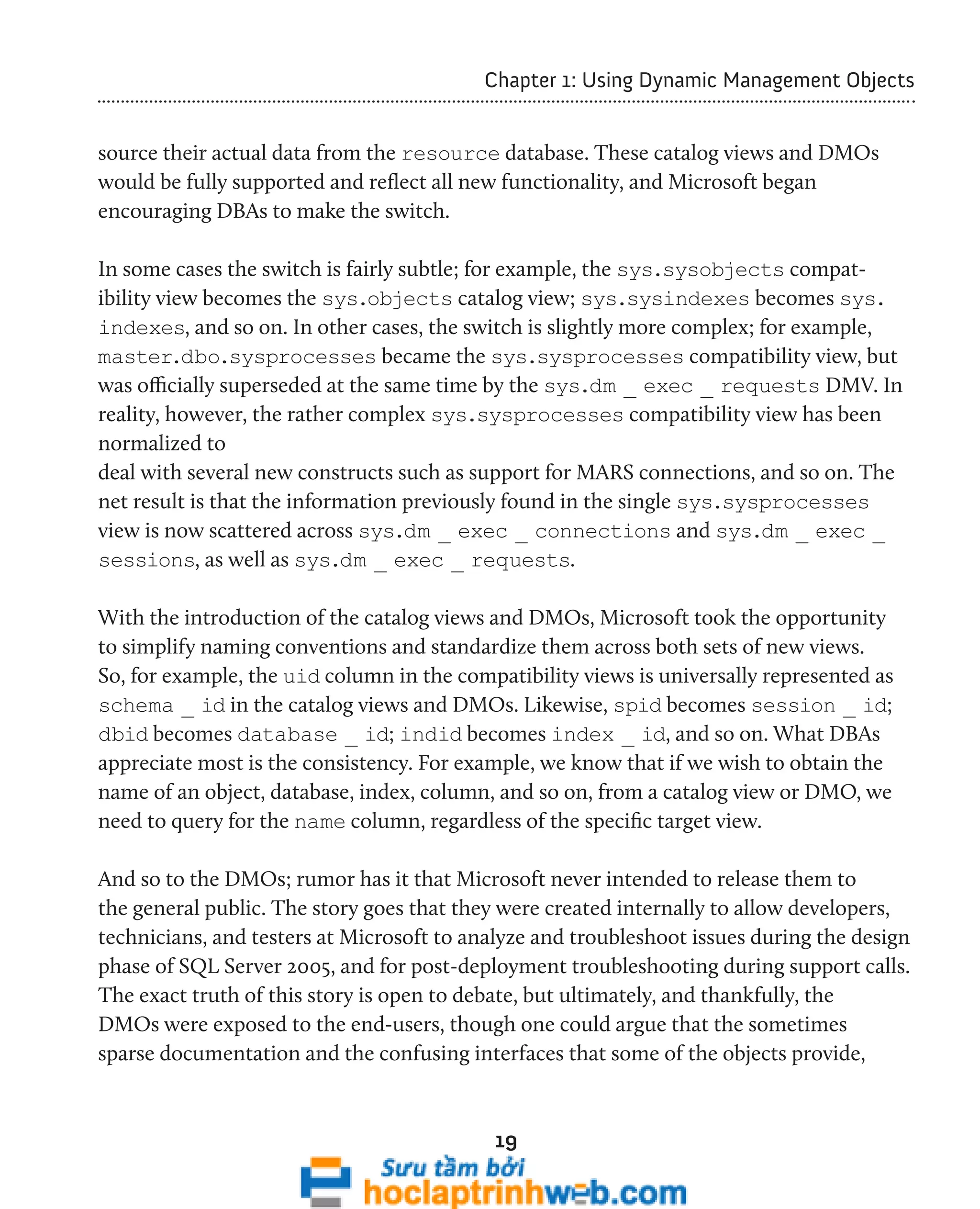Chapter 1: Using Dynamic Management Objects 
source their actual data from the resource database. These catalog views and DMOs 
would be fully supported and reflect all new functionality, and Microsoft began 
encouraging DBAs to make the switch. 
In some cases the switch is fairly subtle; for example, the sys.sysobjects compat-ibility 
view becomes the sys.objects catalog view; sys.sysindexes becomes sys. 
indexes, and so on. In other cases, the switch is slightly more complex; for example, 
master.dbo.sysprocesses became the sys.sysprocesses compatibility view, but 
was officially superseded at the same time by the sys.dm _ exec _ requests DMV. In 
reality, however, the rather complex sys.sysprocesses compatibility view has been 
normalized to 
deal with several new constructs such as support for MARS connections, and so on. The 
net result is that the information previously found in the single sys.sysprocesses 
view is now scattered across sys.dm _ exec _ connections and sys.dm _ exec _ 
sessions, as well as sys.dm _ exec _ requests. 
With the introduction of the catalog views and DMOs, Microsoft took the opportunity 
to simplify naming conventions and standardize them across both sets of new views. 
So, for example, the uid column in the compatibility views is universally represented as 
schema _ id in the catalog views and DMOs. Likewise, spid becomes session _ id; 
dbid becomes database _ id; indid becomes index _ id, and so on. What DBAs 
appreciate most is the consistency. For example, we know that if we wish to obtain the 
name of an object, database, index, column, and so on, from a catalog view or DMO, we 
need to query for the name column, regardless of the specific target view. 
And so to the DMOs; rumor has it that Microsoft never intended to release them to 
the general public. The story goes that they were created internally to allow developers, 
technicians, and testers at Microsoft to analyze and troubleshoot issues during the design 
phase of SQL Server 2005, and for post-deployment troubleshooting during support calls. 
The exact truth of this story is open to debate, but ultimately, and thankfully, the 
DMOs were exposed to the end-users, though one could argue that the sometimes 
sparse documentation and the confusing interfaces that some of the objects provide, 
19 
 