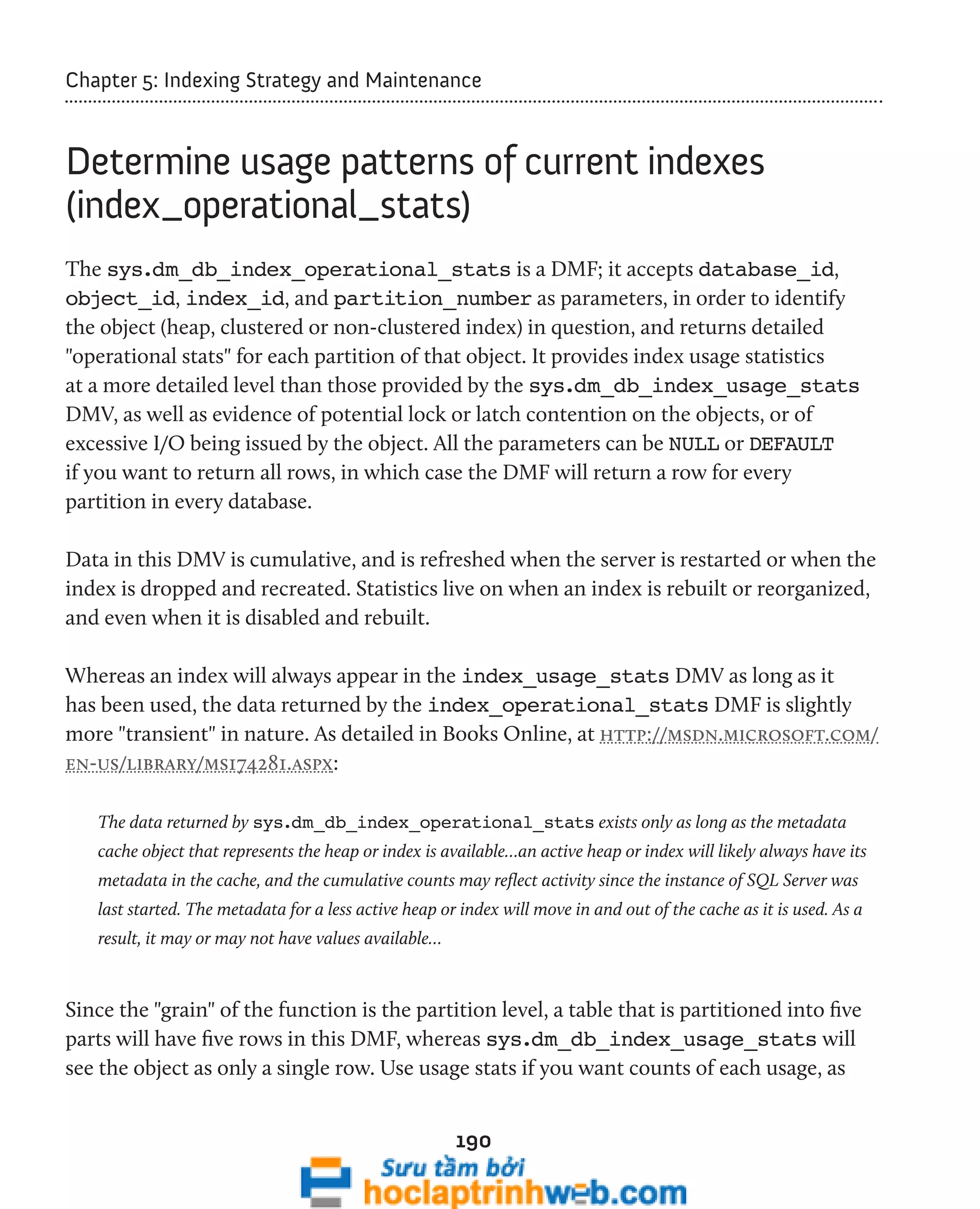Chapter 5: Indexing Strategy and Maintenance 
Determine usage patterns of current indexes 
(index_operational_stats) 
The sys.dm_db_index_operational_stats is a DMF; it accepts database_id, 
object_id, index_id, and partition_number as parameters, in order to identify 
the object (heap, clustered or non-clustered index) in question, and returns detailed 
"operational stats" for each partition of that object. It provides index usage statistics 
at a more detailed level than those provided by the sys.dm_db_index_usage_stats 
DMV, as well as evidence of potential lock or latch contention on the objects, or of 
excessive I/O being issued by the object. All the parameters can be NULL or DEFAULT 
if you want to return all rows, in which case the DMF will return a row for every 
partition in every database. 
Data in this DMV is cumulative, and is refreshed when the server is restarted or when the 
index is dropped and recreated. Statistics live on when an index is rebuilt or reorganized, 
and even when it is disabled and rebuilt. 
Whereas an index will always appear in the index_usage_stats DMV as long as it 
has been used, the data returned by the index_operational_stats DMF is slightly 
more "transient" in nature. As detailed in Books Online, at http://msdn.microsoft.com/ 
en-us/library/ms174281.aspx: 
The data returned by sys.dm_db_index_operational_stats exists only as long as the metadata 
cache object that represents the heap or index is available…an active heap or index will likely always have its 
metadata in the cache, and the cumulative counts may reflect activity since the instance of SQL Server was 
last started. The metadata for a less active heap or index will move in and out of the cache as it is used. As a 
result, it may or may not have values available… 
Since the "grain" of the function is the partition level, a table that is partitioned into five 
parts will have five rows in this DMF, whereas sys.dm_db_index_usage_stats will 
see the object as only a single row. Use usage stats if you want counts of each usage, as 
190 
 