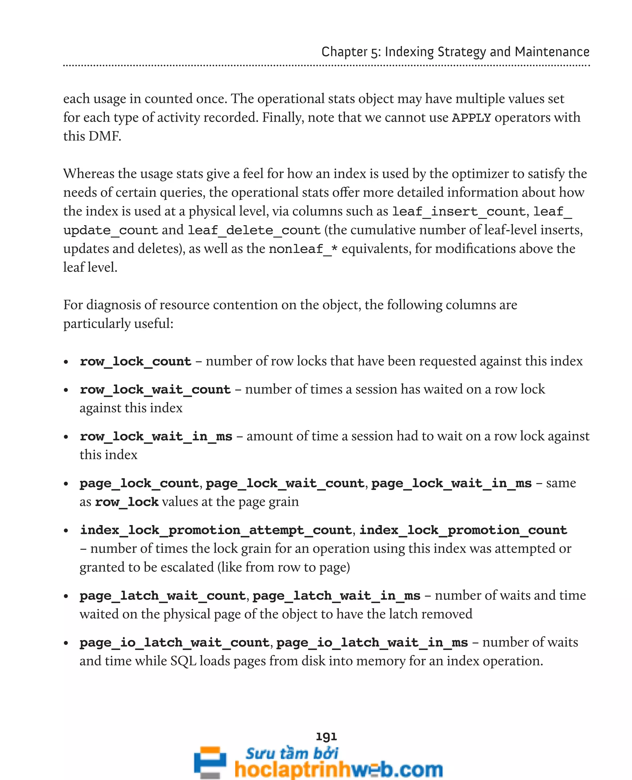 Chapter 5: Indexing Strategy and Maintenance 
each usage in counted once. The operational stats object may have multiple values set 
for each type of activity recorded. Finally, note that we cannot use APPLY operators with 
this DMF. 
Whereas the usage stats give a feel for how an index is used by the optimizer to satisfy the 
needs of certain queries, the operational stats offer more detailed information about how 
the index is used at a physical level, via columns such as leaf_insert_count, leaf_ 
update_count and leaf_delete_count (the cumulative number of leaf-level inserts, 
updates and deletes), as well as the nonleaf_* equivalents, for modifications above the 
leaf level. 
For diagnosis of resource contention on the object, the following columns are 
particularly useful: 
• row_lock_count – number of row locks that have been requested against this index 
• row_lock_wait_count – number of times a session has waited on a row lock 
against this index 
• row_lock_wait_in_ms – amount of time a session had to wait on a row lock against 
this index 
• page_lock_count, page_lock_wait_count, page_lock_wait_in_ms – same 
as row_lock values at the page grain 
• index_lock_promotion_attempt_count, index_lock_promotion_count 
– number of times the lock grain for an operation using this index was attempted or 
granted to be escalated (like from row to page) 
• page_latch_wait_count, page_latch_wait_in_ms – number of waits and time 
waited on the physical page of the object to have the latch removed 
• page_io_latch_wait_count, page_io_latch_wait_in_ms – number of waits 
and time while SQL loads pages from disk into memory for an index operation. 
191 
 