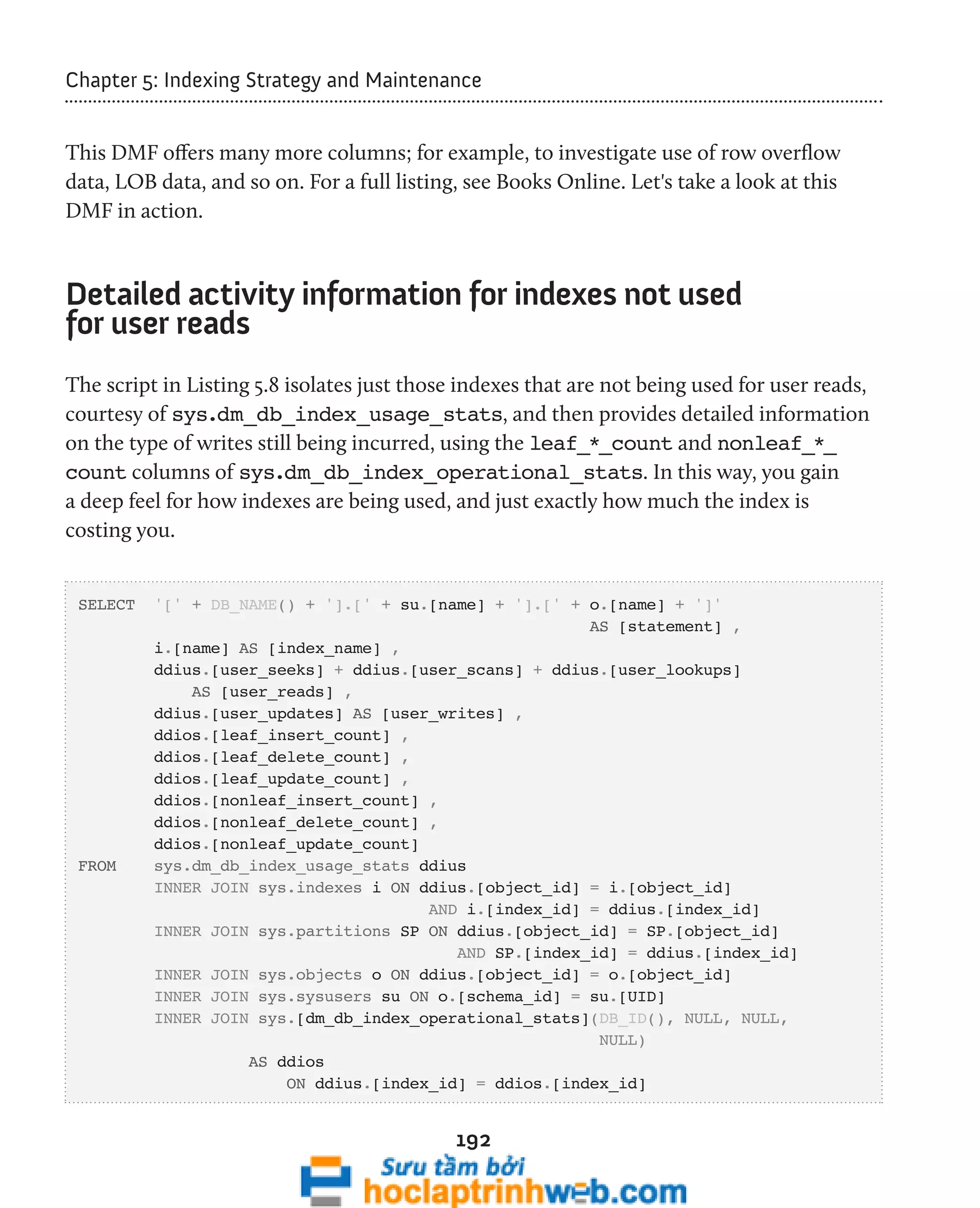 Chapter 5: Indexing Strategy and Maintenance 
This DMF offers many more columns; for example, to investigate use of row overflow 
data, LOB data, and so on. For a full listing, see Books Online. Let's take a look at this 
DMF in action. 
Detailed activity information for indexes not used 
for user reads 
The script in Listing 5.8 isolates just those indexes that are not being used for user reads, 
courtesy of sys.dm_db_index_usage_stats, and then provides detailed information 
on the type of writes still being incurred, using the leaf_*_count and nonleaf_*_ 
count columns of sys.dm_db_index_operational_stats. In this way, you gain 
a deep feel for how indexes are being used, and just exactly how much the index is 
costing you. 
SELECT '[' + DB_NAME() + '].[' + su.[name] + '].[' + o.[name] + ']' 
192 
AS [statement] , 
i.[name] AS [index_name] , 
ddius.[user_seeks] + ddius.[user_scans] + ddius.[user_lookups] 
AS [user_reads] , 
ddius.[user_updates] AS [user_writes] , 
ddios.[leaf_insert_count] , 
ddios.[leaf_delete_count] , 
ddios.[leaf_update_count] , 
ddios.[nonleaf_insert_count] , 
ddios.[nonleaf_delete_count] , 
ddios.[nonleaf_update_count] 
FROM sys.dm_db_index_usage_stats ddius 
INNER JOIN sys.indexes i ON ddius.[object_id] = i.[object_id] 
AND i.[index_id] = ddius.[index_id] 
INNER JOIN sys.partitions SP ON ddius.[object_id] = SP.[object_id] 
AND SP.[index_id] = ddius.[index_id] 
INNER JOIN sys.objects o ON ddius.[object_id] = o.[object_id] 
INNER JOIN sys.sysusers su ON o.[schema_id] = su.[UID] 
INNER JOIN sys.[dm_db_index_operational_stats](DB_ID(), NULL, NULL, 
NULL) 
AS ddios 
ON ddius.[index_id] = ddios.[index_id] 
 