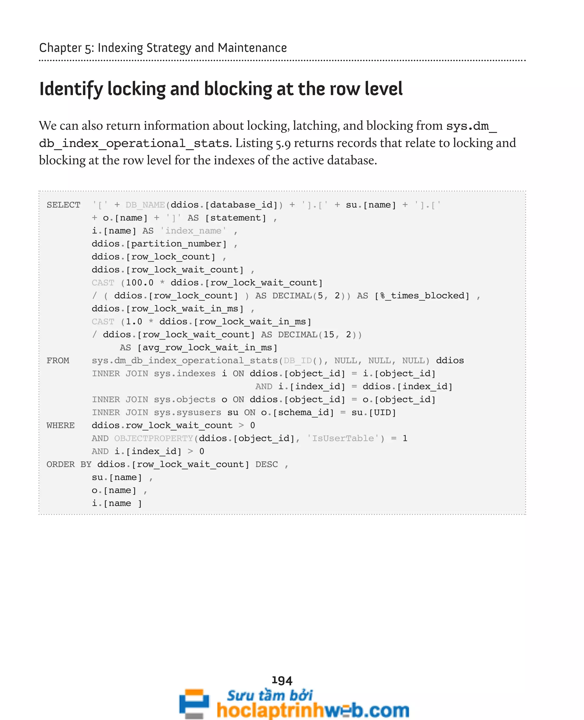 Chapter 5: Indexing Strategy and Maintenance 
Identify locking and blocking at the row level 
We can also return information about locking, latching, and blocking from sys.dm_ 
db_index_operational_stats. Listing 5.9 returns records that relate to locking and 
blocking at the row level for the indexes of the active database. 
SELECT '[' + DB_NAME(ddios.[database_id]) + '].[' + su.[name] + '].[' 
+ o.[name] + ']' AS [statement] , 
i.[name] AS 'index_name' , 
ddios.[partition_number] , 
ddios.[row_lock_count] , 
ddios.[row_lock_wait_count] , 
CAST (100.0 * ddios.[row_lock_wait_count] 
/ ( ddios.[row_lock_count] ) AS DECIMAL(5, 2)) AS [%_times_blocked] , 
ddios.[row_lock_wait_in_ms] , 
CAST (1.0 * ddios.[row_lock_wait_in_ms] 
/ ddios.[row_lock_wait_count] AS DECIMAL(15, 2)) 
AS [avg_row_lock_wait_in_ms] 
FROM sys.dm_db_index_operational_stats(DB_ID(), NULL, NULL, NULL) ddios 
INNER JOIN sys.indexes i ON ddios.[object_id] = i.[object_id] 
AND i.[index_id] = ddios.[index_id] 
INNER JOIN sys.objects o ON ddios.[object_id] = o.[object_id] 
INNER JOIN sys.sysusers su ON o.[schema_id] = su.[UID] 
194 
WHERE ddios.row_lock_wait_count > 0 
AND OBJECTPROPERTY(ddios.[object_id], 'IsUserTable') = 1 
AND i.[index_id] > 0 
ORDER BY ddios.[row_lock_wait_count] DESC , 
su.[name] , 
o.[name] , 
i.[name ] 
 