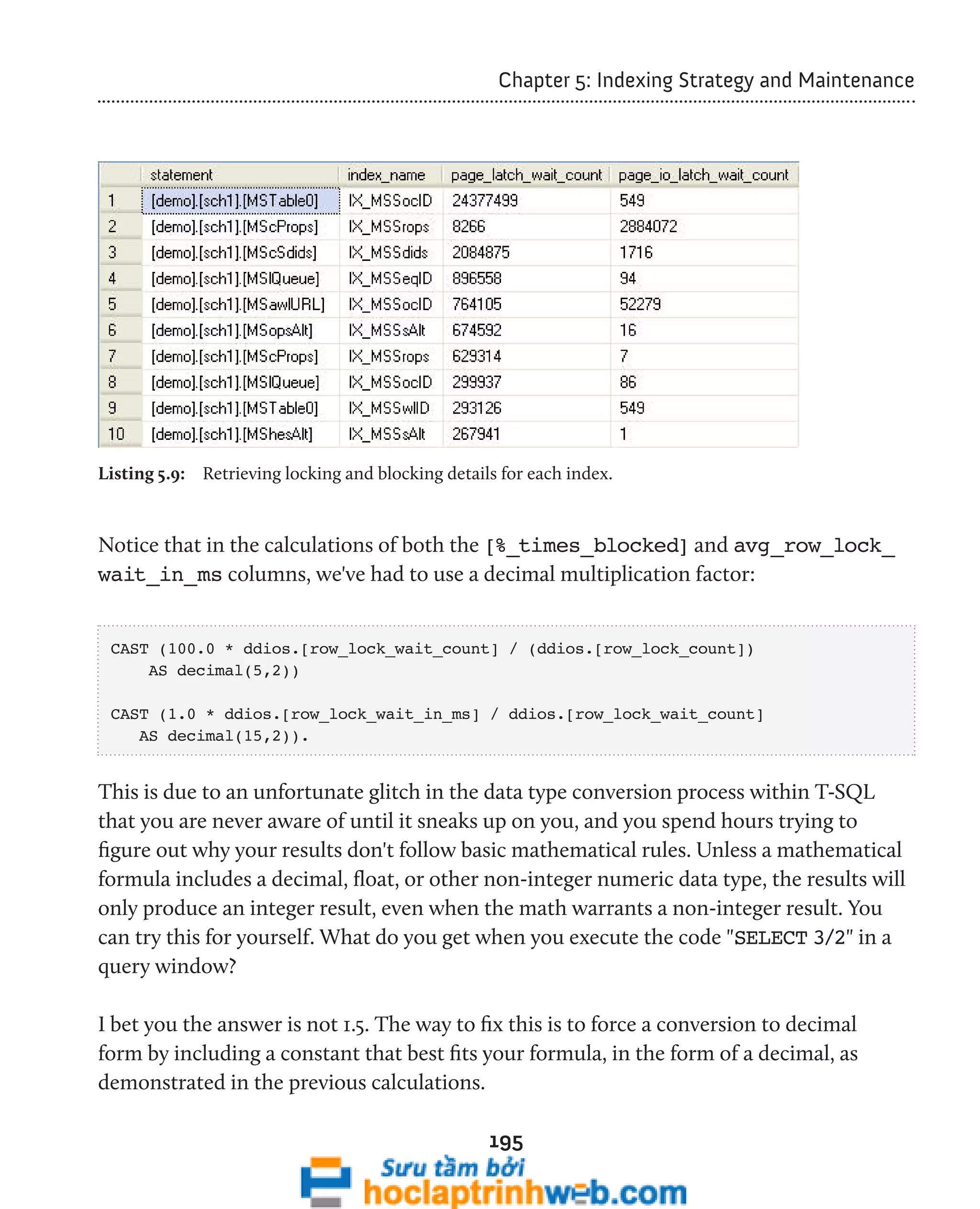 Chapter 5: Indexing Strategy and Maintenance 
Listing 5.9: Retrieving locking and blocking details for each index. 
Notice that in the calculations of both the [%_times_blocked] and avg_row_lock_ 
wait_in_ms columns, we've had to use a decimal multiplication factor: 
CAST (100.0 * ddios.[row_lock_wait_count] / (ddios.[row_lock_count]) 
195 
AS decimal(5,2)) 
CAST (1.0 * ddios.[row_lock_wait_in_ms] / ddios.[row_lock_wait_count] 
AS decimal(15,2)). 
This is due to an unfortunate glitch in the data type conversion process within T-SQL 
that you are never aware of until it sneaks up on you, and you spend hours trying to 
figure out why your results don't follow basic mathematical rules. Unless a mathematical 
formula includes a decimal, float, or other non-integer numeric data type, the results will 
only produce an integer result, even when the math warrants a non-integer result. You 
can try this for yourself. What do you get when you execute the code "SELECT 3/2" in a 
query window? 
I bet you the answer is not 1.5. The way to fix this is to force a conversion to decimal 
form by including a constant that best fits your formula, in the form of a decimal, as 
demonstrated in the previous calculations. 
 