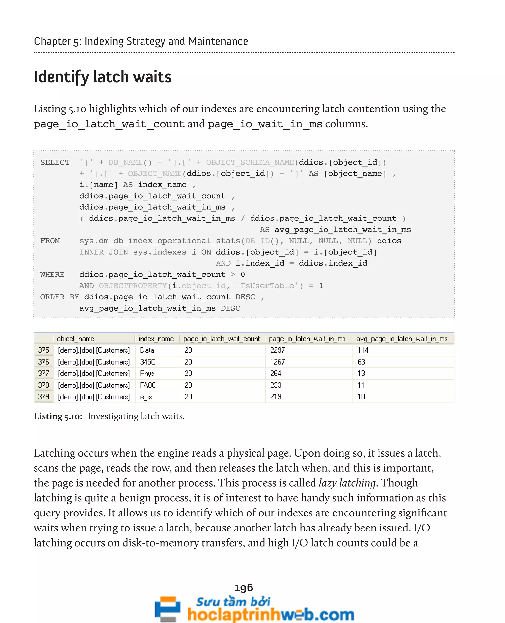 Chapter 5: Indexing Strategy and Maintenance 
196 
Identify latch waits 
Listing 5.10 highlights which of our indexes are encountering latch contention using the 
page_io_latch_wait_count and page_io_wait_in_ms columns. 
SELECT '[' + DB_NAME() + '].[' + OBJECT_SCHEMA_NAME(ddios.[object_id]) 
+ '].[' + OBJECT_NAME(ddios.[object_id]) + ']' AS [object_name] , 
i.[name] AS index_name , 
ddios.page_io_latch_wait_count , 
ddios.page_io_latch_wait_in_ms , 
( ddios.page_io_latch_wait_in_ms / ddios.page_io_latch_wait_count ) 
AS avg_page_io_latch_wait_in_ms 
FROM sys.dm_db_index_operational_stats(DB_ID(), NULL, NULL, NULL) ddios 
INNER JOIN sys.indexes i ON ddios.[object_id] = i.[object_id] 
AND i.index_id = ddios.index_id 
WHERE ddios.page_io_latch_wait_count > 0 
AND OBJECTPROPERTY(i.object_id, 'IsUserTable') = 1 
ORDER BY ddios.page_io_latch_wait_count DESC , 
avg_page_io_latch_wait_in_ms DESC 
Listing 5.10: Investigating latch waits. 
Latching occurs when the engine reads a physical page. Upon doing so, it issues a latch, 
scans the page, reads the row, and then releases the latch when, and this is important, 
the page is needed for another process. This process is called lazy latching. Though 
latching is quite a benign process, it is of interest to have handy such information as this 
query provides. It allows us to identify which of our indexes are encountering significant 
waits when trying to issue a latch, because another latch has already been issued. I/O 
latching occurs on disk-to-memory transfers, and high I/O latch counts could be a 
 