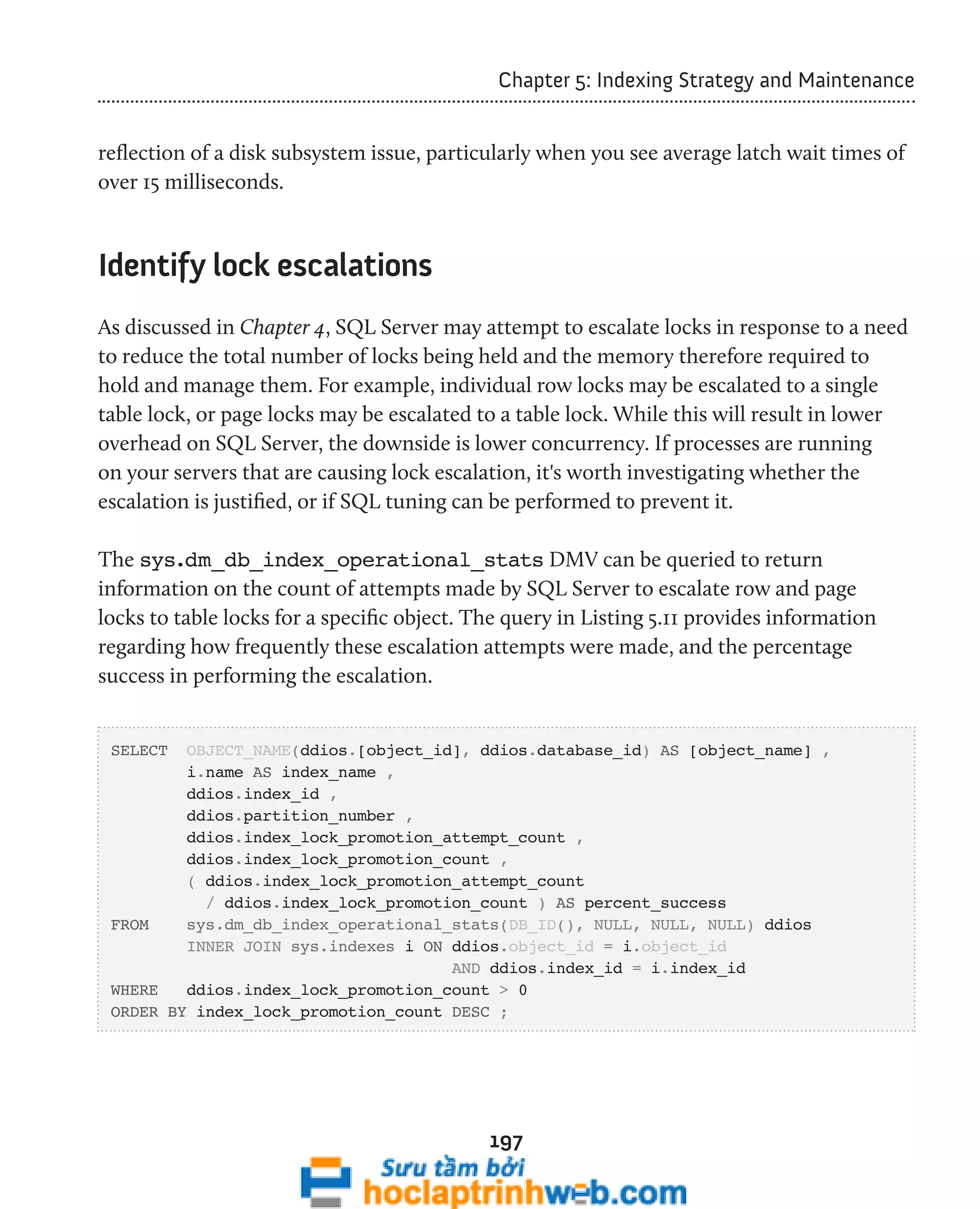 Chapter 5: Indexing Strategy and Maintenance 
reflection of a disk subsystem issue, particularly when you see average latch wait times of 
over 15 milliseconds. 
197 
Identify lock escalations 
As discussed in Chapter 4, SQL Server may attempt to escalate locks in response to a need 
to reduce the total number of locks being held and the memory therefore required to 
hold and manage them. For example, individual row locks may be escalated to a single 
table lock, or page locks may be escalated to a table lock. While this will result in lower 
overhead on SQL Server, the downside is lower concurrency. If processes are running 
on your servers that are causing lock escalation, it's worth investigating whether the 
escalation is justified, or if SQL tuning can be performed to prevent it. 
The sys.dm_db_index_operational_stats DMV can be queried to return 
information on the count of attempts made by SQL Server to escalate row and page 
locks to table locks for a specific object. The query in Listing 5.11 provides information 
regarding how frequently these escalation attempts were made, and the percentage 
success in performing the escalation. 
SELECT OBJECT_NAME(ddios.[object_id], ddios.database_id) AS [object_name] , 
i.name AS index_name , 
ddios.index_id , 
ddios.partition_number , 
ddios.index_lock_promotion_attempt_count , 
ddios.index_lock_promotion_count , 
( ddios.index_lock_promotion_attempt_count 
/ ddios.index_lock_promotion_count ) AS percent_success 
FROM sys.dm_db_index_operational_stats(DB_ID(), NULL, NULL, NULL) ddios 
INNER JOIN sys.indexes i ON ddios.object_id = i.object_id 
AND ddios.index_id = i.index_id 
WHERE ddios.index_lock_promotion_count > 0 
ORDER BY index_lock_promotion_count DESC ; 
 