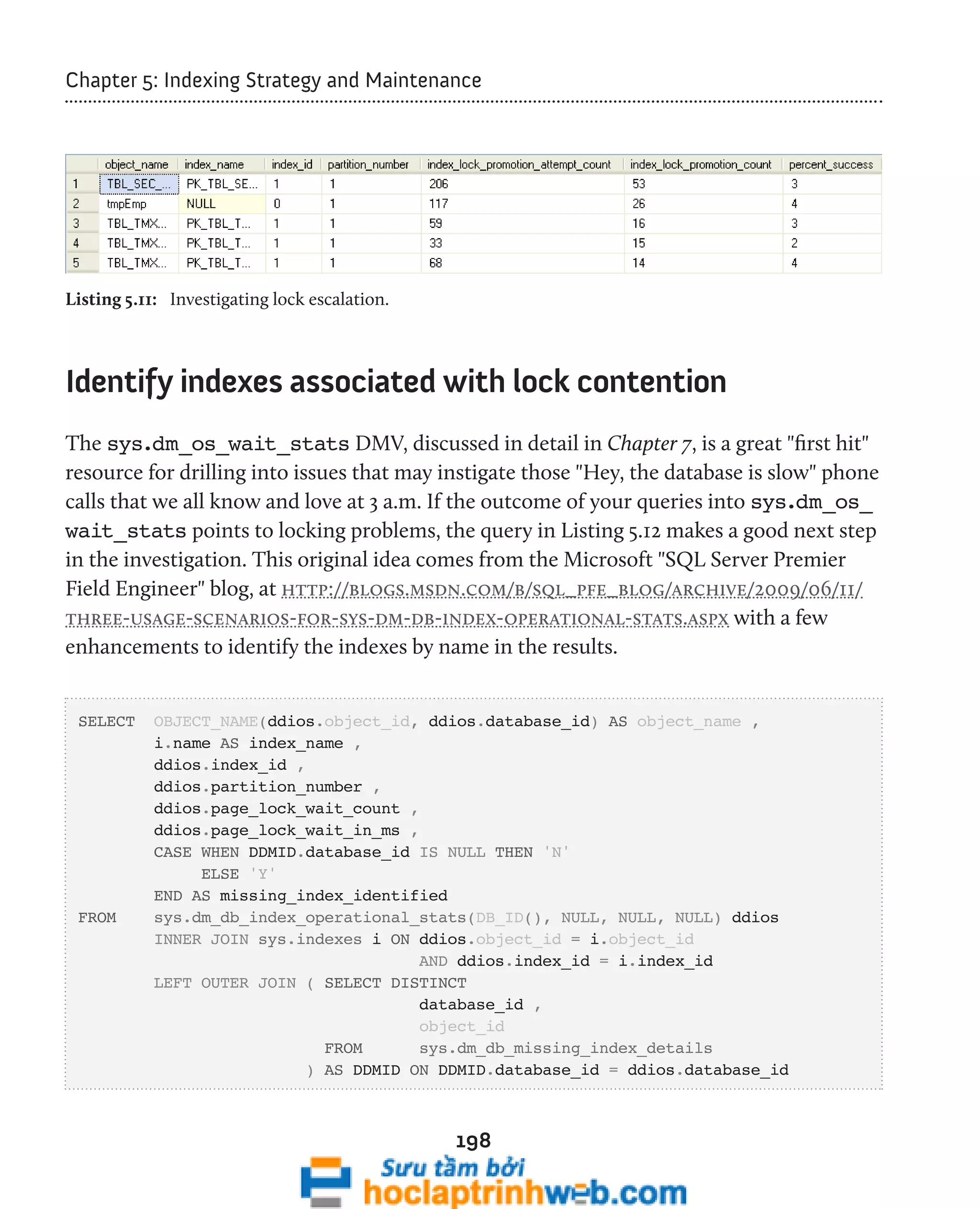 Chapter 5: Indexing Strategy and Maintenance 
198 
Listing 5.11: Investigating lock escalation. 
Identify indexes associated with lock contention 
The sys.dm_os_wait_stats DMV, discussed in detail in Chapter 7, is a great "first hit" 
resource for drilling into issues that may instigate those "Hey, the database is slow" phone 
calls that we all know and love at 3 a.m. If the outcome of your queries into sys.dm_os_ 
wait_stats points to locking problems, the query in Listing 5.12 makes a good next step 
in the investigation. This original idea comes from the Microsoft "SQL Server Premier 
Field Engineer" blog, at http://blogs.msdn.com/b/sql_pfe_blog/archive/2009/06/11/ 
three-usage-scenarios-for-sys-dm-db-index-operational-stats.aspx with a few 
enhancements to identify the indexes by name in the results. 
SELECT OBJECT_NAME(ddios.object_id, ddios.database_id) AS object_name , 
i.name AS index_name , 
ddios.index_id , 
ddios.partition_number , 
ddios.page_lock_wait_count , 
ddios.page_lock_wait_in_ms , 
CASE WHEN DDMID.database_id IS NULL THEN 'N' 
ELSE 'Y' 
END AS missing_index_identified 
FROM sys.dm_db_index_operational_stats(DB_ID(), NULL, NULL, NULL) ddios 
INNER JOIN sys.indexes i ON ddios.object_id = i.object_id 
AND ddios.index_id = i.index_id 
LEFT OUTER JOIN ( SELECT DISTINCT 
database_id , 
object_id 
FROM sys.dm_db_missing_index_details 
) AS DDMID ON DDMID.database_id = ddios.database_id 
 