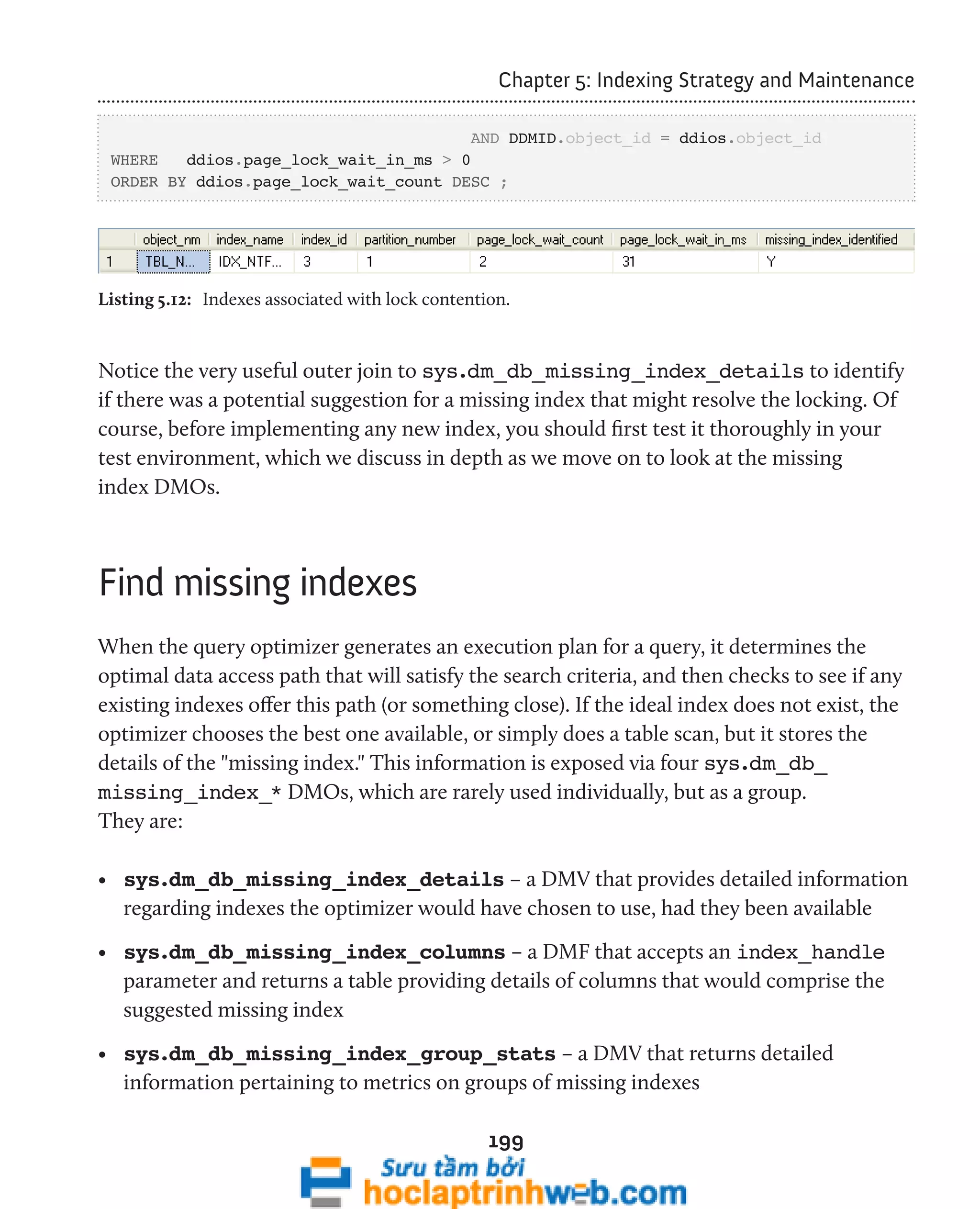 Chapter 5: Indexing Strategy and Maintenance 
AND DDMID.object_id = ddios.object_id 
WHERE ddios.page_lock_wait_in_ms > 0 
ORDER BY ddios.page_lock_wait_count DESC ; 
Listing 5.12: Indexes associated with lock contention. 
Notice the very useful outer join to sys.dm_db_missing_index_details to identify 
if there was a potential suggestion for a missing index that might resolve the locking. Of 
course, before implementing any new index, you should first test it thoroughly in your 
test environment, which we discuss in depth as we move on to look at the missing 
index DMOs. 
199 
Find missing indexes 
When the query optimizer generates an execution plan for a query, it determines the 
optimal data access path that will satisfy the search criteria, and then checks to see if any 
existing indexes offer this path (or something close). If the ideal index does not exist, the 
optimizer chooses the best one available, or simply does a table scan, but it stores the 
details of the "missing index." This information is exposed via four sys.dm_db_ 
missing_index_* DMOs, which are rarely used individually, but as a group. 
They are: 
• sys.dm_db_missing_index_details – a DMV that provides detailed information 
regarding indexes the optimizer would have chosen to use, had they been available 
• sys.dm_db_missing_index_columns – a DMF that accepts an index_handle 
parameter and returns a table providing details of columns that would comprise the 
suggested missing index 
• sys.dm_db_missing_index_group_stats – a DMV that returns detailed 
information pertaining to metrics on groups of missing indexes 
 