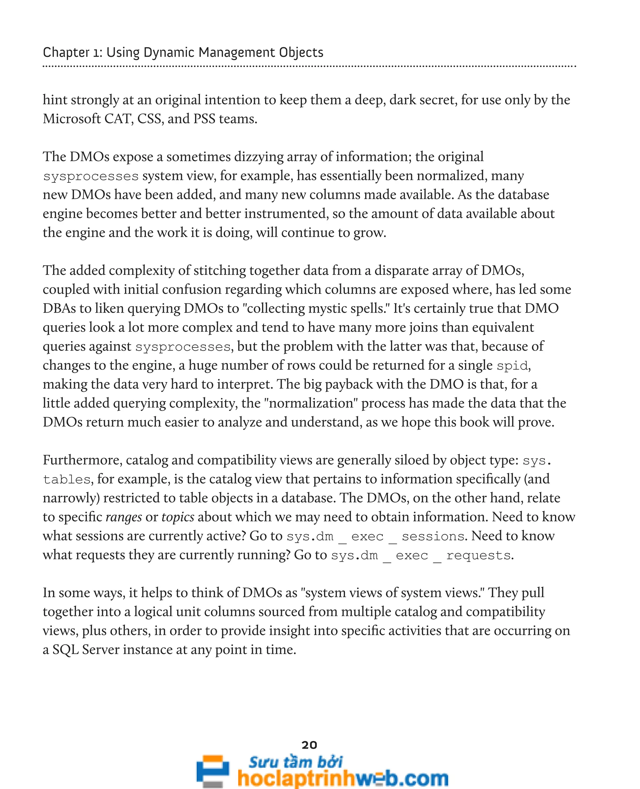 Chapter 1: Using Dynamic Management Objects 
hint strongly at an original intention to keep them a deep, dark secret, for use only by the 
Microsoft CAT, CSS, and PSS teams. 
The DMOs expose a sometimes dizzying array of information; the original 
sysprocesses system view, for example, has essentially been normalized, many 
new DMOs have been added, and many new columns made available. As the database 
engine becomes better and better instrumented, so the amount of data available about 
the engine and the work it is doing, will continue to grow. 
The added complexity of stitching together data from a disparate array of DMOs, 
coupled with initial confusion regarding which columns are exposed where, has led some 
DBAs to liken querying DMOs to "collecting mystic spells." It's certainly true that DMO 
queries look a lot more complex and tend to have many more joins than equivalent 
queries against sysprocesses, but the problem with the latter was that, because of 
changes to the engine, a huge number of rows could be returned for a single spid, 
making the data very hard to interpret. The big payback with the DMO is that, for a 
little added querying complexity, the "normalization" process has made the data that the 
DMOs return much easier to analyze and understand, as we hope this book will prove. 
Furthermore, catalog and compatibility views are generally siloed by object type: sys. 
tables, for example, is the catalog view that pertains to information specifically (and 
narrowly) restricted to table objects in a database. The DMOs, on the other hand, relate 
to specific ranges or topics about which we may need to obtain information. Need to know 
what sessions are currently active? Go to sys.dm _ exec _ sessions. Need to know 
what requests they are currently running? Go to sys.dm _ exec _ requests. 
In some ways, it helps to think of DMOs as "system views of system views." They pull 
together into a logical unit columns sourced from multiple catalog and compatibility 
views, plus others, in order to provide insight into specific activities that are occurring on 
a SQL Server instance at any point in time. 
20 
 