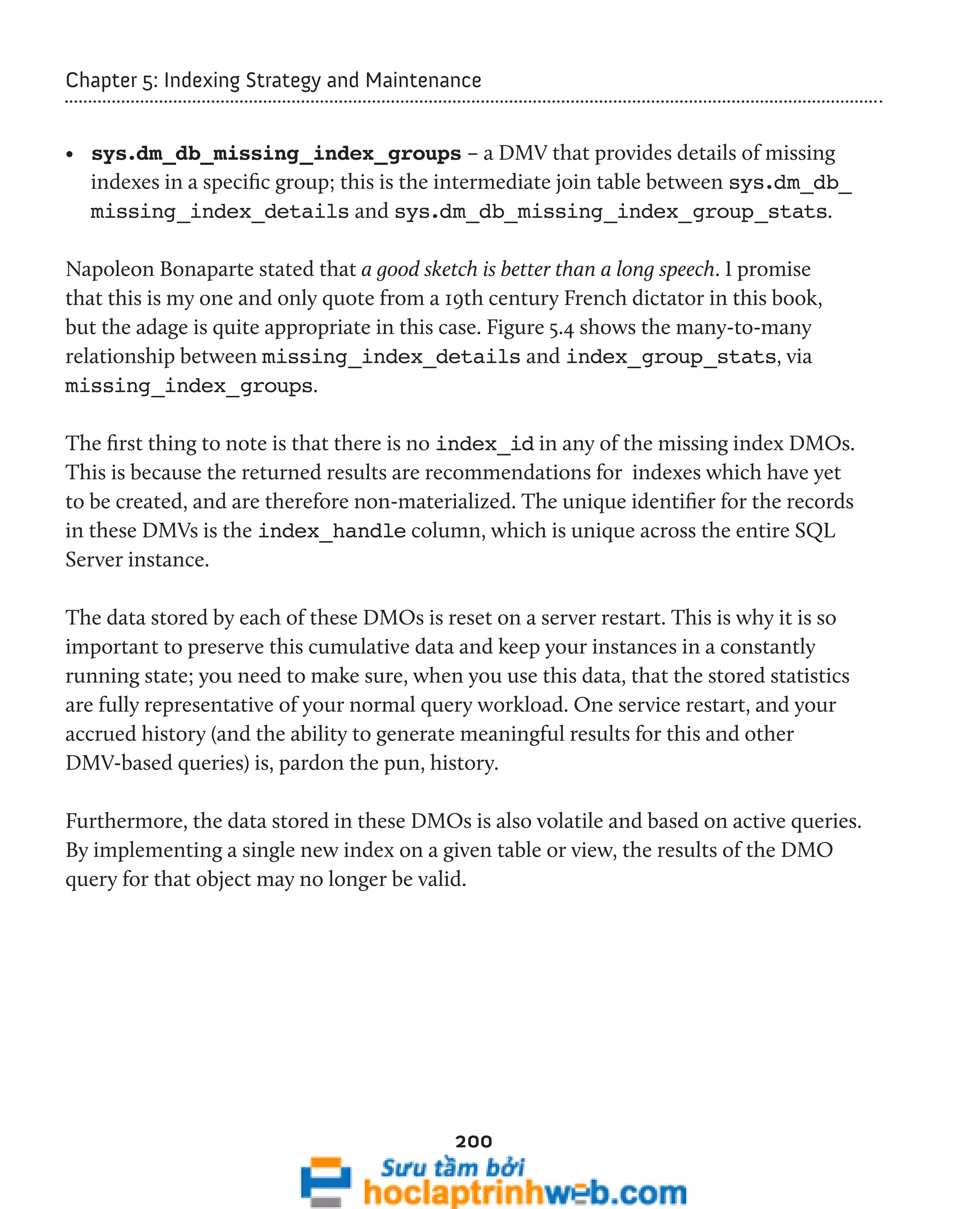 Chapter 5: Indexing Strategy and Maintenance 
• sys.dm_db_missing_index_groups – a DMV that provides details of missing 
indexes in a specific group; this is the intermediate join table between sys.dm_db_ 
missing_index_details and sys.dm_db_missing_index_group_stats. 
Napoleon Bonaparte stated that a good sketch is better than a long speech. I promise 
that this is my one and only quote from a 19th century French dictator in this book, 
but the adage is quite appropriate in this case. Figure 5.4 shows the many-to-many 
relationship between missing_index_details and index_group_stats, via 
missing_index_groups. 
The first thing to note is that there is no index_id in any of the missing index DMOs. 
This is because the returned results are recommendations for indexes which have yet 
to be created, and are therefore non-materialized. The unique identifier for the records 
in these DMVs is the index_handle column, which is unique across the entire SQL 
Server instance. 
The data stored by each of these DMOs is reset on a server restart. This is why it is so 
important to preserve this cumulative data and keep your instances in a constantly 
running state; you need to make sure, when you use this data, that the stored statistics 
are fully representative of your normal query workload. One service restart, and your 
accrued history (and the ability to generate meaningful results for this and other 
DMV-based queries) is, pardon the pun, history. 
Furthermore, the data stored in these DMOs is also volatile and based on active queries. 
By implementing a single new index on a given table or view, the results of the DMO 
query for that object may no longer be valid. 
200 
 
