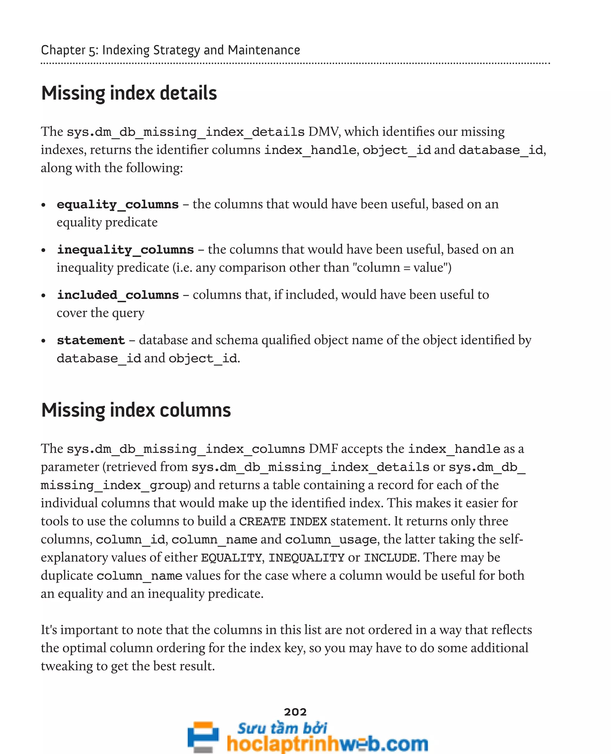 Chapter 5: Indexing Strategy and Maintenance 
202 
Missing index details 
The sys.dm_db_missing_index_details DMV, which identifies our missing 
indexes, returns the identifier columns index_handle, object_id and database_id, 
along with the following: 
• equality_columns – the columns that would have been useful, based on an 
equality predicate 
• inequality_columns – the columns that would have been useful, based on an 
inequality predicate (i.e. any comparison other than "column = value") 
• included_columns – columns that, if included, would have been useful to 
cover the query 
• statement – database and schema qualified object name of the object identified by 
database_id and object_id. 
Missing index columns 
The sys.dm_db_missing_index_columns DMF accepts the index_handle as a 
parameter (retrieved from sys.dm_db_missing_index_details or sys.dm_db_ 
missing_index_group) and returns a table containing a record for each of the 
individual columns that would make up the identified index. This makes it easier for 
tools to use the columns to build a CREATE INDEX statement. It returns only three 
columns, column_id, column_name and column_usage, the latter taking the self-explanatory 
values of either EQUALITY, INEQUALITY or INCLUDE. There may be 
duplicate column_name values for the case where a column would be useful for both 
an equality and an inequality predicate. 
It's important to note that the columns in this list are not ordered in a way that reflects 
the optimal column ordering for the index key, so you may have to do some additional 
tweaking to get the best result. 
 