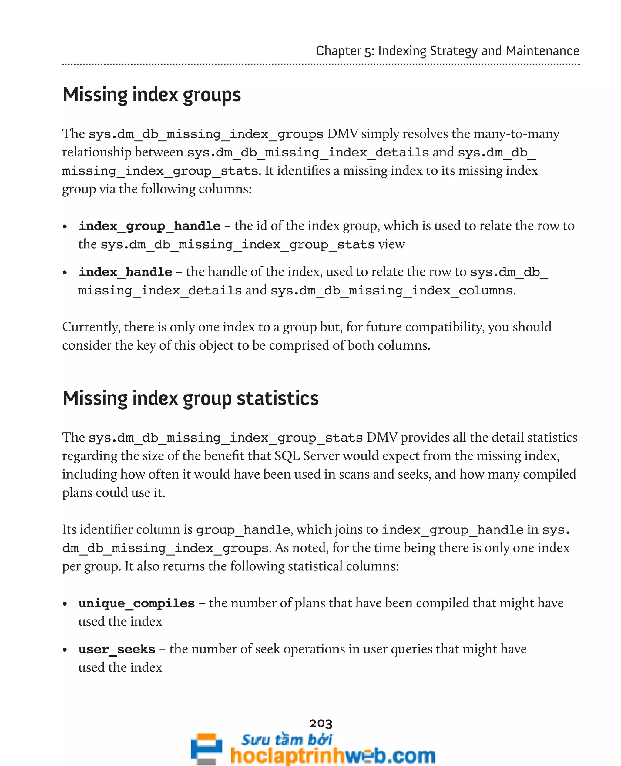 Chapter 5: Indexing Strategy and Maintenance 
203 
Missing index groups 
The sys.dm_db_missing_index_groups DMV simply resolves the many-to-many 
relationship between sys.dm_db_missing_index_details and sys.dm_db_ 
missing_index_group_stats. It identifies a missing index to its missing index 
group via the following columns: 
• index_group_handle – the id of the index group, which is used to relate the row to 
the sys.dm_db_missing_index_group_stats view 
• index_handle – the handle of the index, used to relate the row to sys.dm_db_ 
missing_index_details and sys.dm_db_missing_index_columns. 
Currently, there is only one index to a group but, for future compatibility, you should 
consider the key of this object to be comprised of both columns. 
Missing index group statistics 
The sys.dm_db_missing_index_group_stats DMV provides all the detail statistics 
regarding the size of the benefit that SQL Server would expect from the missing index, 
including how often it would have been used in scans and seeks, and how many compiled 
plans could use it. 
Its identifier column is group_handle, which joins to index_group_handle in sys. 
dm_db_missing_index_groups. As noted, for the time being there is only one index 
per group. It also returns the following statistical columns: 
• unique_compiles – the number of plans that have been compiled that might have 
used the index 
• user_seeks – the number of seek operations in user queries that might have 
used the index 
 