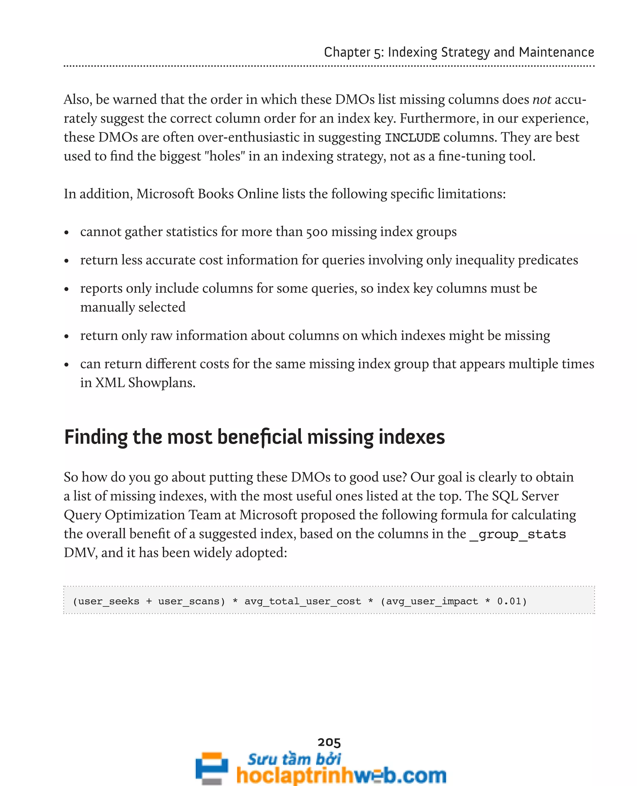 Chapter 5: Indexing Strategy and Maintenance 
Also, be warned that the order in which these DMOs list missing columns does not accu-rately 
suggest the correct column order for an index key. Furthermore, in our experience, 
these DMOs are often over-enthusiastic in suggesting INCLUDE columns. They are best 
used to find the biggest "holes" in an indexing strategy, not as a fine-tuning tool. 
In addition, Microsoft Books Online lists the following specific limitations: 
• cannot gather statistics for more than 500 missing index groups 
• return less accurate cost information for queries involving only inequality predicates 
• reports only include columns for some queries, so index key columns must be 
manually selected 
• return only raw information about columns on which indexes might be missing 
• can return different costs for the same missing index group that appears multiple times 
in XML Showplans. 
Finding the most beneficial missing indexes 
So how do you go about putting these DMOs to good use? Our goal is clearly to obtain 
a list of missing indexes, with the most useful ones listed at the top. The SQL Server 
Query Optimization Team at Microsoft proposed the following formula for calculating 
the overall benefit of a suggested index, based on the columns in the _group_stats 
DMV, and it has been widely adopted: 
(user_seeks + user_scans) * avg_total_user_cost * (avg_user_impact * 0.01) 
205 
 