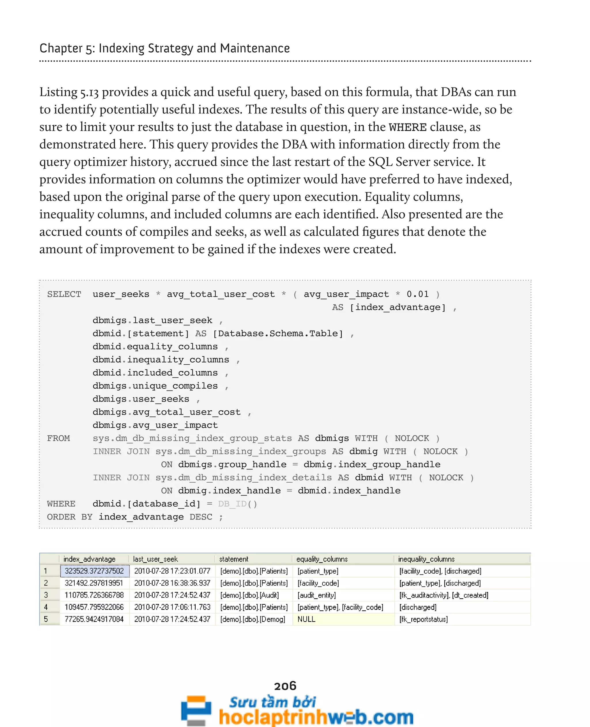 Chapter 5: Indexing Strategy and Maintenance 
Listing 5.13 provides a quick and useful query, based on this formula, that DBAs can run 
to identify potentially useful indexes. The results of this query are instance-wide, so be 
sure to limit your results to just the database in question, in the WHERE clause, as 
demonstrated here. This query provides the DBA with information directly from the 
query optimizer history, accrued since the last restart of the SQL Server service. It 
provides information on columns the optimizer would have preferred to have indexed, 
based upon the original parse of the query upon execution. Equality columns, 
inequality columns, and included columns are each identified. Also presented are the 
accrued counts of compiles and seeks, as well as calculated figures that denote the 
amount of improvement to be gained if the indexes were created. 
SELECT user_seeks * avg_total_user_cost * ( avg_user_impact * 0.01 ) 
206 
AS [index_advantage] , 
dbmigs.last_user_seek , 
dbmid.[statement] AS [Database.Schema.Table] , 
dbmid.equality_columns , 
dbmid.inequality_columns , 
dbmid.included_columns , 
dbmigs.unique_compiles , 
dbmigs.user_seeks , 
dbmigs.avg_total_user_cost , 
dbmigs.avg_user_impact 
FROM sys.dm_db_missing_index_group_stats AS dbmigs WITH ( NOLOCK ) 
INNER JOIN sys.dm_db_missing_index_groups AS dbmig WITH ( NOLOCK ) 
ON dbmigs.group_handle = dbmig.index_group_handle 
INNER JOIN sys.dm_db_missing_index_details AS dbmid WITH ( NOLOCK ) 
ON dbmig.index_handle = dbmid.index_handle 
WHERE dbmid.[database_id] = DB_ID() 
ORDER BY index_advantage DESC ; 
 