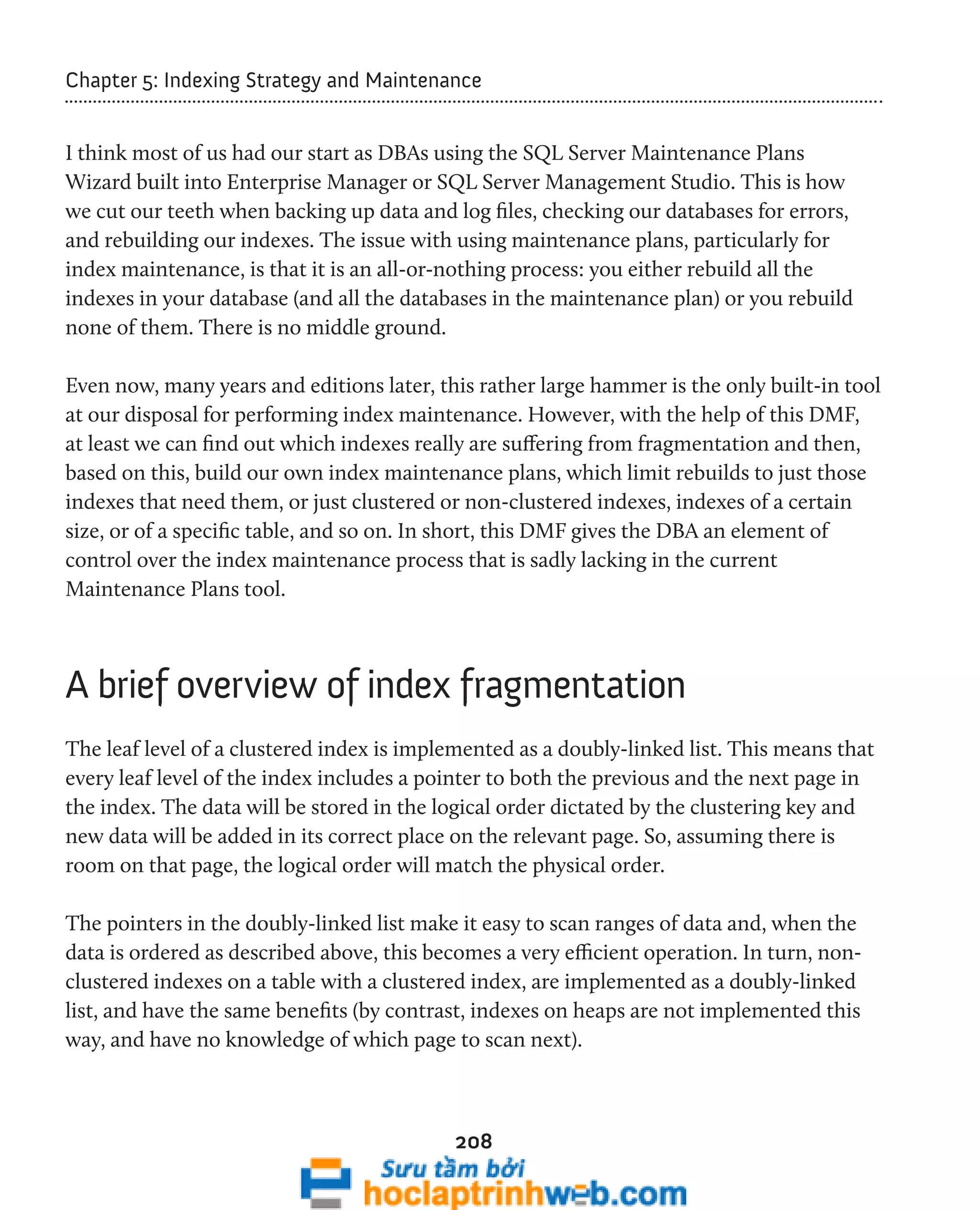 Chapter 5: Indexing Strategy and Maintenance 
I think most of us had our start as DBAs using the SQL Server Maintenance Plans 
Wizard built into Enterprise Manager or SQL Server Management Studio. This is how 
we cut our teeth when backing up data and log files, checking our databases for errors, 
and rebuilding our indexes. The issue with using maintenance plans, particularly for 
index maintenance, is that it is an all-or-nothing process: you either rebuild all the 
indexes in your database (and all the databases in the maintenance plan) or you rebuild 
none of them. There is no middle ground. 
Even now, many years and editions later, this rather large hammer is the only built-in tool 
at our disposal for performing index maintenance. However, with the help of this DMF, 
at least we can find out which indexes really are suffering from fragmentation and then, 
based on this, build our own index maintenance plans, which limit rebuilds to just those 
indexes that need them, or just clustered or non-clustered indexes, indexes of a certain 
size, or of a specific table, and so on. In short, this DMF gives the DBA an element of 
control over the index maintenance process that is sadly lacking in the current 
Maintenance Plans tool. 
A brief overview of index fragmentation 
The leaf level of a clustered index is implemented as a doubly-linked list. This means that 
every leaf level of the index includes a pointer to both the previous and the next page in 
the index. The data will be stored in the logical order dictated by the clustering key and 
new data will be added in its correct place on the relevant page. So, assuming there is 
room on that page, the logical order will match the physical order. 
The pointers in the doubly-linked list make it easy to scan ranges of data and, when the 
data is ordered as described above, this becomes a very efficient operation. In turn, non-clustered 
indexes on a table with a clustered index, are implemented as a doubly-linked 
list, and have the same benefits (by contrast, indexes on heaps are not implemented this 
way, and have no knowledge of which page to scan next). 
208 
 