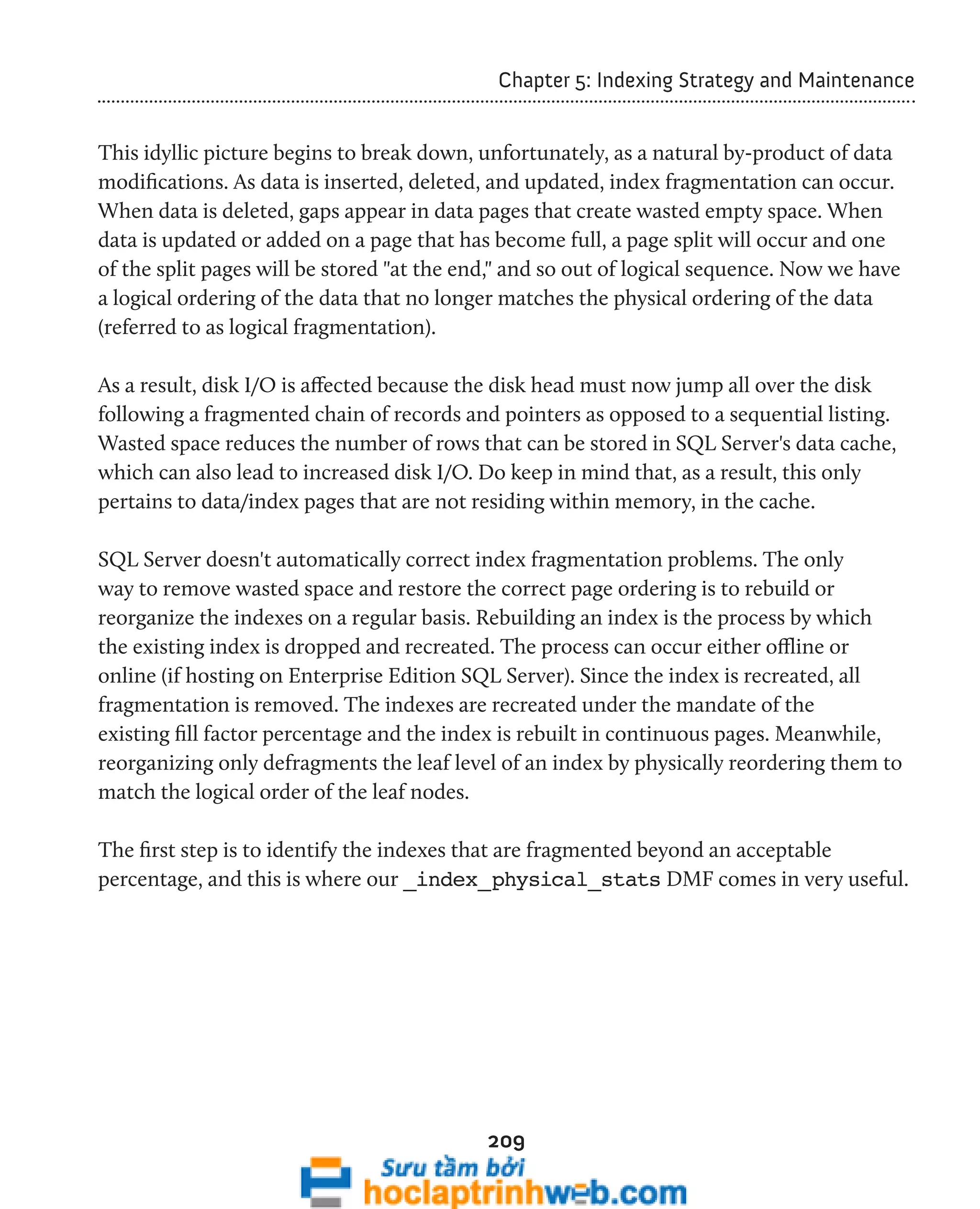 Chapter 5: Indexing Strategy and Maintenance 
This idyllic picture begins to break down, unfortunately, as a natural by-product of data 
modifications. As data is inserted, deleted, and updated, index fragmentation can occur. 
When data is deleted, gaps appear in data pages that create wasted empty space. When 
data is updated or added on a page that has become full, a page split will occur and one 
of the split pages will be stored "at the end," and so out of logical sequence. Now we have 
a logical ordering of the data that no longer matches the physical ordering of the data 
(referred to as logical fragmentation). 
As a result, disk I/O is affected because the disk head must now jump all over the disk 
following a fragmented chain of records and pointers as opposed to a sequential listing. 
Wasted space reduces the number of rows that can be stored in SQL Server's data cache, 
which can also lead to increased disk I/O. Do keep in mind that, as a result, this only 
pertains to data/index pages that are not residing within memory, in the cache. 
SQL Server doesn't automatically correct index fragmentation problems. The only 
way to remove wasted space and restore the correct page ordering is to rebuild or 
reorganize the indexes on a regular basis. Rebuilding an index is the process by which 
the existing index is dropped and recreated. The process can occur either offline or 
online (if hosting on Enterprise Edition SQL Server). Since the index is recreated, all 
fragmentation is removed. The indexes are recreated under the mandate of the 
existing fill factor percentage and the index is rebuilt in continuous pages. Meanwhile, 
reorganizing only defragments the leaf level of an index by physically reordering them to 
match the logical order of the leaf nodes. 
The first step is to identify the indexes that are fragmented beyond an acceptable 
percentage, and this is where our _index_physical_stats DMF comes in very useful. 
209 
 