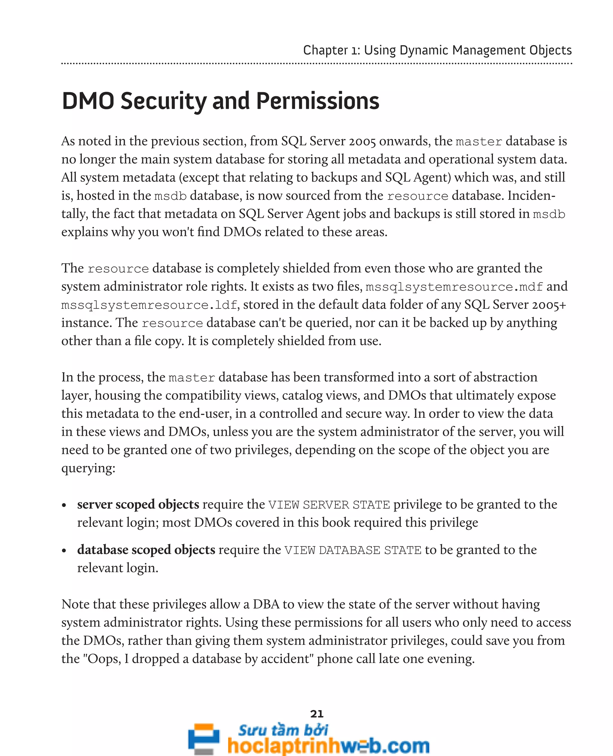 Chapter 1: Using Dynamic Management Objects 
DMO Security and Permissions 
As noted in the previous section, from SQL Server 2005 onwards, the master database is 
no longer the main system database for storing all metadata and operational system data. 
All system metadata (except that relating to backups and SQL Agent) which was, and still 
is, hosted in the msdb database, is now sourced from the resource database. Inciden-tally, 
the fact that metadata on SQL Server Agent jobs and backups is still stored in msdb 
explains why you won't find DMOs related to these areas. 
The resource database is completely shielded from even those who are granted the 
system administrator role rights. It exists as two files, mssqlsystemresource.mdf and 
mssqlsystemresource.ldf, stored in the default data folder of any SQL Server 2005+ 
instance. The resource database can't be queried, nor can it be backed up by anything 
other than a file copy. It is completely shielded from use. 
In the process, the master database has been transformed into a sort of abstraction 
layer, housing the compatibility views, catalog views, and DMOs that ultimately expose 
this metadata to the end-user, in a controlled and secure way. In order to view the data 
in these views and DMOs, unless you are the system administrator of the server, you will 
need to be granted one of two privileges, depending on the scope of the object you are 
querying: 
• server scoped objects require the VIEW SERVER STATE privilege to be granted to the 
relevant login; most DMOs covered in this book required this privilege 
• database scoped objects require the VIEW DATABASE STATE to be granted to the 
relevant login. 
Note that these privileges allow a DBA to view the state of the server without having 
system administrator rights. Using these permissions for all users who only need to access 
the DMOs, rather than giving them system administrator privileges, could save you from 
the "Oops, I dropped a database by accident" phone call late one evening. 
21 
 