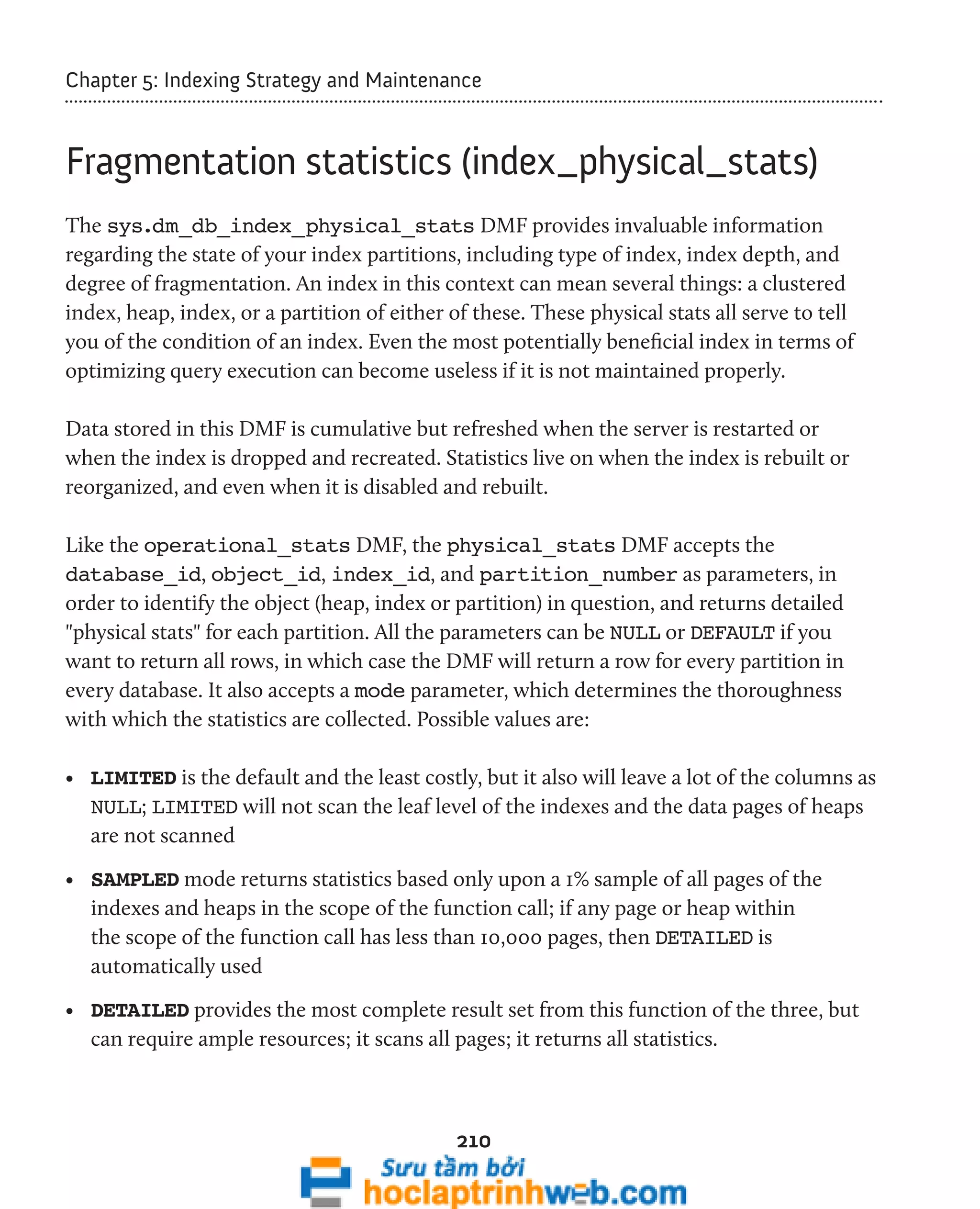 Chapter 5: Indexing Strategy and Maintenance 
Fragmentation statistics (index_physical_stats) 
The sys.dm_db_index_physical_stats DMF provides invaluable information 
regarding the state of your index partitions, including type of index, index depth, and 
degree of fragmentation. An index in this context can mean several things: a clustered 
index, heap, index, or a partition of either of these. These physical stats all serve to tell 
you of the condition of an index. Even the most potentially beneficial index in terms of 
optimizing query execution can become useless if it is not maintained properly. 
Data stored in this DMF is cumulative but refreshed when the server is restarted or 
when the index is dropped and recreated. Statistics live on when the index is rebuilt or 
reorganized, and even when it is disabled and rebuilt. 
Like the operational_stats DMF, the physical_stats DMF accepts the 
database_id, object_id, index_id, and partition_number as parameters, in 
order to identify the object (heap, index or partition) in question, and returns detailed 
"physical stats" for each partition. All the parameters can be NULL or DEFAULT if you 
want to return all rows, in which case the DMF will return a row for every partition in 
every database. It also accepts a mode parameter, which determines the thoroughness 
with which the statistics are collected. Possible values are: 
• LIMITED is the default and the least costly, but it also will leave a lot of the columns as 
NULL; LIMITED will not scan the leaf level of the indexes and the data pages of heaps 
are not scanned 
• SAMPLED mode returns statistics based only upon a 1% sample of all pages of the 
indexes and heaps in the scope of the function call; if any page or heap within 
the scope of the function call has less than 10,000 pages, then DETAILED is 
automatically used 
• DETAILED provides the most complete result set from this function of the three, but 
can require ample resources; it scans all pages; it returns all statistics. 
210 
 