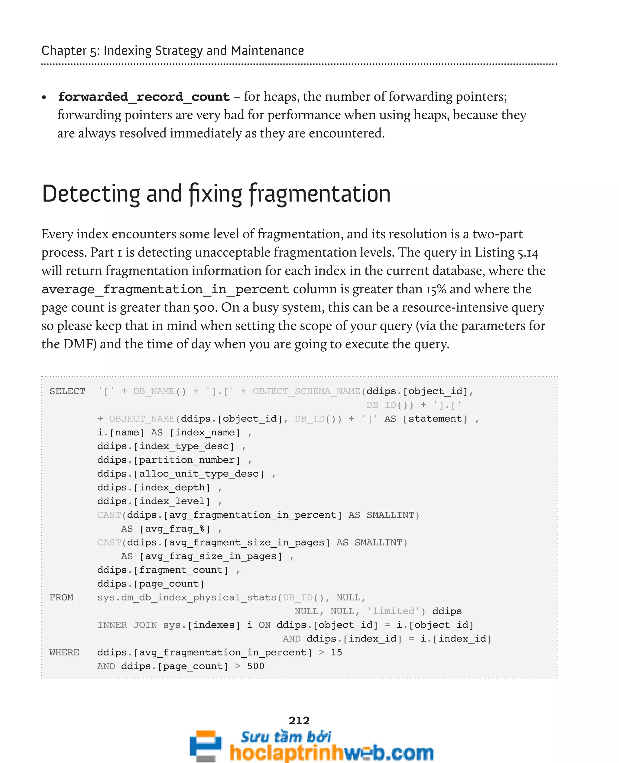 Chapter 5: Indexing Strategy and Maintenance 
• forwarded_record_count – for heaps, the number of forwarding pointers; 
forwarding pointers are very bad for performance when using heaps, because they 
are always resolved immediately as they are encountered. 
Detecting and fixing fragmentation 
Every index encounters some level of fragmentation, and its resolution is a two-part 
process. Part 1 is detecting unacceptable fragmentation levels. The query in Listing 5.14 
will return fragmentation information for each index in the current database, where the 
average_fragmentation_in_percent column is greater than 15% and where the 
page count is greater than 500. On a busy system, this can be a resource-intensive query 
so please keep that in mind when setting the scope of your query (via the parameters for 
the DMF) and the time of day when you are going to execute the query. 
SELECT '[' + DB_NAME() + '].[' + OBJECT_SCHEMA_NAME(ddips.[object_id], 
212 
DB_ID()) + '].[' 
+ OBJECT_NAME(ddips.[object_id], DB_ID()) + ']' AS [statement] , 
i.[name] AS [index_name] , 
ddips.[index_type_desc] , 
ddips.[partition_number] , 
ddips.[alloc_unit_type_desc] , 
ddips.[index_depth] , 
ddips.[index_level] , 
CAST(ddips.[avg_fragmentation_in_percent] AS SMALLINT) 
AS [avg_frag_%] , 
CAST(ddips.[avg_fragment_size_in_pages] AS SMALLINT) 
AS [avg_frag_size_in_pages] , 
ddips.[fragment_count] , 
ddips.[page_count] 
FROM sys.dm_db_index_physical_stats(DB_ID(), NULL, 
NULL, NULL, 'limited') ddips 
INNER JOIN sys.[indexes] i ON ddips.[object_id] = i.[object_id] 
AND ddips.[index_id] = i.[index_id] 
WHERE ddips.[avg_fragmentation_in_percent] > 15 
AND ddips.[page_count] > 500 
 