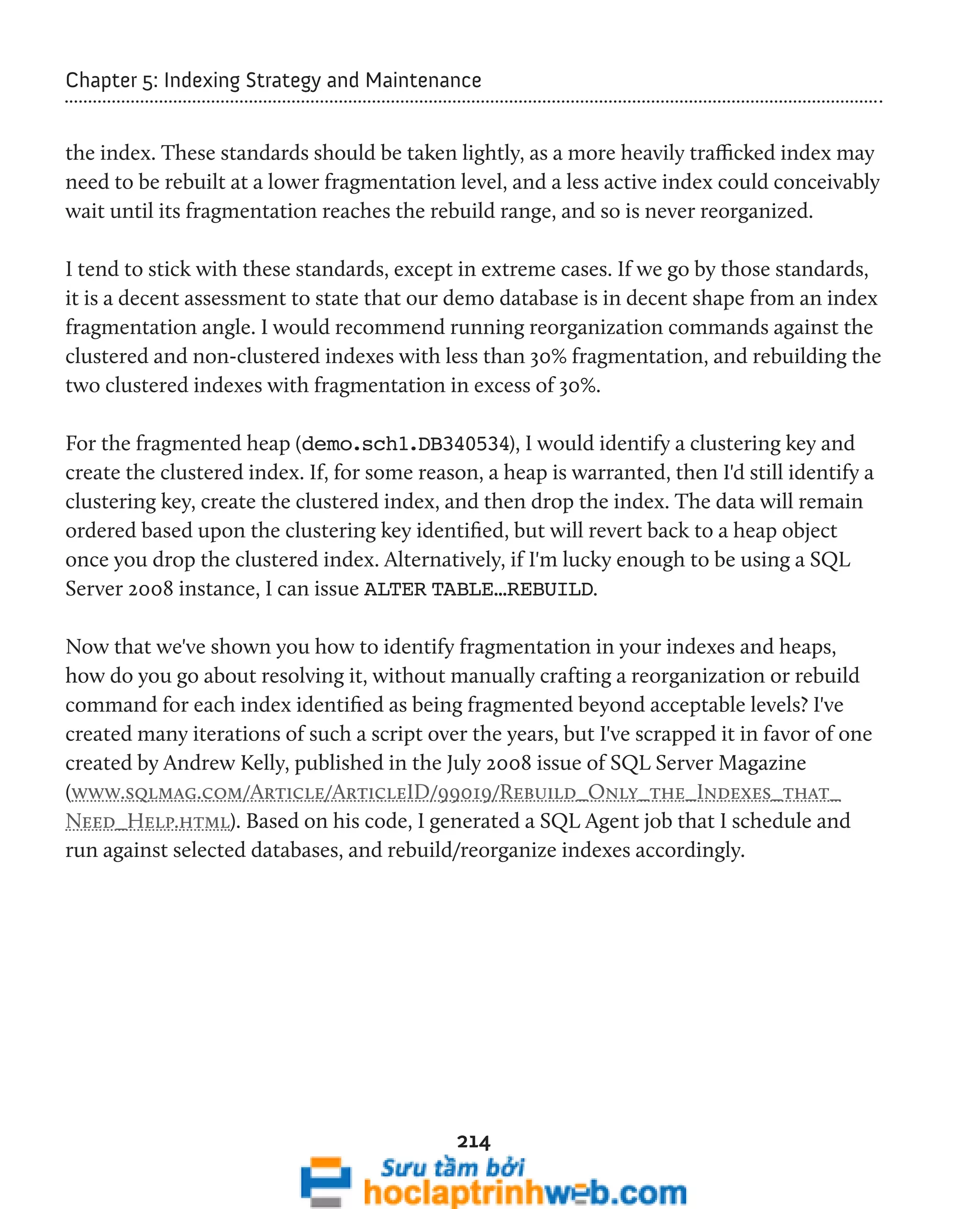 Chapter 5: Indexing Strategy and Maintenance 
the index. These standards should be taken lightly, as a more heavily trafficked index may 
need to be rebuilt at a lower fragmentation level, and a less active index could conceivably 
wait until its fragmentation reaches the rebuild range, and so is never reorganized. 
I tend to stick with these standards, except in extreme cases. If we go by those standards, 
it is a decent assessment to state that our demo database is in decent shape from an index 
fragmentation angle. I would recommend running reorganization commands against the 
clustered and non-clustered indexes with less than 30% fragmentation, and rebuilding the 
two clustered indexes with fragmentation in excess of 30%. 
For the fragmented heap (demo.sch1.DB340534), I would identify a clustering key and 
create the clustered index. If, for some reason, a heap is warranted, then I'd still identify a 
clustering key, create the clustered index, and then drop the index. The data will remain 
ordered based upon the clustering key identified, but will revert back to a heap object 
once you drop the clustered index. Alternatively, if I'm lucky enough to be using a SQL 
Server 2008 instance, I can issue ALTER TABLE…REBUILD. 
Now that we've shown you how to identify fragmentation in your indexes and heaps, 
how do you go about resolving it, without manually crafting a reorganization or rebuild 
command for each index identified as being fragmented beyond acceptable levels? I've 
created many iterations of such a script over the years, but I've scrapped it in favor of one 
created by Andrew Kelly, published in the July 2008 issue of SQL Server Magazine 
(www.sqlmag.com/Article/ArticleID/99019/Rebuild_Only_the_Indexes_that_ 
Need_Help.html). Based on his code, I generated a SQL Agent job that I schedule and 
run against selected databases, and rebuild/reorganize indexes accordingly. 
214 
 