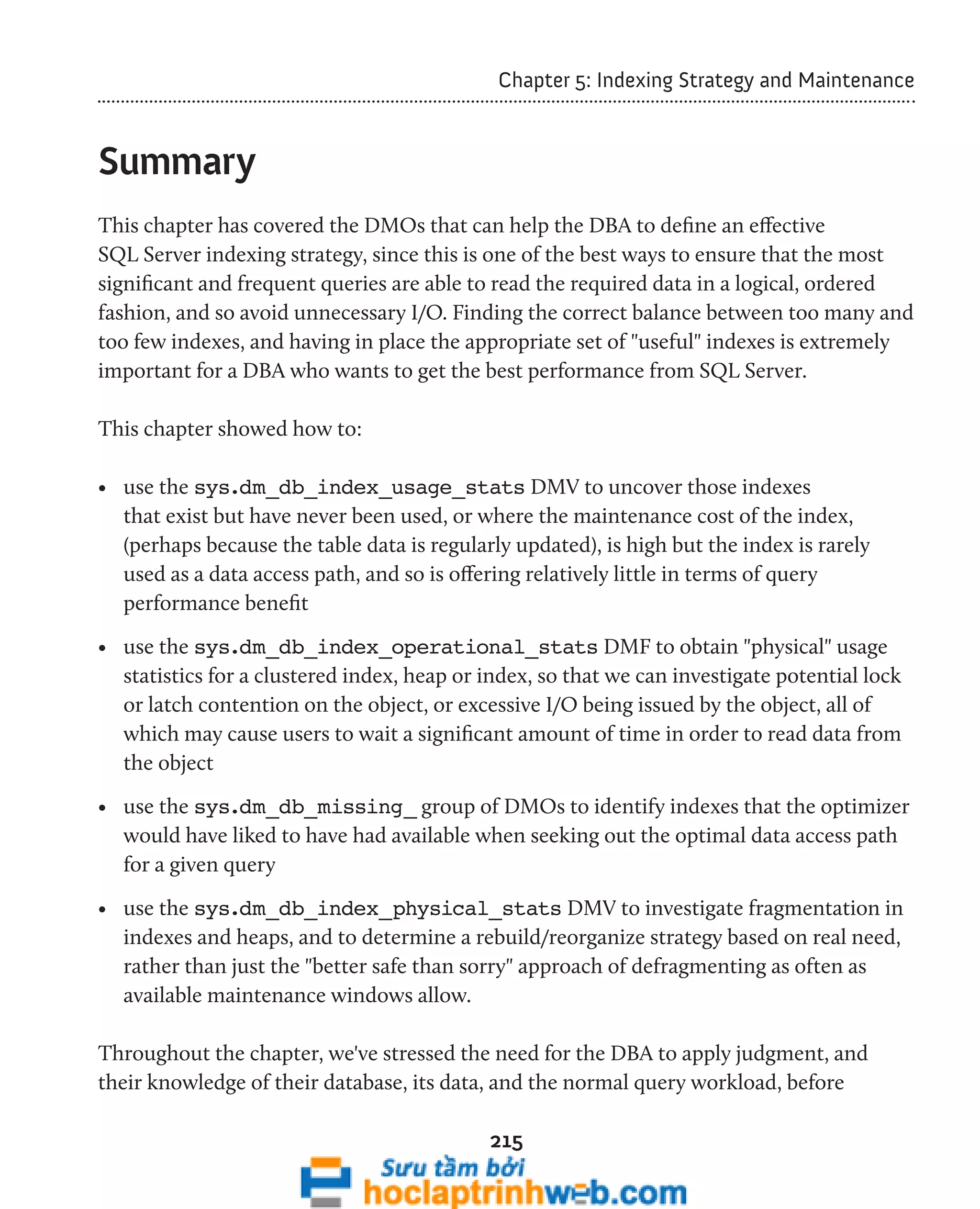 Chapter 5: Indexing Strategy and Maintenance 
215 
Summary 
This chapter has covered the DMOs that can help the DBA to define an effective 
SQL Server indexing strategy, since this is one of the best ways to ensure that the most 
significant and frequent queries are able to read the required data in a logical, ordered 
fashion, and so avoid unnecessary I/O. Finding the correct balance between too many and 
too few indexes, and having in place the appropriate set of "useful" indexes is extremely 
important for a DBA who wants to get the best performance from SQL Server. 
This chapter showed how to: 
• use the sys.dm_db_index_usage_stats DMV to uncover those indexes 
that exist but have never been used, or where the maintenance cost of the index, 
(perhaps because the table data is regularly updated), is high but the index is rarely 
used as a data access path, and so is offering relatively little in terms of query 
performance benefit 
• use the sys.dm_db_index_operational_stats DMF to obtain "physical" usage 
statistics for a clustered index, heap or index, so that we can investigate potential lock 
or latch contention on the object, or excessive I/O being issued by the object, all of 
which may cause users to wait a significant amount of time in order to read data from 
the object 
• use the sys.dm_db_missing_ group of DMOs to identify indexes that the optimizer 
would have liked to have had available when seeking out the optimal data access path 
for a given query 
• use the sys.dm_db_index_physical_stats DMV to investigate fragmentation in 
indexes and heaps, and to determine a rebuild/reorganize strategy based on real need, 
rather than just the "better safe than sorry" approach of defragmenting as often as 
available maintenance windows allow. 
Throughout the chapter, we've stressed the need for the DBA to apply judgment, and 
their knowledge of their database, its data, and the normal query workload, before 
 