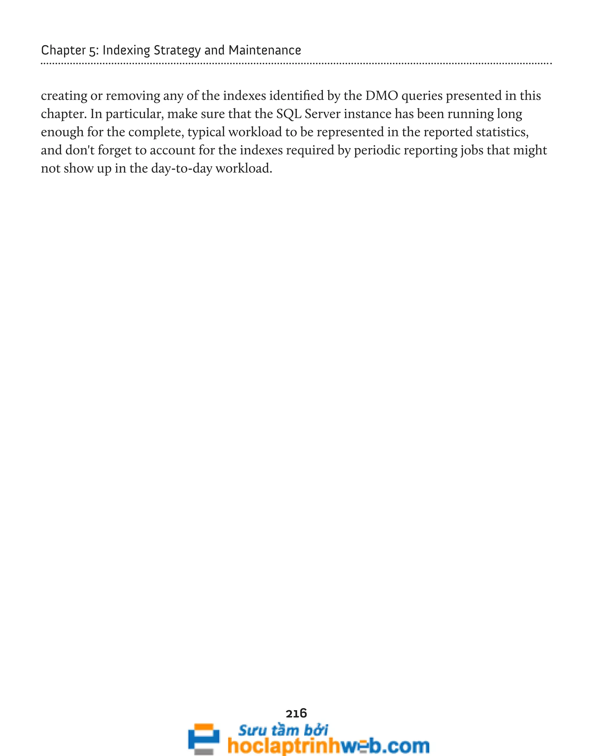 Chapter 5: Indexing Strategy and Maintenance 
creating or removing any of the indexes identified by the DMO queries presented in this 
chapter. In particular, make sure that the SQL Server instance has been running long 
enough for the complete, typical workload to be represented in the reported statistics, 
and don't forget to account for the indexes required by periodic reporting jobs that might 
not show up in the day-to-day workload. 
216 
 