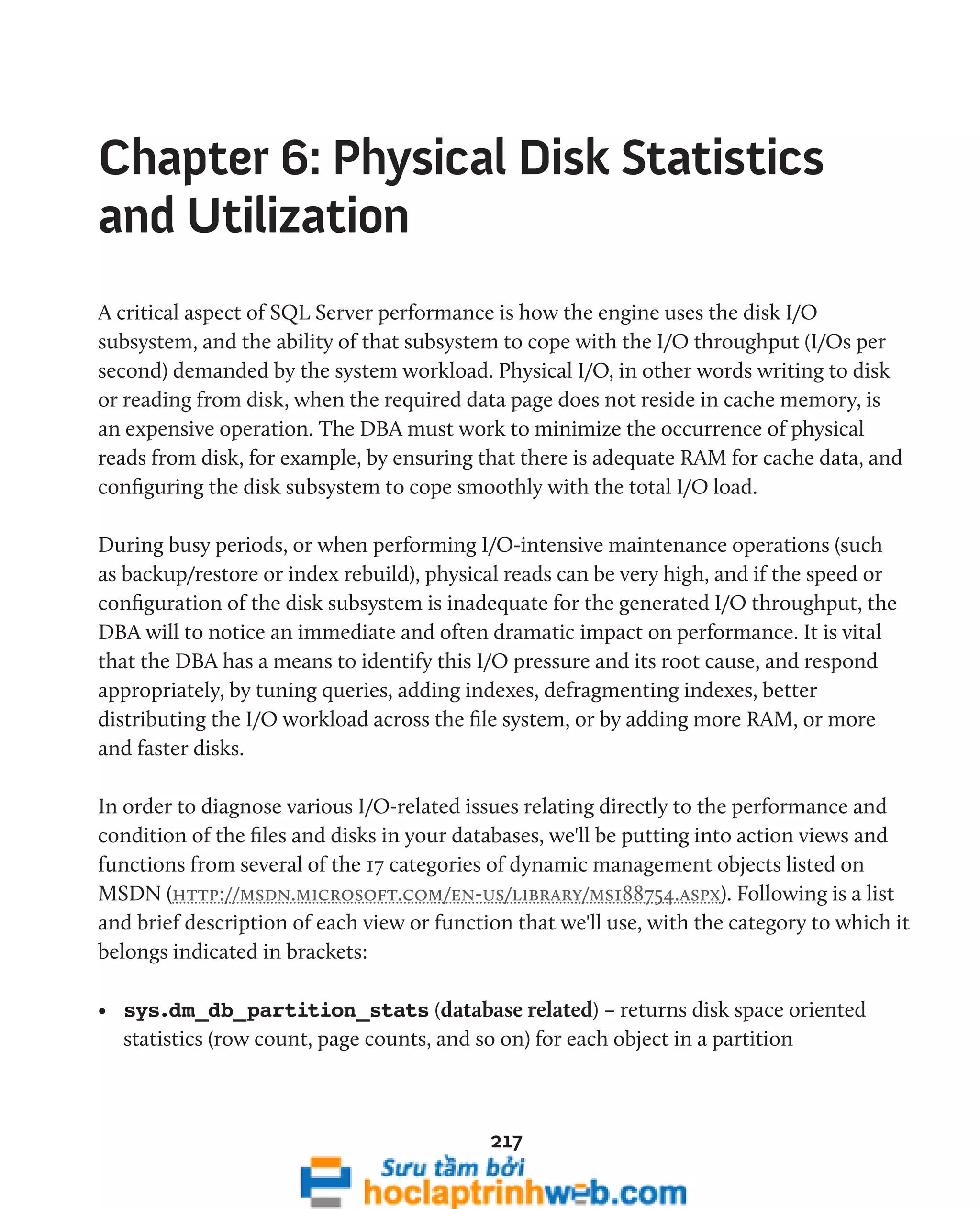Chapter 6: Physical Disk Statistics 
and Utilization 
A critical aspect of SQL Server performance is how the engine uses the disk I/O 
subsystem, and the ability of that subsystem to cope with the I/O throughput (I/Os per 
second) demanded by the system workload. Physical I/O, in other words writing to disk 
or reading from disk, when the required data page does not reside in cache memory, is 
an expensive operation. The DBA must work to minimize the occurrence of physical 
reads from disk, for example, by ensuring that there is adequate RAM for cache data, and 
configuring the disk subsystem to cope smoothly with the total I/O load. 
During busy periods, or when performing I/O-intensive maintenance operations (such 
as backup/restore or index rebuild), physical reads can be very high, and if the speed or 
configuration of the disk subsystem is inadequate for the generated I/O throughput, the 
DBA will to notice an immediate and often dramatic impact on performance. It is vital 
that the DBA has a means to identify this I/O pressure and its root cause, and respond 
appropriately, by tuning queries, adding indexes, defragmenting indexes, better 
distributing the I/O workload across the file system, or by adding more RAM, or more 
and faster disks. 
In order to diagnose various I/O-related issues relating directly to the performance and 
condition of the files and disks in your databases, we'll be putting into action views and 
functions from several of the 17 categories of dynamic management objects listed on 
MSDN (http://msdn.microsoft.com/en-us/library/ms188754.aspx). Following is a list 
and brief description of each view or function that we'll use, with the category to which it 
belongs indicated in brackets: 
• sys.dm_db_partition_stats (database related) – returns disk space oriented 
statistics (row count, page counts, and so on) for each object in a partition 
217 
 
