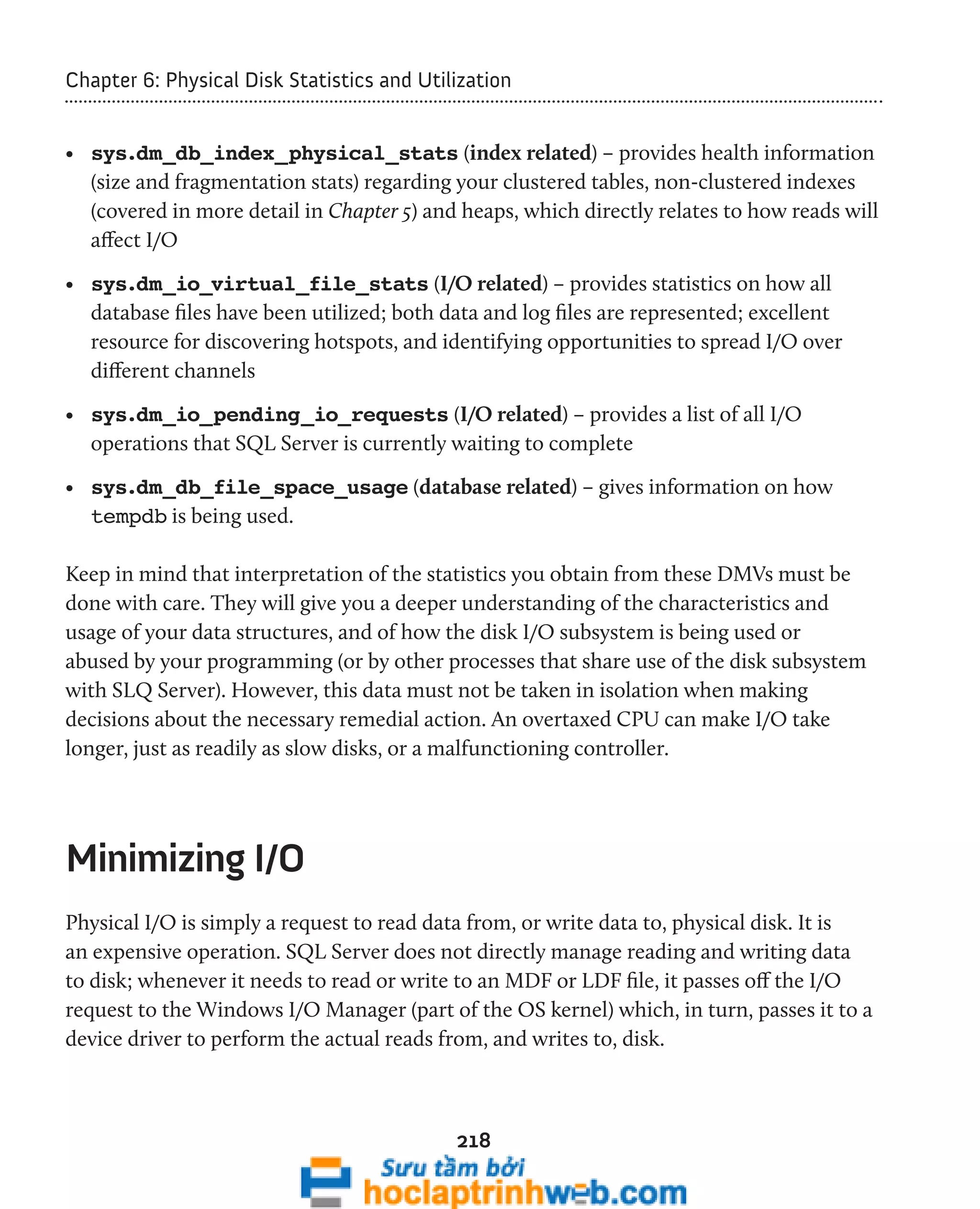 Chapter 6: Physical Disk Statistics and Utilization 
• sys.dm_db_index_physical_stats (index related) – provides health information 
(size and fragmentation stats) regarding your clustered tables, non-clustered indexes 
(covered in more detail in Chapter 5) and heaps, which directly relates to how reads will 
affect I/O 
• sys.dm_io_virtual_file_stats (I/O related) – provides statistics on how all 
database files have been utilized; both data and log files are represented; excellent 
resource for discovering hotspots, and identifying opportunities to spread I/O over 
different channels 
• sys.dm_io_pending_io_requests (I/O related) – provides a list of all I/O 
operations that SQL Server is currently waiting to complete 
• sys.dm_db_file_space_usage (database related) – gives information on how 
tempdb is being used. 
Keep in mind that interpretation of the statistics you obtain from these DMVs must be 
done with care. They will give you a deeper understanding of the characteristics and 
usage of your data structures, and of how the disk I/O subsystem is being used or 
abused by your programming (or by other processes that share use of the disk subsystem 
with SLQ Server). However, this data must not be taken in isolation when making 
decisions about the necessary remedial action. An overtaxed CPU can make I/O take 
longer, just as readily as slow disks, or a malfunctioning controller. 
218 
Minimizing I/O 
Physical I/O is simply a request to read data from, or write data to, physical disk. It is 
an expensive operation. SQL Server does not directly manage reading and writing data 
to disk; whenever it needs to read or write to an MDF or LDF file, it passes off the I/O 
request to the Windows I/O Manager (part of the OS kernel) which, in turn, passes it to a 
device driver to perform the actual reads from, and writes to, disk. 
 