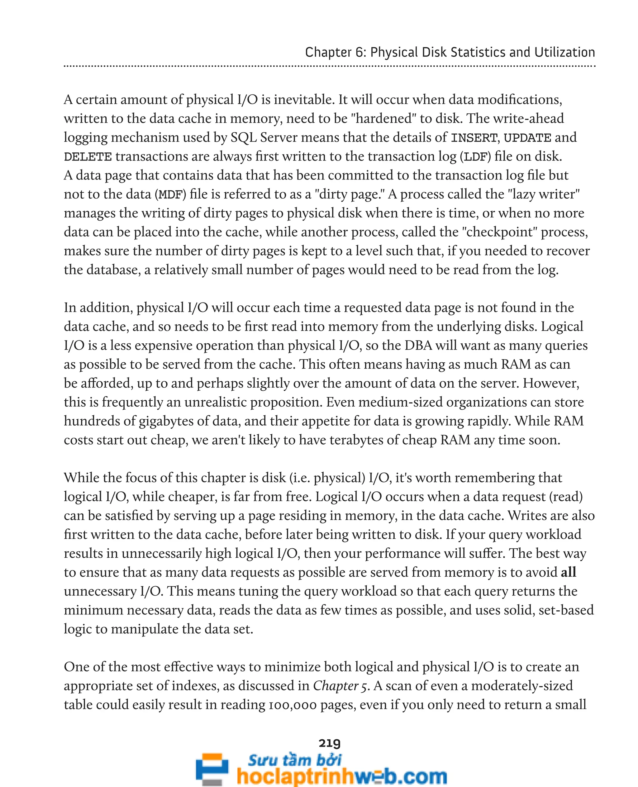 Chapter 6: Physical Disk Statistics and Utilization 
A certain amount of physical I/O is inevitable. It will occur when data modifications, 
written to the data cache in memory, need to be "hardened" to disk. The write-ahead 
logging mechanism used by SQL Server means that the details of INSERT, UPDATE and 
DELETE transactions are always first written to the transaction log (LDF) file on disk. 
A data page that contains data that has been committed to the transaction log file but 
not to the data (MDF) file is referred to as a "dirty page." A process called the "lazy writer" 
manages the writing of dirty pages to physical disk when there is time, or when no more 
data can be placed into the cache, while another process, called the "checkpoint" process, 
makes sure the number of dirty pages is kept to a level such that, if you needed to recover 
the database, a relatively small number of pages would need to be read from the log. 
In addition, physical I/O will occur each time a requested data page is not found in the 
data cache, and so needs to be first read into memory from the underlying disks. Logical 
I/O is a less expensive operation than physical I/O, so the DBA will want as many queries 
as possible to be served from the cache. This often means having as much RAM as can 
be afforded, up to and perhaps slightly over the amount of data on the server. However, 
this is frequently an unrealistic proposition. Even medium-sized organizations can store 
hundreds of gigabytes of data, and their appetite for data is growing rapidly. While RAM 
costs start out cheap, we aren't likely to have terabytes of cheap RAM any time soon. 
While the focus of this chapter is disk (i.e. physical) I/O, it's worth remembering that 
logical I/O, while cheaper, is far from free. Logical I/O occurs when a data request (read) 
can be satisfied by serving up a page residing in memory, in the data cache. Writes are also 
first written to the data cache, before later being written to disk. If your query workload 
results in unnecessarily high logical I/O, then your performance will suffer. The best way 
to ensure that as many data requests as possible are served from memory is to avoid all 
unnecessary I/O. This means tuning the query workload so that each query returns the 
minimum necessary data, reads the data as few times as possible, and uses solid, set-based 
logic to manipulate the data set. 
One of the most effective ways to minimize both logical and physical I/O is to create an 
appropriate set of indexes, as discussed in Chapter 5. A scan of even a moderately-sized 
table could easily result in reading 100,000 pages, even if you only need to return a small 
219 
 
