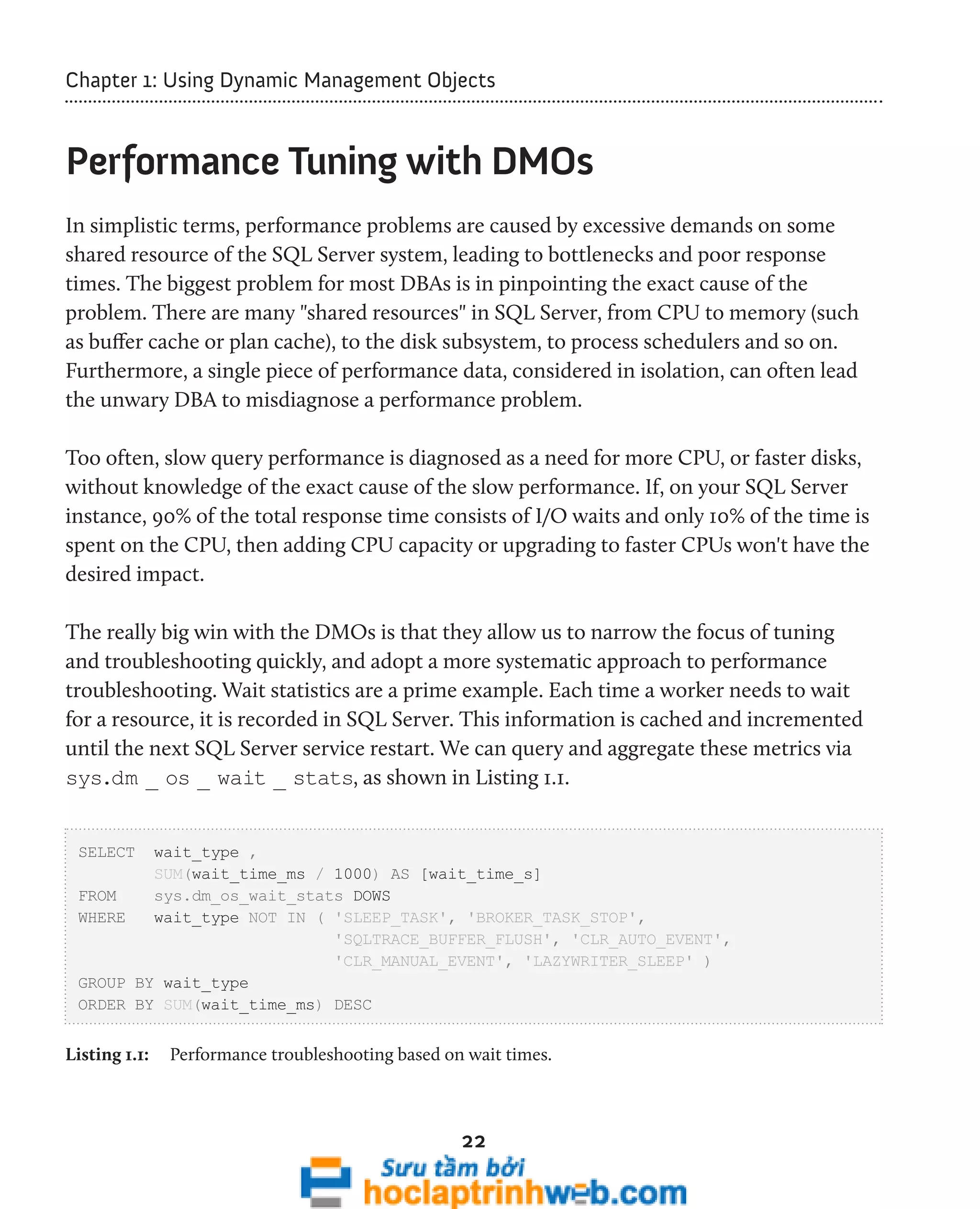 Chapter 1: Using Dynamic Management Objects 
Performance Tuning with DMOs 
In simplistic terms, performance problems are caused by excessive demands on some 
shared resource of the SQL Server system, leading to bottlenecks and poor response 
times. The biggest problem for most DBAs is in pinpointing the exact cause of the 
problem. There are many "shared resources" in SQL Server, from CPU to memory (such 
as buffer cache or plan cache), to the disk subsystem, to process schedulers and so on. 
Furthermore, a single piece of performance data, considered in isolation, can often lead 
the unwary DBA to misdiagnose a performance problem. 
Too often, slow query performance is diagnosed as a need for more CPU, or faster disks, 
without knowledge of the exact cause of the slow performance. If, on your SQL Server 
instance, 90% of the total response time consists of I/O waits and only 10% of the time is 
spent on the CPU, then adding CPU capacity or upgrading to faster CPUs won't have the 
desired impact. 
The really big win with the DMOs is that they allow us to narrow the focus of tuning 
and troubleshooting quickly, and adopt a more systematic approach to performance 
troubleshooting. Wait statistics are a prime example. Each time a worker needs to wait 
for a resource, it is recorded in SQL Server. This information is cached and incremented 
until the next SQL Server service restart. We can query and aggregate these metrics via 
sys.dm _ os _ wait _ stats, as shown in Listing 1.1. 
22 
SELECT wait_type , 
SUM(wait_time_ms / 1000) AS [wait_time_s] 
FROM sys.dm_os_wait_stats DOWS 
WHERE wait_type NOT IN ( 'SLEEP_TASK', 'BROKER_TASK_STOP', 
'SQLTRACE_BUFFER_FLUSH', 'CLR_AUTO_EVENT', 
'CLR_MANUAL_EVENT', 'LAZYWRITER_SLEEP' ) 
GROUP BY wait_type 
ORDER BY SUM(wait_time_ms) DESC 
Listing 1.1: Performance troubleshooting based on wait times. 
 