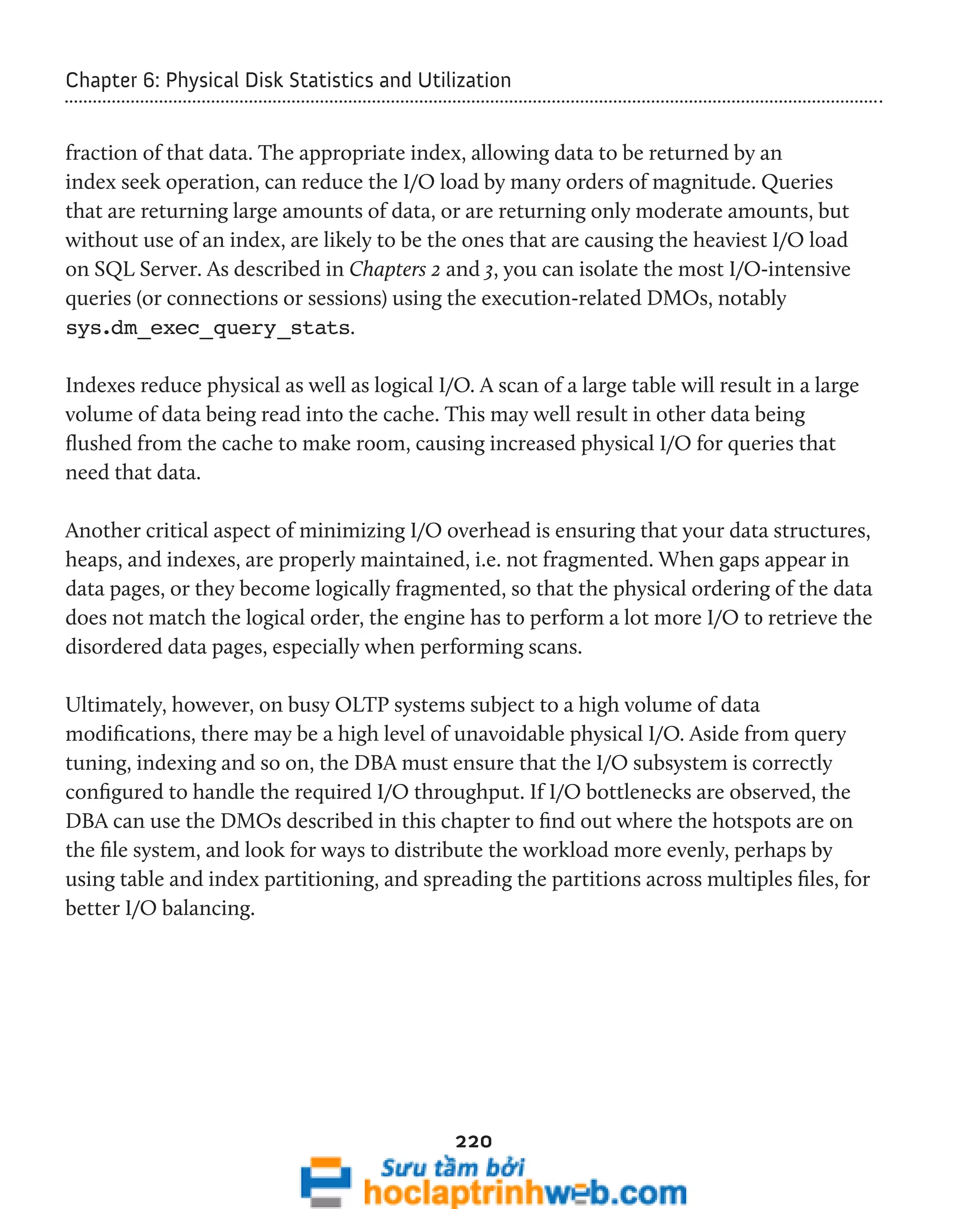 Chapter 6: Physical Disk Statistics and Utilization 
fraction of that data. The appropriate index, allowing data to be returned by an 
index seek operation, can reduce the I/O load by many orders of magnitude. Queries 
that are returning large amounts of data, or are returning only moderate amounts, but 
without use of an index, are likely to be the ones that are causing the heaviest I/O load 
on SQL Server. As described in Chapters 2 and 3, you can isolate the most I/O-intensive 
queries (or connections or sessions) using the execution-related DMOs, notably 
sys.dm_exec_query_stats. 
Indexes reduce physical as well as logical I/O. A scan of a large table will result in a large 
volume of data being read into the cache. This may well result in other data being 
flushed from the cache to make room, causing increased physical I/O for queries that 
need that data. 
Another critical aspect of minimizing I/O overhead is ensuring that your data structures, 
heaps, and indexes, are properly maintained, i.e. not fragmented. When gaps appear in 
data pages, or they become logically fragmented, so that the physical ordering of the data 
does not match the logical order, the engine has to perform a lot more I/O to retrieve the 
disordered data pages, especially when performing scans. 
Ultimately, however, on busy OLTP systems subject to a high volume of data 
modifications, there may be a high level of unavoidable physical I/O. Aside from query 
tuning, indexing and so on, the DBA must ensure that the I/O subsystem is correctly 
configured to handle the required I/O throughput. If I/O bottlenecks are observed, the 
DBA can use the DMOs described in this chapter to find out where the hotspots are on 
the file system, and look for ways to distribute the workload more evenly, perhaps by 
using table and index partitioning, and spreading the partitions across multiples files, for 
better I/O balancing. 
220 
 