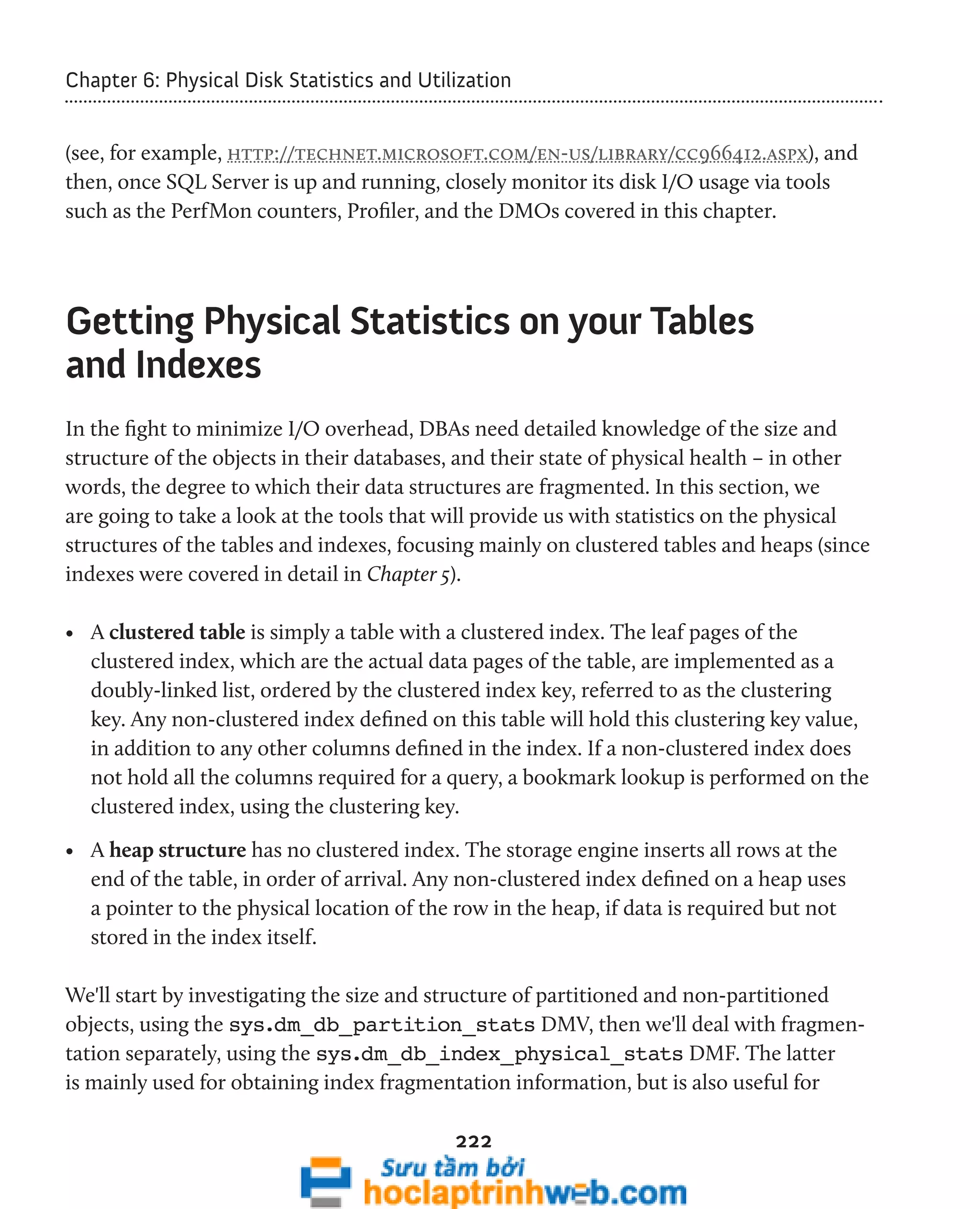 Chapter 6: Physical Disk Statistics and Utilization 
(see, for example, http://technet.microsoft.com/en-us/library/cc966412.aspx), and 
then, once SQL Server is up and running, closely monitor its disk I/O usage via tools 
such as the PerfMon counters, Profiler, and the DMOs covered in this chapter. 
Getting Physical Statistics on your Tables 
and Indexes 
In the fight to minimize I/O overhead, DBAs need detailed knowledge of the size and 
structure of the objects in their databases, and their state of physical health – in other 
words, the degree to which their data structures are fragmented. In this section, we 
are going to take a look at the tools that will provide us with statistics on the physical 
structures of the tables and indexes, focusing mainly on clustered tables and heaps (since 
indexes were covered in detail in Chapter 5). 
• A clustered table is simply a table with a clustered index. The leaf pages of the 
clustered index, which are the actual data pages of the table, are implemented as a 
doubly-linked list, ordered by the clustered index key, referred to as the clustering 
key. Any non-clustered index defined on this table will hold this clustering key value, 
in addition to any other columns defined in the index. If a non-clustered index does 
not hold all the columns required for a query, a bookmark lookup is performed on the 
clustered index, using the clustering key. 
• A heap structure has no clustered index. The storage engine inserts all rows at the 
end of the table, in order of arrival. Any non-clustered index defined on a heap uses 
a pointer to the physical location of the row in the heap, if data is required but not 
stored in the index itself. 
We'll start by investigating the size and structure of partitioned and non-partitioned 
objects, using the sys.dm_db_partition_stats DMV, then we'll deal with fragmen-tation 
separately, using the sys.dm_db_index_physical_stats DMF. The latter 
is mainly used for obtaining index fragmentation information, but is also useful for 
222 
 