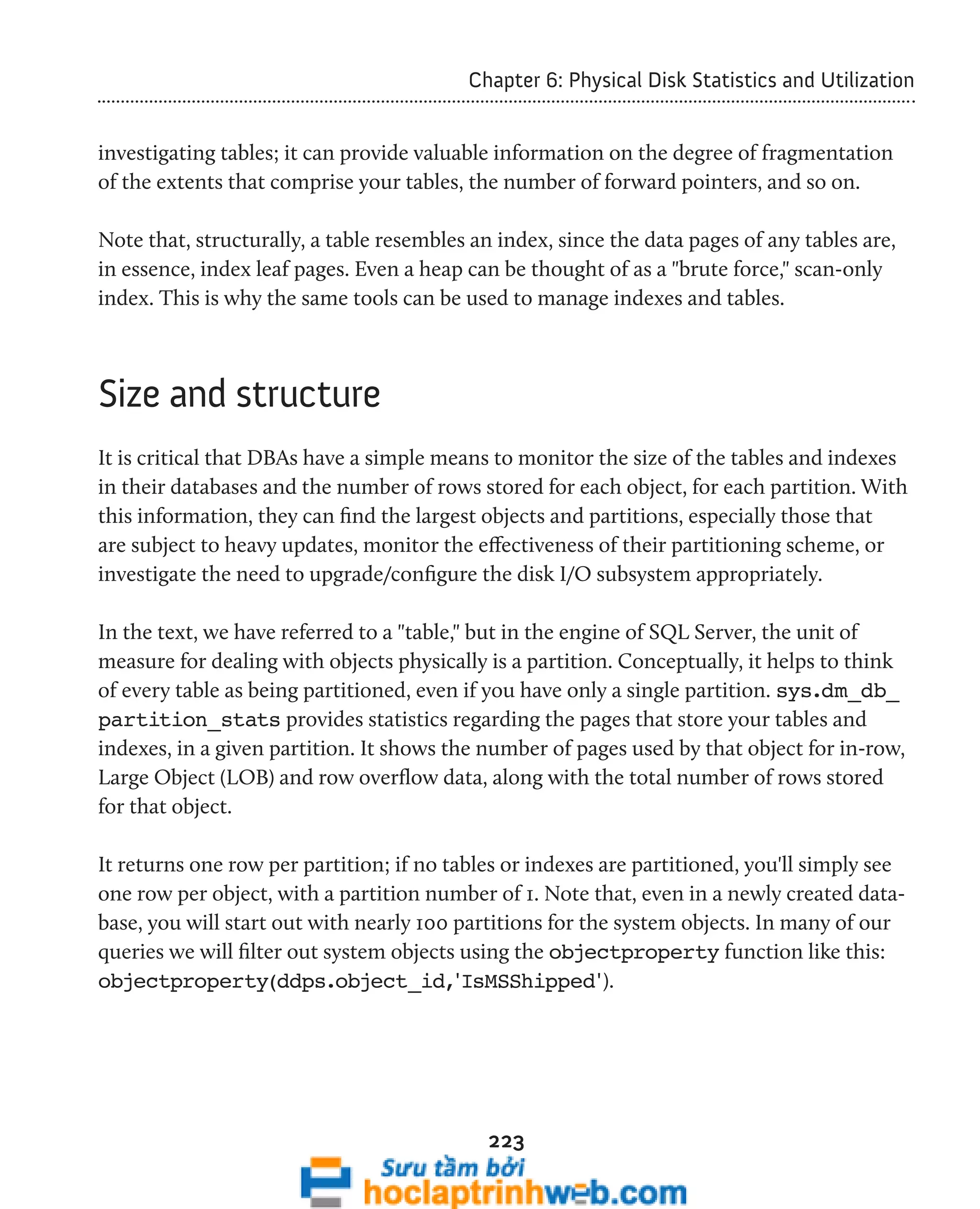 Chapter 6: Physical Disk Statistics and Utilization 
investigating tables; it can provide valuable information on the degree of fragmentation 
of the extents that comprise your tables, the number of forward pointers, and so on. 
Note that, structurally, a table resembles an index, since the data pages of any tables are, 
in essence, index leaf pages. Even a heap can be thought of as a "brute force," scan-only 
index. This is why the same tools can be used to manage indexes and tables. 
223 
Size and structure 
It is critical that DBAs have a simple means to monitor the size of the tables and indexes 
in their databases and the number of rows stored for each object, for each partition. With 
this information, they can find the largest objects and partitions, especially those that 
are subject to heavy updates, monitor the effectiveness of their partitioning scheme, or 
investigate the need to upgrade/configure the disk I/O subsystem appropriately. 
In the text, we have referred to a "table," but in the engine of SQL Server, the unit of 
measure for dealing with objects physically is a partition. Conceptually, it helps to think 
of every table as being partitioned, even if you have only a single partition. sys.dm_db_ 
partition_stats provides statistics regarding the pages that store your tables and 
indexes, in a given partition. It shows the number of pages used by that object for in-row, 
Large Object (LOB) and row overflow data, along with the total number of rows stored 
for that object. 
It returns one row per partition; if no tables or indexes are partitioned, you'll simply see 
one row per object, with a partition number of 1. Note that, even in a newly created data-base, 
you will start out with nearly 100 partitions for the system objects. In many of our 
queries we will filter out system objects using the objectproperty function like this: 
objectproperty(ddps.object_id,'IsMSShipped'). 
 
