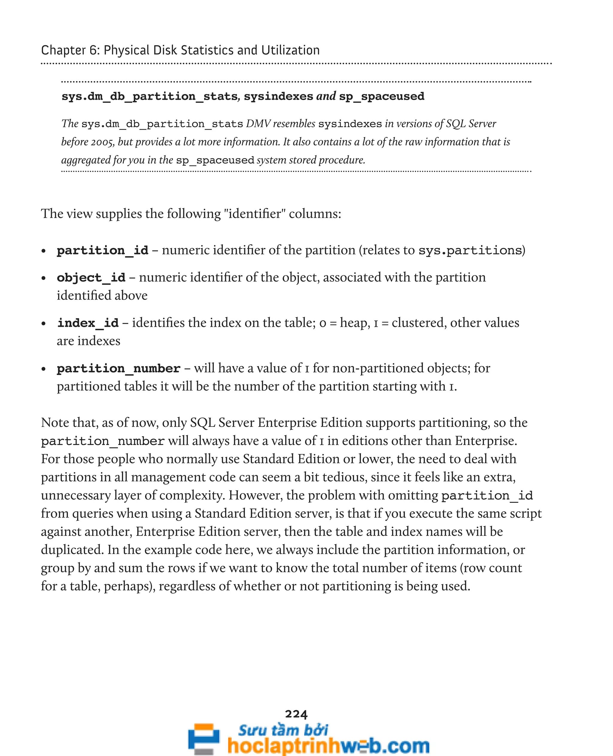Chapter 6: Physical Disk Statistics and Utilization 
sys.dm_db_partition_stats, sysindexes and sp_spaceused 
The sys.dm_db_partition_stats DMV resembles sysindexes in versions of SQL Server 
before 2005, but provides a lot more information. It also contains a lot of the raw information that is 
aggregated for you in the sp_spaceused system stored procedure. 
The view supplies the following "identifier" columns: 
• partition_id – numeric identifier of the partition (relates to sys.partitions) 
• object_id – numeric identifier of the object, associated with the partition 
identified above 
• index_id – identifies the index on the table; 0 = heap, 1 = clustered, other values 
are indexes 
• partition_number – will have a value of 1 for non-partitioned objects; for 
partitioned tables it will be the number of the partition starting with 1. 
Note that, as of now, only SQL Server Enterprise Edition supports partitioning, so the 
partition_number will always have a value of 1 in editions other than Enterprise. 
For those people who normally use Standard Edition or lower, the need to deal with 
partitions in all management code can seem a bit tedious, since it feels like an extra, 
unnecessary layer of complexity. However, the problem with omitting partition_id 
from queries when using a Standard Edition server, is that if you execute the same script 
against another, Enterprise Edition server, then the table and index names will be 
duplicated. In the example code here, we always include the partition information, or 
group by and sum the rows if we want to know the total number of items (row count 
for a table, perhaps), regardless of whether or not partitioning is being used. 
224 
 