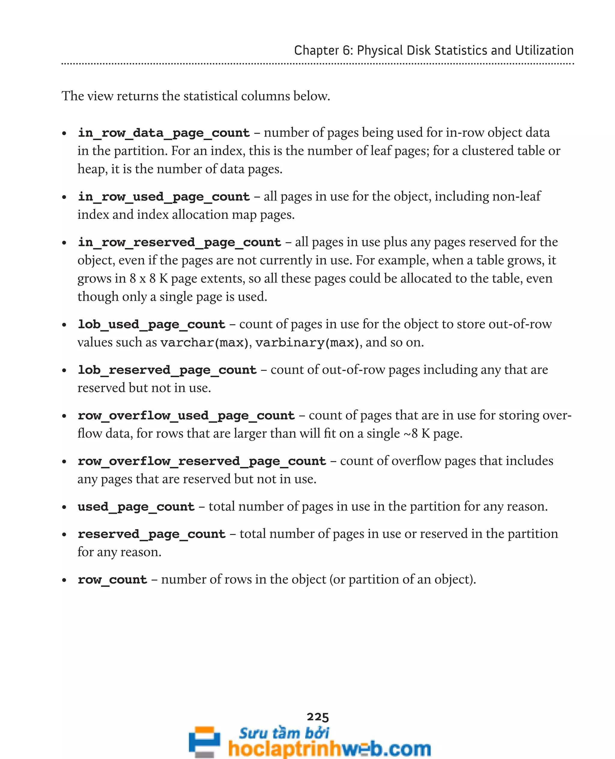 Chapter 6: Physical Disk Statistics and Utilization 
The view returns the statistical columns below. 
• in_row_data_page_count – number of pages being used for in-row object data 
in the partition. For an index, this is the number of leaf pages; for a clustered table or 
heap, it is the number of data pages. 
• in_row_used_page_count – all pages in use for the object, including non-leaf 
index and index allocation map pages. 
• in_row_reserved_page_count – all pages in use plus any pages reserved for the 
object, even if the pages are not currently in use. For example, when a table grows, it 
grows in 8 x 8 K page extents, so all these pages could be allocated to the table, even 
though only a single page is used. 
• lob_used_page_count – count of pages in use for the object to store out-of-row 
values such as varchar(max), varbinary(max), and so on. 
• lob_reserved_page_count – count of out-of-row pages including any that are 
reserved but not in use. 
• row_overflow_used_page_count – count of pages that are in use for storing over-flow 
data, for rows that are larger than will fit on a single ~8 K page. 
• row_overflow_reserved_page_count – count of overflow pages that includes 
any pages that are reserved but not in use. 
• used_page_count – total number of pages in use in the partition for any reason. 
• reserved_page_count – total number of pages in use or reserved in the partition 
for any reason. 
• row_count – number of rows in the object (or partition of an object). 
225 
 