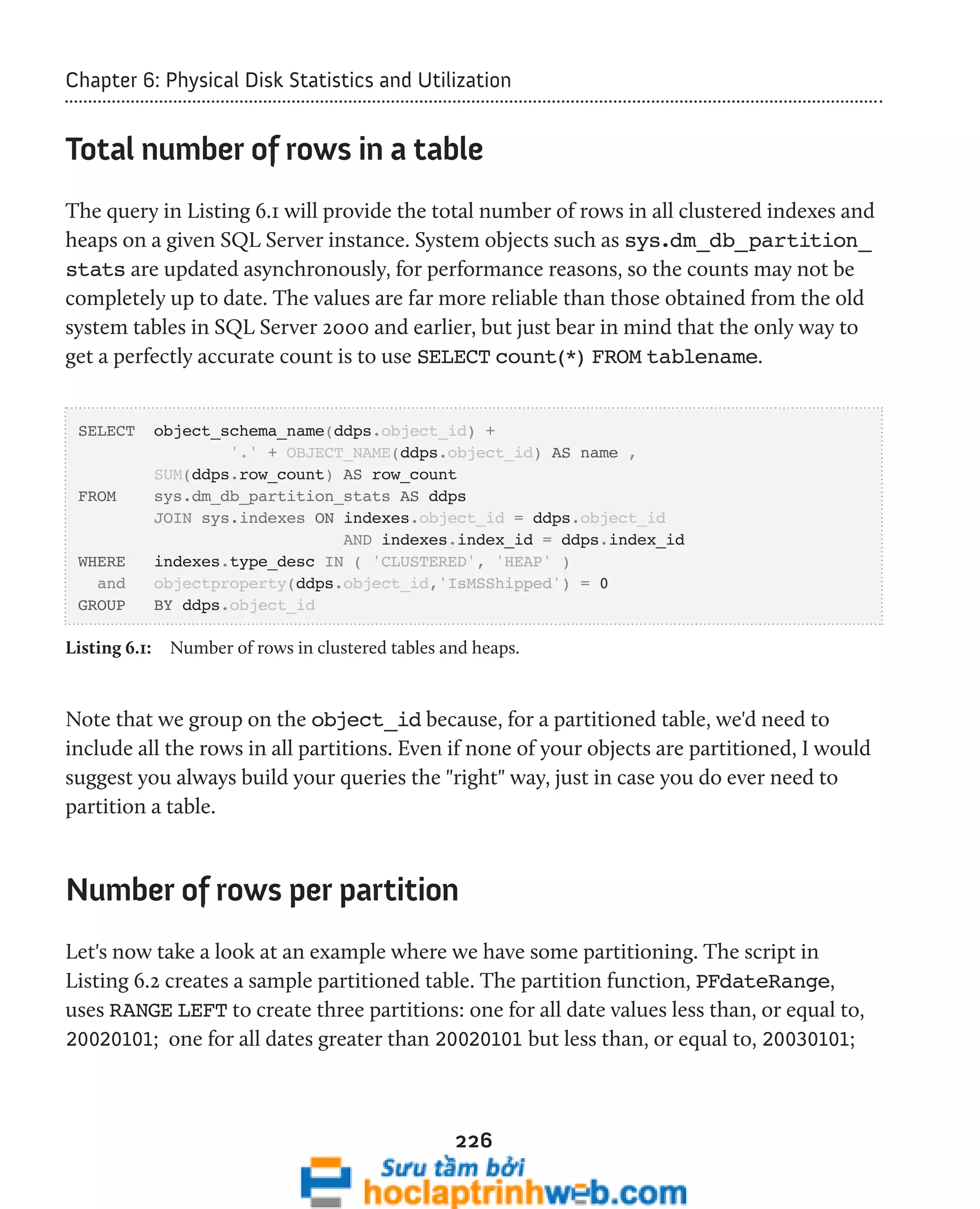 Chapter 6: Physical Disk Statistics and Utilization 
Total number of rows in a table 
The query in Listing 6.1 will provide the total number of rows in all clustered indexes and 
heaps on a given SQL Server instance. System objects such as sys.dm_db_partition_ 
stats are updated asynchronously, for performance reasons, so the counts may not be 
completely up to date. The values are far more reliable than those obtained from the old 
system tables in SQL Server 2000 and earlier, but just bear in mind that the only way to 
get a perfectly accurate count is to use SELECT count(*) FROM tablename. 
SELECT object_schema_name(ddps.object_id) + 
'.' + OBJECT_NAME(ddps.object_id) AS name , 
SUM(ddps.row_count) AS row_count 
FROM sys.dm_db_partition_stats AS ddps 
JOIN sys.indexes ON indexes.object_id = ddps.object_id 
AND indexes.index_id = ddps.index_id 
WHERE indexes.type_desc IN ( 'CLUSTERED', 'HEAP' ) 
and objectproperty(ddps.object_id,'IsMSShipped') = 0 
GROUP BY ddps.object_id 
Listing 6.1: Number of rows in clustered tables and heaps. 
Note that we group on the object_id because, for a partitioned table, we'd need to 
include all the rows in all partitions. Even if none of your objects are partitioned, I would 
suggest you always build your queries the "right" way, just in case you do ever need to 
partition a table. 
Number of rows per partition 
Let's now take a look at an example where we have some partitioning. The script in 
Listing 6.2 creates a sample partitioned table. The partition function, PFdateRange, 
uses RANGE LEFT to create three partitions: one for all date values less than, or equal to, 
20020101; one for all dates greater than 20020101 but less than, or equal to, 20030101; 
226 
 