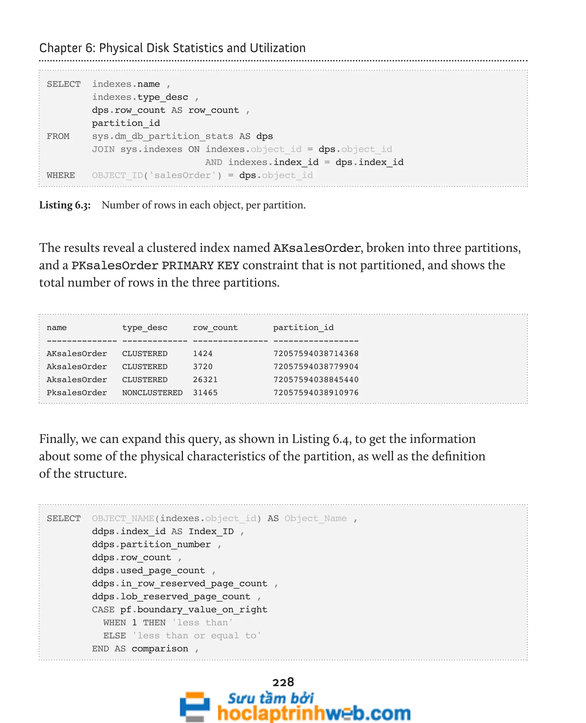 Chapter 6: Physical Disk Statistics and Utilization 
228 
SELECT indexes.name , 
indexes.type_desc , 
dps.row_count AS row_count , 
partition_id 
FROM sys.dm_db_partition_stats AS dps 
JOIN sys.indexes ON indexes.object_id = dps.object_id 
AND indexes.index_id = dps.index_id 
WHERE OBJECT_ID('salesOrder') = dps.object_id 
Listing 6.3: Number of rows in each object, per partition. 
The results reveal a clustered index named AKsalesOrder, broken into three partitions, 
and a PKsalesOrder PRIMARY KEY constraint that is not partitioned, and shows the 
total number of rows in the three partitions. 
name type_desc row_count partition_id 
-------------- ------------- --------------- ----------------- 
AKsalesOrder CLUSTERED 1424 72057594038714368 
AksalesOrder CLUSTERED 3720 72057594038779904 
AksalesOrder CLUSTERED 26321 72057594038845440 
PksalesOrder NONCLUSTERED 31465 72057594038910976 
Finally, we can expand this query, as shown in Listing 6.4, to get the information 
about some of the physical characteristics of the partition, as well as the definition 
of the structure. 
SELECT OBJECT_NAME(indexes.object_id) AS Object_Name , 
ddps.index_id AS Index_ID , 
ddps.partition_number , 
ddps.row_count , 
ddps.used_page_count , 
ddps.in_row_reserved_page_count , 
ddps.lob_reserved_page_count , 
CASE pf.boundary_value_on_right 
WHEN 1 THEN 'less than' 
ELSE 'less than or equal to' 
END AS comparison , 
 