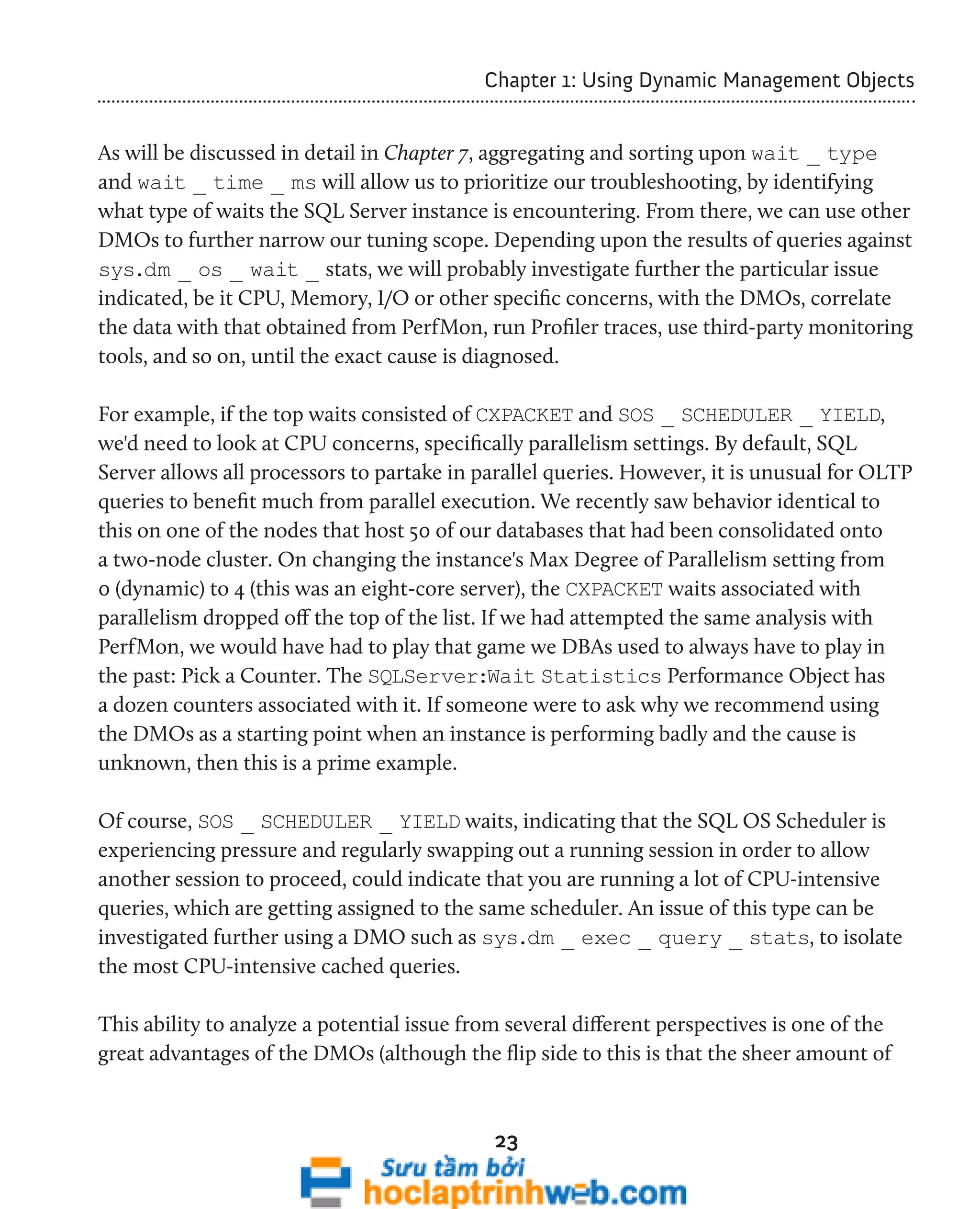 Chapter 1: Using Dynamic Management Objects 
As will be discussed in detail in Chapter 7, aggregating and sorting upon wait _ type 
and wait _ time _ ms will allow us to prioritize our troubleshooting, by identifying 
what type of waits the SQL Server instance is encountering. From there, we can use other 
DMOs to further narrow our tuning scope. Depending upon the results of queries against 
sys.dm _ os _ wait _ stats, we will probably investigate further the particular issue 
indicated, be it CPU, Memory, I/O or other specific concerns, with the DMOs, correlate 
the data with that obtained from PerfMon, run Profiler traces, use third-party monitoring 
tools, and so on, until the exact cause is diagnosed. 
For example, if the top waits consisted of CXPACKET and SOS _ SCHEDULER _ YIELD, 
we'd need to look at CPU concerns, specifically parallelism settings. By default, SQL 
Server allows all processors to partake in parallel queries. However, it is unusual for OLTP 
queries to benefit much from parallel execution. We recently saw behavior identical to 
this on one of the nodes that host 50 of our databases that had been consolidated onto 
a two-node cluster. On changing the instance's Max Degree of Parallelism setting from 
0 (dynamic) to 4 (this was an eight-core server), the CXPACKET waits associated with 
parallelism dropped off the top of the list. If we had attempted the same analysis with 
PerfMon, we would have had to play that game we DBAs used to always have to play in 
the past: Pick a Counter. The SQLServer:Wait Statistics Performance Object has 
a dozen counters associated with it. If someone were to ask why we recommend using 
the DMOs as a starting point when an instance is performing badly and the cause is 
unknown, then this is a prime example. 
Of course, SOS _ SCHEDULER _ YIELD waits, indicating that the SQL OS Scheduler is 
experiencing pressure and regularly swapping out a running session in order to allow 
another session to proceed, could indicate that you are running a lot of CPU-intensive 
queries, which are getting assigned to the same scheduler. An issue of this type can be 
investigated further using a DMO such as sys.dm _ exec _ query _ stats, to isolate 
the most CPU-intensive cached queries. 
This ability to analyze a potential issue from several different perspectives is one of the 
great advantages of the DMOs (although the flip side to this is that the sheer amount of 
23 
 