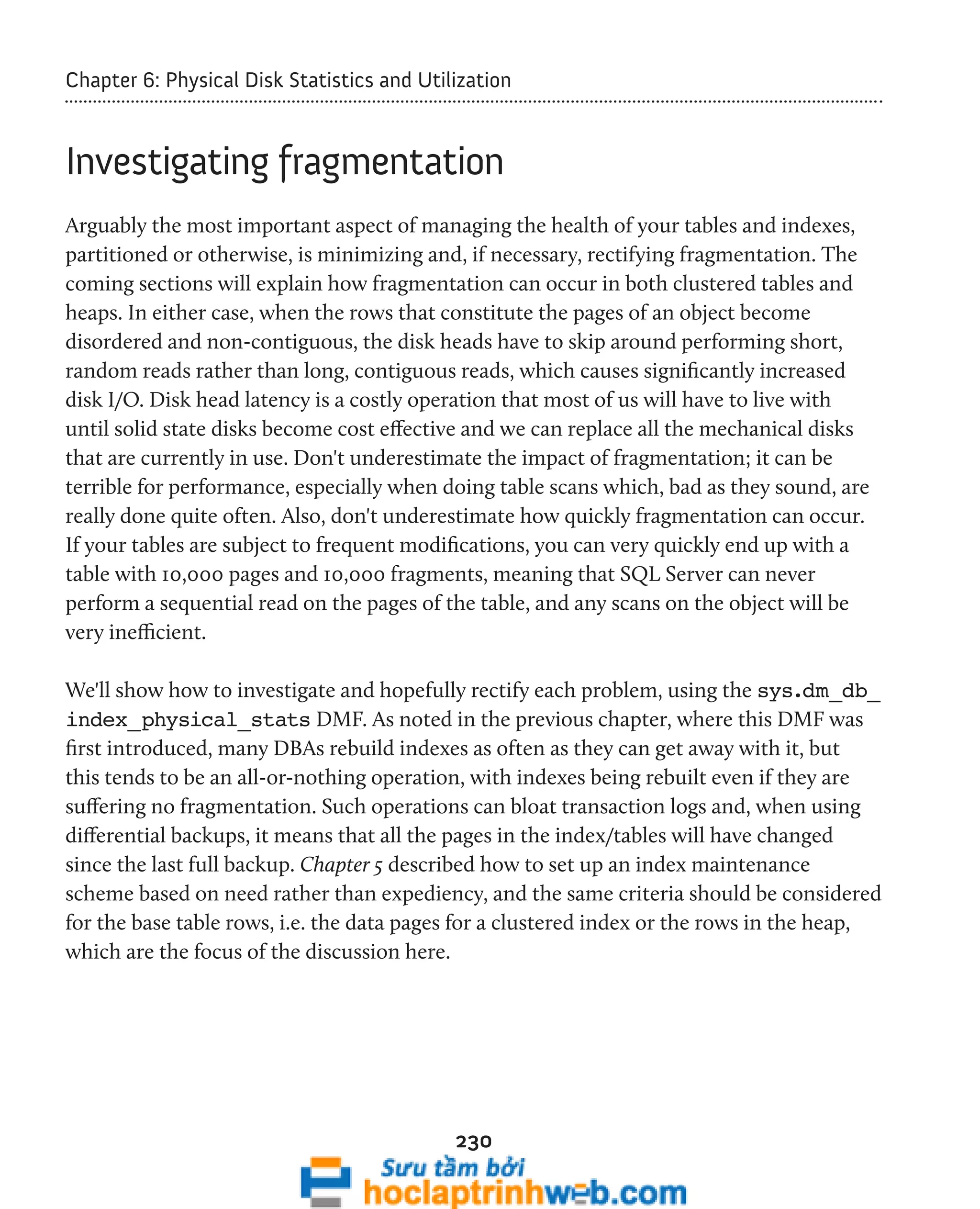 Chapter 6: Physical Disk Statistics and Utilization 
Investigating fragmentation 
Arguably the most important aspect of managing the health of your tables and indexes, 
partitioned or otherwise, is minimizing and, if necessary, rectifying fragmentation. The 
coming sections will explain how fragmentation can occur in both clustered tables and 
heaps. In either case, when the rows that constitute the pages of an object become 
disordered and non-contiguous, the disk heads have to skip around performing short, 
random reads rather than long, contiguous reads, which causes significantly increased 
disk I/O. Disk head latency is a costly operation that most of us will have to live with 
until solid state disks become cost effective and we can replace all the mechanical disks 
that are currently in use. Don't underestimate the impact of fragmentation; it can be 
terrible for performance, especially when doing table scans which, bad as they sound, are 
really done quite often. Also, don't underestimate how quickly fragmentation can occur. 
If your tables are subject to frequent modifications, you can very quickly end up with a 
table with 10,000 pages and 10,000 fragments, meaning that SQL Server can never 
perform a sequential read on the pages of the table, and any scans on the object will be 
very inefficient. 
We'll show how to investigate and hopefully rectify each problem, using the sys.dm_db_ 
index_physical_stats DMF. As noted in the previous chapter, where this DMF was 
first introduced, many DBAs rebuild indexes as often as they can get away with it, but 
this tends to be an all-or-nothing operation, with indexes being rebuilt even if they are 
suffering no fragmentation. Such operations can bloat transaction logs and, when using 
differential backups, it means that all the pages in the index/tables will have changed 
since the last full backup. Chapter 5 described how to set up an index maintenance 
scheme based on need rather than expediency, and the same criteria should be considered 
for the base table rows, i.e. the data pages for a clustered index or the rows in the heap, 
which are the focus of the discussion here. 
230 
 