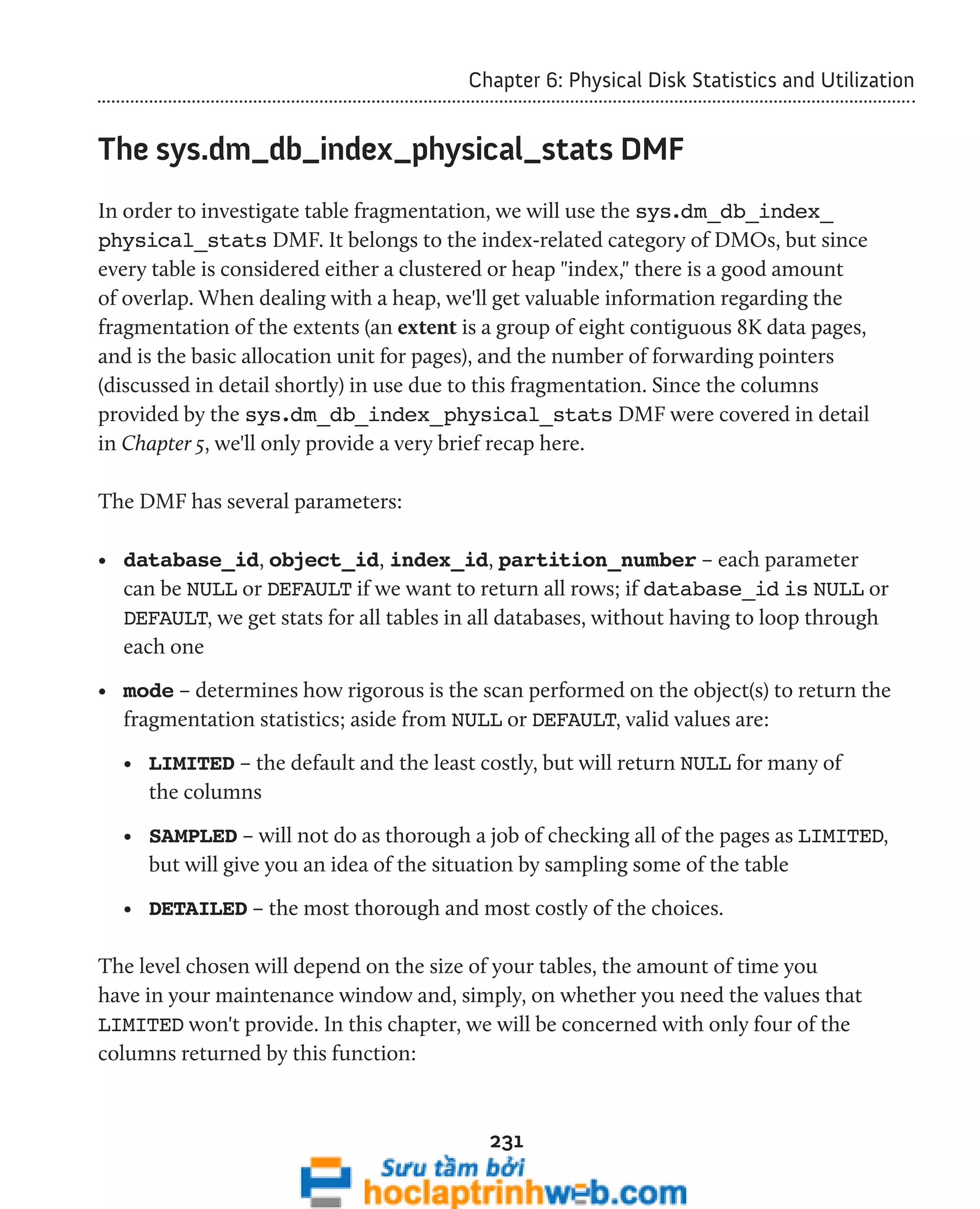 Chapter 6: Physical Disk Statistics and Utilization 
The sys.dm_db_index_physical_stats DMF 
In order to investigate table fragmentation, we will use the sys.dm_db_index_ 
physical_stats DMF. It belongs to the index-related category of DMOs, but since 
every table is considered either a clustered or heap "index," there is a good amount 
of overlap. When dealing with a heap, we'll get valuable information regarding the 
fragmentation of the extents (an extent is a group of eight contiguous 8K data pages, 
and is the basic allocation unit for pages), and the number of forwarding pointers 
(discussed in detail shortly) in use due to this fragmentation. Since the columns 
provided by the sys.dm_db_index_physical_stats DMF were covered in detail 
in Chapter 5, we'll only provide a very brief recap here. 
231 
The DMF has several parameters: 
• database_id, object_id, index_id, partition_number – each parameter 
can be NULL or DEFAULT if we want to return all rows; if database_id is NULL or 
DEFAULT, we get stats for all tables in all databases, without having to loop through 
each one 
• mode – determines how rigorous is the scan performed on the object(s) to return the 
fragmentation statistics; aside from NULL or DEFAULT, valid values are: 
• LIMITED – the default and the least costly, but will return NULL for many of 
the columns 
• SAMPLED – will not do as thorough a job of checking all of the pages as LIMITED, 
but will give you an idea of the situation by sampling some of the table 
• DETAILED – the most thorough and most costly of the choices. 
The level chosen will depend on the size of your tables, the amount of time you 
have in your maintenance window and, simply, on whether you need the values that 
LIMITED won't provide. In this chapter, we will be concerned with only four of the 
columns returned by this function: 
 