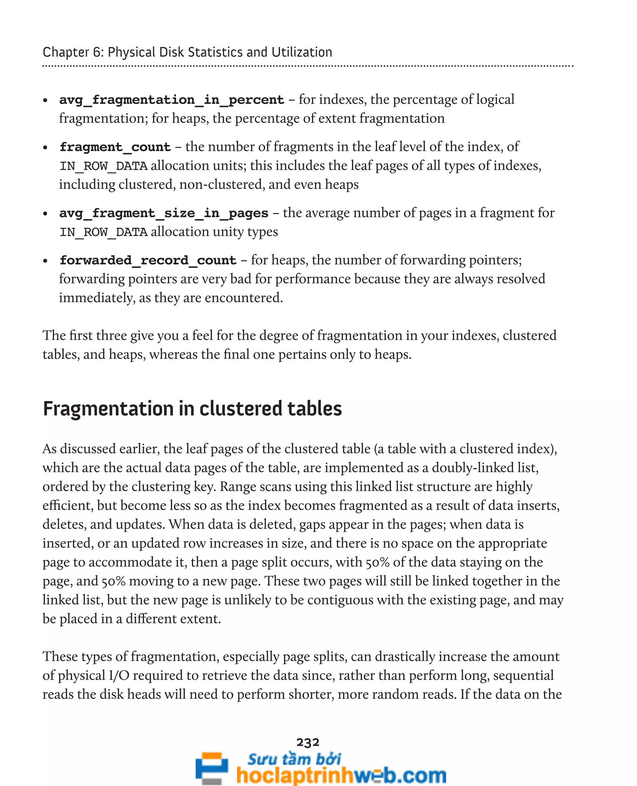 Chapter 6: Physical Disk Statistics and Utilization 
• avg_fragmentation_in_percent – for indexes, the percentage of logical 
fragmentation; for heaps, the percentage of extent fragmentation 
• fragment_count – the number of fragments in the leaf level of the index, of 
IN_ROW_DATA allocation units; this includes the leaf pages of all types of indexes, 
including clustered, non-clustered, and even heaps 
• avg_fragment_size_in_pages – the average number of pages in a fragment for 
IN_ROW_DATA allocation unity types 
• forwarded_record_count – for heaps, the number of forwarding pointers; 
forwarding pointers are very bad for performance because they are always resolved 
immediately, as they are encountered. 
The first three give you a feel for the degree of fragmentation in your indexes, clustered 
tables, and heaps, whereas the final one pertains only to heaps. 
Fragmentation in clustered tables 
As discussed earlier, the leaf pages of the clustered table (a table with a clustered index), 
which are the actual data pages of the table, are implemented as a doubly-linked list, 
ordered by the clustering key. Range scans using this linked list structure are highly 
efficient, but become less so as the index becomes fragmented as a result of data inserts, 
deletes, and updates. When data is deleted, gaps appear in the pages; when data is 
inserted, or an updated row increases in size, and there is no space on the appropriate 
page to accommodate it, then a page split occurs, with 50% of the data staying on the 
page, and 50% moving to a new page. These two pages will still be linked together in the 
linked list, but the new page is unlikely to be contiguous with the existing page, and may 
be placed in a different extent. 
These types of fragmentation, especially page splits, can drastically increase the amount 
of physical I/O required to retrieve the data since, rather than perform long, sequential 
reads the disk heads will need to perform shorter, more random reads. If the data on the 
232 
 