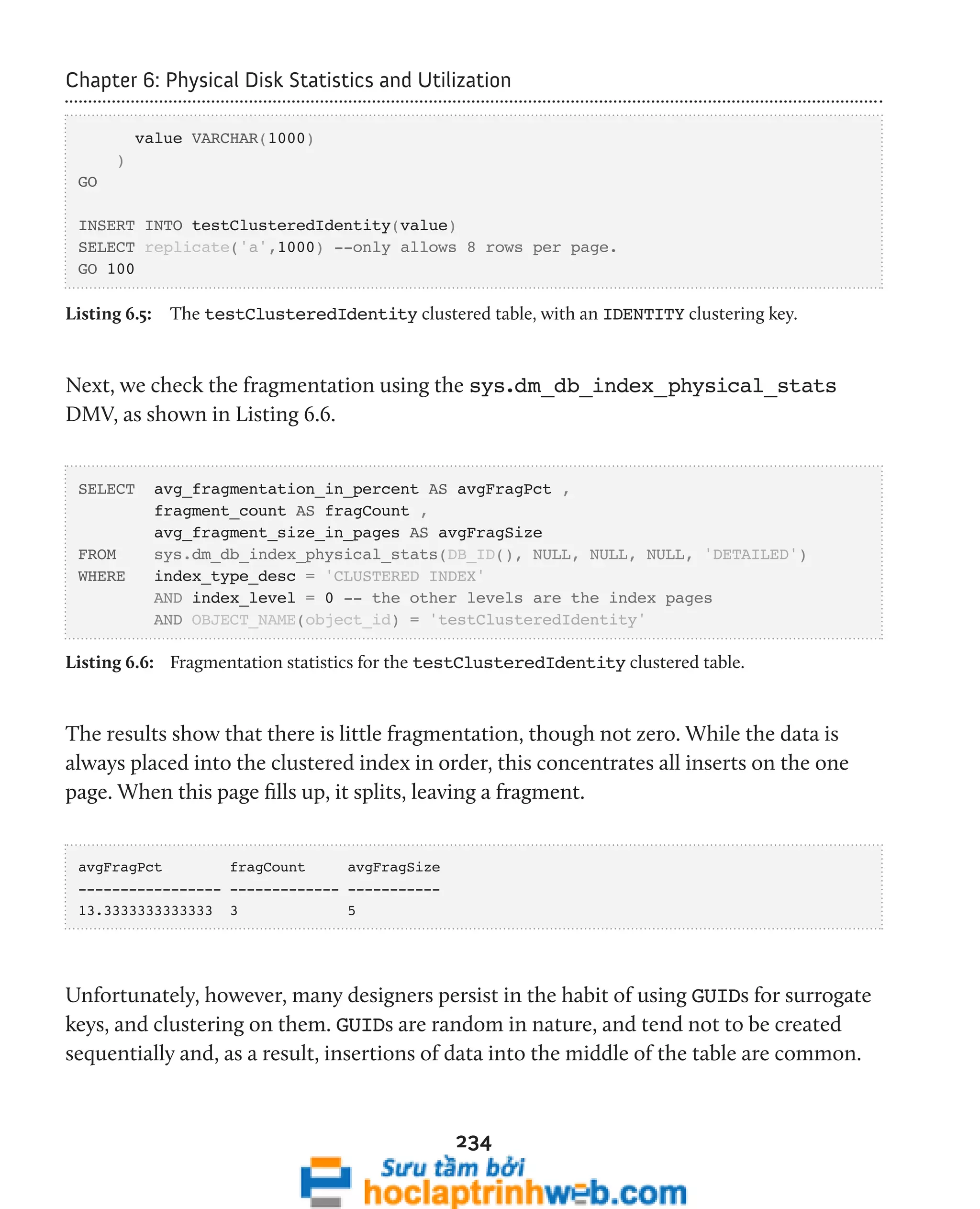 Chapter 6: Physical Disk Statistics and Utilization 
234 
value VARCHAR(1000) 
) 
GO 
INSERT INTO testClusteredIdentity(value) 
SELECT replicate('a',1000) --only allows 8 rows per page. 
GO 100 
Listing 6.5: The testClusteredIdentity clustered table, with an IDENTITY clustering key. 
Next, we check the fragmentation using the sys.dm_db_index_physical_stats 
DMV, as shown in Listing 6.6. 
SELECT avg_fragmentation_in_percent AS avgFragPct , 
fragment_count AS fragCount , 
avg_fragment_size_in_pages AS avgFragSize 
FROM sys.dm_db_index_physical_stats(DB_ID(), NULL, NULL, NULL, 'DETAILED') 
WHERE index_type_desc = 'CLUSTERED INDEX' 
AND index_level = 0 -- the other levels are the index pages 
AND OBJECT_NAME(object_id) = 'testClusteredIdentity' 
Listing 6.6: Fragmentation statistics for the testClusteredIdentity clustered table. 
The results show that there is little fragmentation, though not zero. While the data is 
always placed into the clustered index in order, this concentrates all inserts on the one 
page. When this page fills up, it splits, leaving a fragment. 
avgFragPct fragCount avgFragSize 
----------------- ------------- ----------- 
13.3333333333333 3 5 
Unfortunately, however, many designers persist in the habit of using GUIDs for surrogate 
keys, and clustering on them. GUIDs are random in nature, and tend not to be created 
sequentially and, as a result, insertions of data into the middle of the table are common. 
 