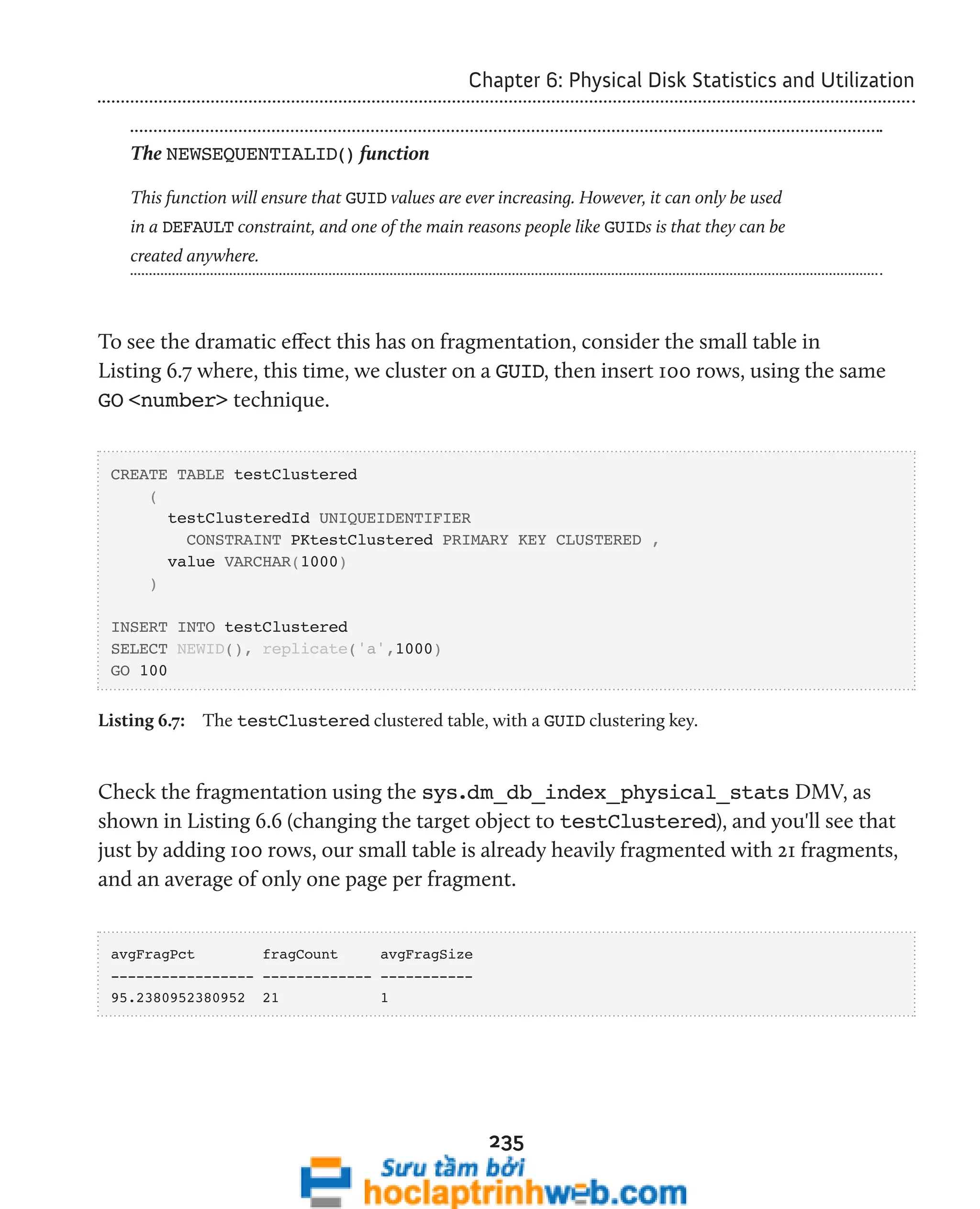 Chapter 6: Physical Disk Statistics and Utilization 
The NEWSEQUENTIALID() function 
This function will ensure that GUID values are ever increasing. However, it can only be used 
in a DEFAULT constraint, and one of the main reasons people like GUIDs is that they can be 
created anywhere. 
To see the dramatic effect this has on fragmentation, consider the small table in 
Listing 6.7 where, this time, we cluster on a GUID, then insert 100 rows, using the same 
GO <number> technique. 
235 
CREATE TABLE testClustered 
( 
testClusteredId UNIQUEIDENTIFIER 
CONSTRAINT PKtestClustered PRIMARY KEY CLUSTERED , 
value VARCHAR(1000) 
) 
INSERT INTO testClustered 
SELECT NEWID(), replicate('a',1000) 
GO 100 
Listing 6.7: The testClustered clustered table, with a GUID clustering key. 
Check the fragmentation using the sys.dm_db_index_physical_stats DMV, as 
shown in Listing 6.6 (changing the target object to testClustered), and you'll see that 
just by adding 100 rows, our small table is already heavily fragmented with 21 fragments, 
and an average of only one page per fragment. 
avgFragPct fragCount avgFragSize 
----------------- ------------- ----------- 
95.2380952380952 21 1 
 